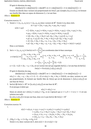 Applications linéaires, matrices, déterminants Pascal Lainé
30
D’après le théorème du rang
dim(ker( 𝑓)) + dim(𝐼𝑚( 𝑓)) = dim(ℝ4) ⇔ 2 + dim(𝐼𝑚( 𝑓)) = 4 ⇔ dim(𝐼𝑚( 𝑓)) = 2
Ensuite on cherche deux vecteurs non proportionnels de 𝐼𝑚( 𝑓), par exemple 𝑓(𝑒1) et 𝑓( 𝑒3), ils forment
une famille libre dans un espace de dimension 2, c’est une base.
Allez à : Exercice 14
Correction exercice 15.
1. Soient 𝑥 = (𝑥1, 𝑥2, 𝑥3) et 𝑦 = (𝑦1, 𝑦2, 𝑦3) deux vecteurs de ℝ3
. Soient 𝜆 et 𝜇 deux réels.
𝜆𝑥 + 𝜇𝑦 = (𝜆𝑥1 + 𝜇𝑦1, 𝜆𝑥2 + 𝜇𝑦2, 𝜆𝑥3 + 𝜇𝑦3)
𝑢( 𝜆𝑥 + 𝜇𝑦)
= (−2(𝜆𝑥1 + 𝜇𝑦1) + 4( 𝜆𝑥2 + 𝜇𝑦2) + 4( 𝜆𝑥3 + 𝜇𝑦3), −( 𝜆𝑥1 + 𝜇𝑦1) + 𝜆𝑥3
+ 𝜇𝑦3, −2( 𝜆𝑥1 + 𝜇𝑦1) + 4( 𝜆𝑥2 + 𝜇𝑦2) + 4( 𝜆𝑥3 + 𝜇𝑦3))
= ( 𝜆[−2𝑥1 + 4𝑥2 + 4𝑥3] + 𝜇[−2𝑦1 + 4𝑦2 + 𝑦3], 𝜆[−𝑥1 + 𝑥3]
+ 𝜇[−𝑦1 + 𝑦3], 𝜆[−2𝑥1 + 4𝑥2 + 4𝑥3] + 𝜇[−2𝑦1 + 4𝑦2 + 𝑦3])
= 𝜆(−2𝑥1 + 4𝑥2 + 4𝑥3, −𝑥1 + 𝑥3, −2𝑥1 + 4𝑥2 + 4𝑥3)
+ 𝜇(−2𝑦1 + 4𝑦2 + 4𝑦3, −𝑦1 + 𝑦3, −2𝑦1 + 4𝑦2 + 4𝑦3) = 𝜆𝑢( 𝑥) + 𝜇𝑢(𝑦)
Donc 𝑢 est linéaire.
2. Soit 𝑥 = (𝑥1, 𝑥2, 𝑥3) ∈ ker( 𝑢) et 𝑋 = (
𝑥1
𝑥2
𝑥3
) ses coordonnées dans la base canonique.
𝑥 ∈ ker( 𝑢) ⇔ {
−2𝑥1 + 4𝑥2 + 4𝑥3 = 0
−𝑥1 + 𝑥3 = 0
−2𝑥1 + 4𝑥2 + 4𝑥3 = 0
⇔ {
−𝑥1 + 2𝑥2 + 2𝑥3 = 0
𝑥1 = 𝑥3
⇔ {
2𝑥2 + 𝑥3 = 0
𝑥1 = 𝑥3
⇔ { 𝑥2 = −
1
2
𝑥3
𝑥1 = 𝑥3
𝑥 = (𝑥3, −
1
2
𝑥3, 𝑥3) =
𝑥3
2
(2, −1,2)
𝑎 = (2, −1,2) = 2𝑒1 − 𝑒2 + 2𝑒3 est un vecteur non nul qui engendre ker( 𝑢), c’est une base de ker( 𝑢).
𝐼𝑚( 𝑢) = 𝑉𝑒𝑐𝑡(𝑢( 𝑒1), 𝑢(𝑒2), 𝑢( 𝑒3))
D’après le théorème du rang,
dim(ker( 𝑢)) + dim(𝐼𝑚( 𝑢)) = dim(ℝ3) ⇔ 1 + dim(𝐼𝑚( 𝑢)) = 3 ⇔ dim(𝐼𝑚( 𝑢)) = 2
𝑢( 𝑒1) = −2𝑒1 − 𝑒2 − 2𝑒3 = (−2, −1, −2) et 𝑢( 𝑒2) = 4𝑒1 + 4𝑒3 = (4,0,4), ces deux vecteurs ne sont
pas proportionnels, ils forment une famille libre de 𝐼𝑚(𝑢) qui est de dimension 2, (𝑢(𝑒1), 𝑢( 𝑒2)) est
une base de 𝐼𝑚( 𝑢).
3. ker( 𝑢) ⊕ 𝐼𝑚( 𝑢) = ℝ3
⇔ (𝑎, 𝑢( 𝑒1), 𝑢( 𝑒2)) est une base de ℝ3
.
Il est presque évident que
𝑢( 𝑒1) + 𝑢( 𝑒3) = 𝑎
Sinon on calcule 𝛼𝑎 + 𝛽𝑢( 𝑒1) + 𝛾𝑢( 𝑒3) = 0ℝ3 et on s’aperçoit que 𝛼 = 1, 𝛽 = −1 et 𝛾 = −1 est une
solution non nulle.
(𝑎, 𝑢( 𝑒1), 𝑢( 𝑒2)) n’est pas une base, donc on n’a pas ker( 𝑢) ⊕ 𝐼𝑚( 𝑢) = ℝ3
Allez à : Exercice 15
Correction exercice 16.
1.
𝑢( 𝑥) = 𝑢( 𝑥1 𝑒1 + 𝑥2 𝑒2 + 𝑥3 𝑒3) = 𝑥1 𝑢( 𝑒1) + 𝑥2 𝑢( 𝑒2) + 𝑥3 𝑢( 𝑒3)
= 𝑥1(2𝑒1 + 𝑒2 + 3𝑒3) + 𝑥2( 𝑒2 − 3𝑒3) + 𝑥3(−2𝑒2 + 2𝑒3)
= 2𝑥1 𝑒1 + ( 𝑥1 + 𝑥2 − 2𝑥3) 𝑒2 + (3𝑥1 − 3𝑥2 + 2𝑥3) 𝑒3
= (2𝑥1, 𝑥1 + 𝑥2 − 2𝑥3, 3𝑥1 − 3𝑥2 + 2𝑥3)
2. 𝑓(0ℝ3) = 0ℝ3 = 2 × 0ℝ3 ⇒ 0ℝ3 ∈ 𝐸
Soient 𝑥 et 𝑦 deux vecteurs de 𝐸, alors 𝑢( 𝑥) = 2𝑥 et 𝑢( 𝑦) = 2𝑦
 