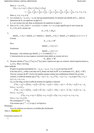 Applications linéaires, matrices, déterminants Pascal Lainé
32
Donc 𝑒1 − 𝑒3 ∈ 𝐸−1
𝑓( 𝑒1 + 𝑒2 + 𝑒3) = 𝑓( 𝑒1) + 𝑓( 𝑒2) + 𝑓( 𝑒3)
= −
1
3
𝑒1 +
2
3
𝑒2 +
2
3
𝑒3 +
2
3
𝑒1 −
1
3
𝑒2 +
2
3
𝑒3 +
2
3
𝑒1 +
2
3
𝑒2 −
1
3
𝑒3 = 𝑒1 + 𝑒2 + 𝑒3
Donc 𝑒1 + 𝑒2 + 𝑒3 ∈ 𝐸1
3. Les vecteurs 𝑒1 − 𝑒2 et 𝑒1 − 𝑒3 ne sont pas proportionnels, ils forment une famille de 𝐸−1, donc la
dimension de 𝐸1 est supérieur ou égal à 2.
𝐸1 a un vecteur non nul, donc sa dimension est supérieur ou égal à 1.
4. Soit 𝑢 ∈ 𝐸−1 ∩ 𝐸1, 𝑓( 𝑢) = −𝑢 et 𝑓( 𝑢) = 𝑢 donc −𝑢 = 𝑢, ce qui signifie que le seul vecteur de
𝐸−1 ∩ 𝐸1 est le vecteur nul.
𝐸−1 ∩ 𝐸1 = {0ℝ3}
5.
dim( 𝐸−1 + 𝐸1) = dim( 𝐸−1) + dim( 𝐸1) − dim( 𝐸−1 ∩ 𝐸1) = dim( 𝐸−1) + dim( 𝐸1) ≥ 2 + 1 = 3
Comme
𝐸−1 + 𝐸1 ⊂ ℝ3
On a
dim( 𝐸−1 + 𝐸1) ≤ 3
Finalement
dim( 𝐸−1 + 𝐸1) = 3
Remarque : cela entraine que dim( 𝐸−1) = 2 et dim( 𝐸1) = 1
L’intersection de ces sous-espaces vectoriels étant réduit au vecteur nul on a
𝐸−1 ⊕ 𝐸1 = ℝ3
6. On peut calculer 𝑓2
(𝑒1), 𝑓2
(𝑒2) et 𝑓2
(𝑒3) pour s’apercevoir que ces vecteurs valent respectivement 𝑒1,
𝑒2 et 𝑒3. Mais c’est long.
Autre méthode
D’après la question précédente ( 𝑒1 − 𝑒2, 𝑒1 − 𝑒3, 𝑒1 + 𝑒2 + 𝑒3) est une base de ℝ3
.
(Une base de 𝐸−1 collée à une base de 𝐸1 donne une base de ℝ3
si et seulement si 𝐸−1 ⊕ 𝐸1 = ℝ3
).
Tous les vecteurs de ℝ3
s’écrive de manière unique comme une combinaison linéaire de ces trois
vecteurs, il suffit de montrer que 𝑓2( 𝑒1 − 𝑒2) = 𝑒1 − 𝑒2, 𝑓2( 𝑒1 − 𝑒3) = 𝑒1 − 𝑒3 et que 𝑓2( 𝑒1 + 𝑒2 +
𝑒3) = 𝑒1 + 𝑒2 + 𝑒3
Là, j’ai fait long, en fait il suffit de montrer les égalités ci-dessous
𝑓2( 𝑒1 − 𝑒2) = 𝑓(𝑓( 𝑒1 − 𝑒2)) = 𝑓(−( 𝑒1 − 𝑒2)) = −𝑓( 𝑒1 − 𝑒2) = −(−( 𝑒1 − 𝑒2)) = 𝑒1 − 𝑒2
Car 𝑒1 − 𝑒2 ∈ 𝐸−1
𝑓2( 𝑒1 − 𝑒3) = 𝑓(𝑓( 𝑒1 − 𝑒3)) = 𝑓(−( 𝑒1 − 𝑒3)) = −𝑓( 𝑒1 − 𝑒3) = −(−( 𝑒1 − 𝑒3)) = 𝑒1 − 𝑒3
Car 𝑒1 − 𝑒3 ∈ 𝐸−1
𝑓2( 𝑒1 + 𝑒2 + 𝑒3) = 𝑓(𝑓( 𝑒1 + 𝑒2 + 𝑒3)) = 𝑓( 𝑒1 + 𝑒2 + 𝑒3) = 𝑒1 + 𝑒2 + 𝑒3
Car 𝑒1 + 𝑒2 + 𝑒3 ∈ 𝐸1
Par conséquent 𝑓2
= 𝑖𝑑ℝ3
Cela montre que 𝑓−1
= 𝑓 et que 𝑓 est bijective.
Remarque :
Avec les matrices on retrouve ce résultat plus facilement.
Allez à : Exercice 17
Correction exercice 18.
1.
 