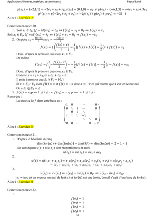 Applications linéaires, matrices, déterminants Pascal Lainé
34
𝑝( 𝑒1) = (−2,1,1) = −2𝑒1 + 𝑒2 + 𝑒3; 𝑝( 𝑒2) = (0,1,0) = 𝑒2 et 𝑝( 𝑒3) = (−6,1,3) = −6𝑒1 + 𝑒2 + 3𝑒3
𝑝2( 𝑒1) = 𝑝(−2𝑒1 + 𝑒2 + 𝑒3) = −2𝑝( 𝑒1) + 𝑝( 𝑒2) + 𝑝( 𝑒3) = −2( )
Allez à : Exercice 19
Correction exercice 20.
1. Soit 𝑥1 ∈ 𝐸1, ( 𝑓 − 𝑖𝑑)( 𝑥1) = 0 𝐸 ⇔ 𝑓( 𝑥1) − 𝑥1 = 0 𝐸 ⇔ 𝑓( 𝑥1) = 𝑥1
Soit 𝑥2 ∈ 𝐸2, ( 𝑓 + 𝑖𝑑)( 𝑥2) = 0 𝐸 ⇔ 𝑓( 𝑥2) + 𝑥2 = 0 𝐸 ⇔ 𝑓( 𝑥2) = −𝑥2
2. On pose 𝑥1 =
𝑓(𝑥)+𝑥
2
et 𝑥2 = −
𝑓(𝑥)−𝑥
2
𝑓( 𝑥1) = 𝑓 (
𝑓( 𝑥) + 𝑥
2
) =
1
2
(𝑓2( 𝑥) + 𝑓( 𝑥)) =
1
2
(𝑥 + 𝑓( 𝑥)) = 𝑥1
Donc, d’après la première question, 𝑥1 ∈ 𝐸1.
De même
𝑓( 𝑥2) = 𝑓 (−
𝑓( 𝑥) − 𝑥
2
) = −
1
2
(𝑓2( 𝑥) − 𝑓( 𝑥)) = −
1
2
(𝑥 − 𝑓( 𝑥)) = −𝑥2
Donc, d’après la première question, 𝑥2 ∈ 𝐸2.
Comme 𝑥 = 𝑥1 + 𝑥2, on a 𝐸1 + 𝐸2 = 𝐸
Il reste à montrer que 𝐸1 ∩ 𝐸2 = {0 𝐸}
Si 𝑥 ∈ 𝐸1 ∩ 𝐸2 alors 𝑓( 𝑥) = 𝑥 et 𝑓( 𝑥) = −𝑥 donc 𝑥 = −𝑥 ce qui montre que 𝑥 est le vecteur nul.
On a 𝐸1 ⊕ 𝐸2 = 𝐸.
3. 𝑓( 𝑣𝑖) = 𝑣𝑖 pour 1 ≤ 𝑖 ≤ 𝑟 et 𝑓( 𝑣𝑖) = −𝑣𝑖 pour 𝑟 + 1 ≤ 𝑖 ≤ 𝑛
Remarque :
La matrice de 𝑓 dans cette base est :
(
1 0 ⋯ 0
0 ⋱ 0 ⋯ 0
0 1 ⋱ ⋮
⋮ ⋮ ⋱ −1
⋱ ⋱ 0
0 0 ⋯ 0 −1)
Allez à : Exercice 20
Correction exercice 21.
1. D’après le théorème du rang
dim(ker( 𝑢)) + dim(𝐼𝑚( 𝑢)) = dim(ℝ2) ⇔ dim(Im( 𝑢)) = 2 − 1 = 1
Par conséquent 𝑢( 𝑒1) et 𝑢( 𝑒2) sont proportionnels et alors
𝑢( 𝑒2) = 𝑎𝑢( 𝑒1) = 𝑎𝑒1 + 𝑎𝑒2
2.
𝑢( 𝑥) = 𝑢( 𝑥1 𝑒1 + 𝑥2 𝑒2) = 𝑥1 𝑢( 𝑒1) + 𝑥2 𝑢( 𝑒2) = 𝑥1( 𝑒1 + 𝑒2) + 𝑎( 𝑥1 𝑒1 + 𝑥2 𝑒2)
= ( 𝑥1 + 𝑎𝑥2) 𝑒1 + ( 𝑥2 + 𝑎𝑥2) 𝑒2 = ( 𝑥1 + 𝑎𝑥2, 𝑥2 + 𝑎𝑥2)
3.
𝑢( 𝑒2) = 𝑎𝑢( 𝑒1) ⇔ 𝑢( 𝑒2) − 𝑎𝑢( 𝑒1) = 0ℝ2 ⇔ 𝑢( 𝑒2 − 𝑎𝑒1) = 0ℝ2
𝑒2 − 𝑎𝑒1 est un vecteur non nul de ker( 𝑢) et ker( 𝑢) est une droite, donc il s’agit d’une base de ker( 𝑢).
Allez à : Exercice 21
Correction exercice 22.
1.
𝑓( 𝑒1) = 1
𝑓( 𝑒2) = 1
𝑓( 𝑒3) = 1
𝑓( 𝑒4) = 1
 