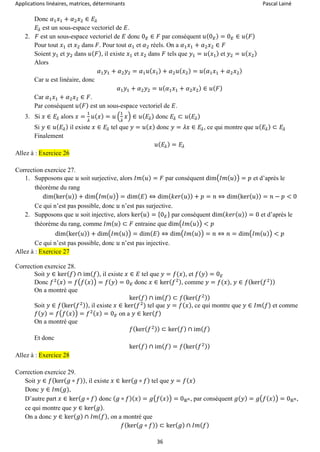 Applications linéaires, matrices, déterminants Pascal Lainé
36
Donc 𝛼1 𝑥1 + 𝛼2 𝑥2 ∈ 𝐸𝜆
𝐸𝜆 est un sous-espace vectoriel de 𝐸.
2. 𝐹 est un sous-espace vectoriel de 𝐸 donc 0 𝐸 ∈ 𝐹 par conséquent 𝑢(0 𝐸) = 0 𝐸 ∈ 𝑢( 𝐹)
Pour tout 𝑥1 et 𝑥2 dans 𝐹. Pour tout 𝛼1 et 𝛼2 réels. On a 𝛼1 𝑥1 + 𝛼2 𝑥2 ∈ 𝐹
Soient 𝑦1 et 𝑦2 dans 𝑢( 𝐹), il existe 𝑥1 et 𝑥2 dans 𝐹 tels que 𝑦1 = 𝑢( 𝑥1) et 𝑦2 = 𝑢( 𝑥2)
Alors
𝛼1 𝑦1 + 𝛼2 𝑦2 = 𝛼1 𝑢( 𝑥1) + 𝛼2 𝑢( 𝑥2) = 𝑢( 𝛼1 𝑥1 + 𝛼2 𝑥2)
Car 𝑢 est linéaire, donc
𝛼1 𝑦1 + 𝛼2 𝑦2 = 𝑢( 𝛼1 𝑥1 + 𝛼2 𝑥2) ∈ 𝑢( 𝐹)
Car 𝛼1 𝑥1 + 𝛼2 𝑥2 ∈ 𝐹.
Par conséquent 𝑢( 𝐹) est un sous-espace vectoriel de 𝐸.
3. Si 𝑥 ∈ 𝐸𝜆 alors 𝑥 =
1
𝜆
𝑢( 𝑥) = 𝑢 (
1
𝜆
𝑥) ∈ 𝑢( 𝐸𝜆) donc 𝐸𝜆 ⊂ 𝑢( 𝐸𝜆)
Si 𝑦 ∈ 𝑢( 𝐸𝜆) il existe 𝑥 ∈ 𝐸𝜆 tel que 𝑦 = 𝑢( 𝑥) donc 𝑦 = 𝜆𝑥 ∈ 𝐸𝜆, ce qui montre que 𝑢( 𝐸𝜆) ⊂ 𝐸𝜆
Finalement
𝑢( 𝐸𝜆) = 𝐸𝜆
Allez à : Exercice 26
Correction exercice 27.
1. Supposons que 𝑢 soit surjective, alors 𝐼𝑚( 𝑢) = 𝐹 par conséquent dim(𝐼𝑚( 𝑢)) = 𝑝 et d’après le
théorème du rang
dim(ker( 𝑢)) + dim(𝐼𝑚( 𝑢)) = dim( 𝐸) ⇔ dim( 𝑘𝑒𝑟( 𝑢)) + 𝑝 = 𝑛 ⇔ dim(ker( 𝑢)) = 𝑛 − 𝑝 < 0
Ce qui n’est pas possible, donc 𝑢 n’est pas surjective.
2. Supposons que 𝑢 soit injective, alors ker( 𝑢) = {0 𝐸} par conséquent dim( 𝑘𝑒𝑟( 𝑢)) = 0 et d’après le
théorème du rang, comme 𝐼𝑚( 𝑢) ⊂ 𝐹 entraine que dim(𝐼𝑚( 𝑢)) < 𝑝
dim(ker( 𝑢)) + dim(𝐼𝑚( 𝑢)) = dim( 𝐸) ⇔ dim(𝐼𝑚( 𝑢)) = 𝑛 ⇔ 𝑛 = dim(𝐼𝑚( 𝑢)) < 𝑝
Ce qui n’est pas possible, donc 𝑢 n’est pas injective.
Allez à : Exercice 27
Correction exercice 28.
Soit 𝑦 ∈ ker( 𝑓) ∩ im( 𝑓), il existe 𝑥 ∈ 𝐸 tel que 𝑦 = 𝑓(𝑥), et 𝑓( 𝑦) = 0 𝐸
Donc 𝑓2( 𝑥) = 𝑓(𝑓( 𝑥)) = 𝑓( 𝑦) = 0 𝐸 donc 𝑥 ∈ ker( 𝑓2), comme 𝑦 = 𝑓(𝑥), 𝑦 ∈ 𝑓(ker( 𝑓2))
On a montré que
ker( 𝑓) ∩ im( 𝑓) ⊂ 𝑓(ker( 𝑓2))
Soit 𝑦 ∈ 𝑓(ker( 𝑓2)), il existe 𝑥 ∈ ker(𝑓2
) tel que 𝑦 = 𝑓( 𝑥), ce qui montre que 𝑦 ∈ 𝐼𝑚( 𝑓) et comme
𝑓( 𝑦) = 𝑓(𝑓( 𝑥)) = 𝑓2( 𝑥) = 0 𝐸 on a 𝑦 ∈ ker( 𝑓)
On a montré que
𝑓(ker( 𝑓2)) ⊂ ker( 𝑓) ∩ im( 𝑓)
Et donc
ker( 𝑓) ∩ im( 𝑓) = 𝑓(ker( 𝑓2))
Allez à : Exercice 28
Correction exercice 29.
Soit 𝑦 ∈ 𝑓(ker( 𝑔 ∘ 𝑓)), il existe 𝑥 ∈ ker( 𝑔 ∘ 𝑓) tel que 𝑦 = 𝑓( 𝑥)
Donc 𝑦 ∈ 𝐼𝑚(𝑔),
D’autre part 𝑥 ∈ ker( 𝑔 ∘ 𝑓) donc ( 𝑔 ∘ 𝑓)( 𝑥) = 𝑔(𝑓( 𝑥)) = 0ℝ 𝑛, par conséquent 𝑔( 𝑦) = 𝑔(𝑓( 𝑥)) = 0ℝ 𝑛,
ce qui montre que 𝑦 ∈ ker( 𝑔).
On a donc 𝑦 ∈ ker( 𝑔) ∩ 𝐼𝑚( 𝑓), on a montré que
𝑓(ker( 𝑔 ∘ 𝑓)) ⊂ ker( 𝑔) ∩ 𝐼𝑚( 𝑓)
 