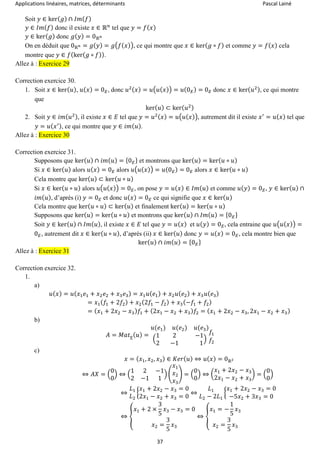 Applications linéaires, matrices, déterminants Pascal Lainé
37
Soit 𝑦 ∈ ker( 𝑔) ∩ 𝐼𝑚( 𝑓)
𝑦 ∈ 𝐼𝑚( 𝑓) donc il existe 𝑥 ∈ ℝ 𝑛
tel que 𝑦 = 𝑓( 𝑥)
𝑦 ∈ ker( 𝑔) donc 𝑔( 𝑦) = 0ℝ 𝑛
On en déduit que 0ℝ 𝑛 = 𝑔( 𝑦) = 𝑔(𝑓( 𝑥)), ce qui montre que 𝑥 ∈ ker( 𝑔 ∘ 𝑓) et comme 𝑦 = 𝑓( 𝑥) cela
montre que 𝑦 ∈ 𝑓(ker( 𝑔 ∘ 𝑓)).
Allez à : Exercice 29
Correction exercice 30.
1. Soit 𝑥 ∈ ker( 𝑢), 𝑢( 𝑥) = 0 𝐸, donc 𝑢2( 𝑥) = 𝑢(𝑢( 𝑥)) = 𝑢(0 𝐸) = 0 𝐸 donc 𝑥 ∈ ker( 𝑢2), ce qui montre
que
ker( 𝑢) ⊂ ker( 𝑢2)
2. Soit 𝑦 ∈ 𝑖𝑚( 𝑢2), il existe 𝑥 ∈ 𝐸 tel que 𝑦 = 𝑢2( 𝑥) = 𝑢(𝑢( 𝑥)), autrement dit il existe 𝑥′
= 𝑢( 𝑥) tel que
𝑦 = 𝑢( 𝑥′), ce qui montre que 𝑦 ∈ 𝑖𝑚( 𝑢).
Allez à : Exercice 30
Correction exercice 31.
Supposons que ker( 𝑢) ∩ 𝑖𝑚( 𝑢) = {0 𝐸} et montrons que ker( 𝑢) = ker( 𝑢 ∘ 𝑢)
Si 𝑥 ∈ ker( 𝑢) alors 𝑢( 𝑥) = 0 𝐸 alors 𝑢(𝑢( 𝑥)) = 𝑢(0 𝐸) = 0 𝐸 alors 𝑥 ∈ ker( 𝑢 ∘ 𝑢)
Cela montre que ker( 𝑢) ⊂ ker( 𝑢 ∘ 𝑢)
Si 𝑥 ∈ ker( 𝑢 ∘ 𝑢) alors 𝑢(𝑢( 𝑥)) = 0 𝐸, on pose 𝑦 = 𝑢( 𝑥) ∈ 𝐼𝑚( 𝑢) et comme 𝑢( 𝑦) = 0 𝐸, 𝑦 ∈ ker( 𝑢) ∩
𝑖𝑚( 𝑢), d’après (i) 𝑦 = 0 𝐸 et donc 𝑢( 𝑥) = 0 𝐸 ce qui signifie que 𝑥 ∈ ker( 𝑢)
Cela montre que ker( 𝑢 ∘ 𝑢) ⊂ ker( 𝑢) et finalement ker( 𝑢) = ker( 𝑢 ∘ 𝑢)
Supposons que ker( 𝑢) = ker( 𝑢 ∘ 𝑢) et montrons que ker( 𝑢) ∩ 𝐼𝑚( 𝑢) = {0 𝐸}
Soit 𝑦 ∈ ker( 𝑢) ∩ 𝐼𝑚( 𝑢), il existe 𝑥 ∈ 𝐸 tel que 𝑦 = 𝑢( 𝑥) et 𝑢( 𝑦) = 0 𝐸, cela entraine que 𝑢(𝑢( 𝑥)) =
0 𝐸, autrement dit 𝑥 ∈ ker( 𝑢 ∘ 𝑢), d’après (ii) 𝑥 ∈ ker( 𝑢) donc 𝑦 = 𝑢( 𝑥) = 0 𝐸, cela montre bien que
ker( 𝑢) ∩ 𝑖𝑚( 𝑢) = {0 𝐸}
Allez à : Exercice 31
Correction exercice 32.
1.
a)
𝑢( 𝑥) = 𝑢( 𝑥1 𝑒1 + 𝑥2 𝑒2 + 𝑥3 𝑒3) = 𝑥1 𝑢( 𝑒1) + 𝑥2 𝑢( 𝑒2) + 𝑥3 𝑢( 𝑒3)
= 𝑥1( 𝑓1 + 2𝑓2) + 𝑥2(2𝑓1 − 𝑓2) + 𝑥3(−𝑓1 + 𝑓2)
= ( 𝑥1 + 2𝑥2 − 𝑥3) 𝑓1 + (2𝑥1 − 𝑥2 + 𝑥3) 𝑓2 = ( 𝑥1 + 2𝑥2 − 𝑥3, 2𝑥1 − 𝑥2 + 𝑥3)
b)
𝐴 = 𝑀𝑎𝑡 𝑒( 𝑢) =
𝑢(𝑒1) 𝑢(𝑒2) 𝑢(𝑒3)
(
1 2 −1
2 −1 1
)
𝑓1
𝑓2
c)
𝑥 = ( 𝑥1, 𝑥2, 𝑥3) ∈ 𝐾𝑒𝑟( 𝑢) ⇔ 𝑢( 𝑥) = 0ℝ2
⇔ 𝐴𝑋 = (
0
0
) ⇔ (
1 2 −1
2 −1 1
) (
𝑥1
𝑥2
𝑥3
) = (
0
0
) ⇔ (
𝑥1 + 2𝑥2 − 𝑥3
2𝑥1 − 𝑥2 + 𝑥3
) = (
0
0
)
⇔
𝐿1
𝐿2
{
𝑥1 + 2𝑥2 − 𝑥3 = 0
2𝑥1 − 𝑥2 + 𝑥3 = 0
⇔
𝐿1
𝐿2 − 2𝐿1
{
𝑥1 + 2𝑥2 − 𝑥3 = 0
−5𝑥2 + 3𝑥3 = 0
⇔ {
𝑥1 + 2 ×
3
5
𝑥3 − 𝑥3 = 0
𝑥2 =
3
5
𝑥3
⇔ {
𝑥1 = −
1
5
𝑥3
𝑥2 =
3
5
𝑥3
 