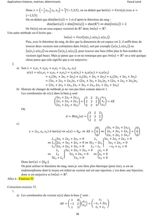 Applications linéaires, matrices, déterminants Pascal Lainé
38
Donc 𝑥 = (−
1
5
𝑥3,
3
5
𝑥3, 𝑥3) =
𝑥3
5
(−1,3,5), on en déduit que ker( 𝑢) = 𝑉𝑒𝑐𝑡(𝑎) avec 𝑎 =
(−1,3,5).
On en déduit que dim(ker( 𝑢)) = 1 et d’après le théorème du rang :
dim(ker( 𝑢)) + dim(𝐼𝑚( 𝑢)) = dim(ℝ3) ⇔ dim(𝐼𝑚( 𝑢)) = 2
Or 𝐼𝑚(𝑢) est un sous-espace vectoriel de ℝ2
donc 𝐼𝑚( 𝑢) = ℝ2
.
Une autre méthode est d’écrire que :
𝐼𝑚( 𝑢) = 𝑉𝑒𝑐𝑡(𝑢( 𝑒1), 𝑢( 𝑒2), 𝑢( 𝑒3))
Puis, avec le théorème du rang, de dire que la dimension de cet espace est 2, il suffit donc de
trouver deux vecteurs non colinéaires dans 𝐼𝑚(𝑢), soit par exemple (𝑢(𝑒1), 𝑢( 𝑒2)) ou
(𝑢(𝑒1), 𝑢( 𝑒3)) ou encore (𝑢(𝑒2), 𝑢( 𝑒3)), pour trouver une base (libre plus le bon nombre de
vecteurs égal base). Mais je pense que si on ne remarque pas que 𝐼𝑚( 𝑢) = ℝ2
on a raté quelque
chose parce que cela signifie que 𝑢 est surjective.
2.
a) Soit 𝑥 = 𝑥1 𝑒1 + 𝑥2 𝑒2 + 𝑥3 𝑒3 = (𝑥1, 𝑥2, 𝑥3)
𝑢( 𝑥) = 𝑢( 𝑥1 𝑒1 + 𝑥2 𝑒2 + 𝑥3 𝑒3) = 𝑥1 𝑢( 𝑒1) + 𝑥2 𝑢( 𝑒2) + 𝑥3 𝑢( 𝑒3)
= 𝑥1(3𝑒1 + 2𝑒2 + 2𝑒3) + 𝑥2(2𝑒1 + 3𝑒2 + 2𝑒3) + 𝑥3(2𝑒1 + 2𝑒2 + 3𝑒3)
= (3𝑥1 + 2𝑥2 + 2𝑥3) 𝑒1 + (2𝑥1 + 3𝑥2 + 2𝑥3) 𝑒2 + (2𝑥1 + 2𝑥2 + 3𝑥3) 𝑒3
= (3𝑥1 + 2𝑥2 + 2𝑥3, 2𝑥1 + 3𝑥2 + 2𝑥3, 2𝑥1 + 2𝑥2 + 3𝑥3)
b) Histoire de changer de méthode je ne vais pas faire comme dans le 1.
Les coordonnées de 𝑢(𝑥) dans la base 𝑒 sont
(
3𝑥1 + 2𝑥2 + 2𝑥3
2𝑥1 + 3𝑥2 + 2𝑥3
2𝑥1 + 2𝑥2 + 3𝑥3
) = (
3 2 2
2 3 2
2 2 3
) (
𝑥1
𝑥2
𝑥3
) = 𝐴𝑋
Où
𝐴 = 𝑀𝑎𝑡 𝑒( 𝑢) = (
3 2 2
2 3 2
2 2 3
)
c)
𝑥 = ( 𝑥1, 𝑥2, 𝑥3) ∈ ker( 𝑢) ⇔ 𝑢( 𝑥) = 0ℝ3 ⇔ 𝐴𝑋 = (
0
0
0
) ⇔ (
3𝑥1 + 2𝑥2 + 2𝑥3
2𝑥1 + 3𝑥2 + 2𝑥3
2𝑥1 + 2𝑥2 + 3𝑥3
) = (
0
0
0
)
⇔
𝐿1
𝐿2
𝐿3
{
3𝑥1 + 2𝑥2 + 2𝑥3 = 0
2𝑥1 + 3𝑥2 + 2𝑥3 = 0
2𝑥1 + 2𝑥2 + 3𝑥3 = 0
⇔
𝐿1
3𝐿2 − 2𝐿1
𝐿3 − 𝐿2
{
3𝑥1 + 2𝑥2 + 2𝑥3 = 0
5𝑥2 + 2𝑥3 = 0
−𝑥2 + 𝑥3 = 0
⇔
𝐿1
𝐿2
5𝐿3 + 𝐿2
{
3𝑥1 + 2𝑥2 + 2𝑥3 = 0
5𝑥2 + 2𝑥3 = 0
7𝑥3 = 0
⇔ {
𝑥1 = 0
𝑥2 = 0
𝑥3 = 0
Donc ker( 𝑢) = {0ℝ3}
On peut utiliser le théorème du rang, mais je vais faire plus théorique (pour rire), 𝑢 est un
endomorphisme dont le noyau est réduit au vecteur nul est une injection, c’est donc une bijection,
donc 𝑢 est surjective et 𝐼𝑚( 𝑢) = ℝ3
.
Allez à : Exercice 32
Correction exercice 33.
1.
a) Les coordonnées du vecteur 𝑢(𝑥) dans la base 𝑓 sont :
𝐴𝑋 = (
1 0
−1 2
1 1
) (
𝑥1
𝑥2
) = (
𝑥1
−𝑥1 + 2𝑥2
𝑥1 + 𝑥2
)
 
