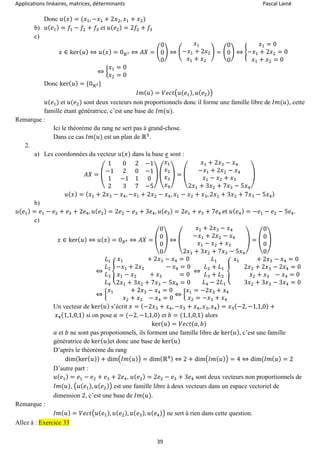 Applications linéaires, matrices, déterminants Pascal Lainé
39
Donc 𝑢( 𝑥) = (𝑥1, −𝑥1 + 2𝑥2, 𝑥1 + 𝑥2)
b) 𝑢( 𝑒1) = 𝑓1 − 𝑓2 + 𝑓3 et 𝑢( 𝑒2) = 2𝑓2 + 𝑓3
c)
𝑥 ∈ ker( 𝑢) ⇔ 𝑢( 𝑥) = 0ℝ3 ⇔ 𝐴𝑋 = (
0
0
0
) ⇔ (
𝑥1
−𝑥1 + 2𝑥2
𝑥1 + 𝑥2
) = (
0
0
0
) ⇔ {
𝑥1 = 0
−𝑥1 + 2𝑥2 = 0
𝑥1 + 𝑥2 = 0
⇔ {
𝑥1 = 0
𝑥2 = 0
Donc ker( 𝑢) = {0ℝ2}
𝐼𝑚( 𝑢) = 𝑉𝑒𝑐𝑡(𝑢( 𝑒1), 𝑢( 𝑒2))
𝑢(𝑒1) et 𝑢(𝑒2) sont deux vecteurs non proportionnels donc il forme une famille libre de 𝐼𝑚(𝑢), cette
famille étant génératrice, c’est une base de 𝐼𝑚(𝑢).
Remarque :
Ici le théorème du rang ne sert pas à grand-chose.
Dans ce cas 𝐼𝑚(𝑢) est un plan de ℝ3
.
2.
a) Les coordonnées du vecteur 𝑢(𝑥) dans la base 𝑒 sont :
𝐴𝑋 = (
1 0 2 −1
−1 2 0 −1
1 −1 1 0
2 3 7 −5
) (
𝑥1
𝑥2
𝑥3
𝑥4
) = (
𝑥1 + 2𝑥3 − 𝑥4
−𝑥1 + 2𝑥2 − 𝑥4
𝑥1 − 𝑥2 + 𝑥3
2𝑥1 + 3𝑥2 + 7𝑥3 − 5𝑥4
)
𝑢( 𝑥) = ( 𝑥1 + 2𝑥3 − 𝑥4, −𝑥1 + 2𝑥2 − 𝑥4, 𝑥1 − 𝑥2 + 𝑥3, 2𝑥1 + 3𝑥2 + 7𝑥3 − 5𝑥4)
b)
𝑢( 𝑒1) = 𝑒1 − 𝑒2 + 𝑒3 + 2𝑒4, 𝑢( 𝑒2) = 2𝑒2 − 𝑒3 + 3𝑒4, 𝑢( 𝑒3) = 2𝑒1 + 𝑒3 + 7𝑒4 et 𝑢( 𝑒4) = −𝑒1 − 𝑒2 − 5𝑒4.
c)
𝑥 ∈ ker( 𝑢) ⇔ 𝑢( 𝑥) = 0 𝑅4 ⇔ 𝐴𝑋 = (
0
0
0
0
) ⇔ (
𝑥1 + 2𝑥3 − 𝑥4
−𝑥1 + 2𝑥2 − 𝑥4
𝑥1 − 𝑥2 + 𝑥3
2𝑥1 + 3𝑥2 + 7𝑥3 − 5𝑥4
) = (
0
0
0
0
)
⇔
𝐿1
𝐿2
𝐿3
𝐿4
{
𝑥1 + 2𝑥3 − 𝑥4 = 0
−𝑥1 + 2𝑥2 − 𝑥4 = 0
𝑥1 − 𝑥2 + 𝑥3 = 0
2𝑥1 + 3𝑥2 + 7𝑥3 − 5𝑥4 = 0
⇔
𝐿1
𝐿2 + 𝐿1
𝐿3 + 𝐿2
𝐿4 − 2𝐿1
{
𝑥1 + 2𝑥3 − 𝑥4 = 0
2𝑥2 + 2𝑥3 − 2𝑥4 = 0
𝑥2 + 𝑥3 − 𝑥4 = 0
3𝑥2 + 3𝑥3 − 3𝑥4 = 0
⇔ {
𝑥1 + 2𝑥3 − 𝑥4 = 0
𝑥2 + 𝑥3 − 𝑥4 = 0
⇔ {
𝑥1 = −2𝑥3 + 𝑥4
𝑥2 = −𝑥3 + 𝑥4
Un vecteur de ker( 𝑢) s’écrit 𝑥 = (−2𝑥3 + 𝑥4, −𝑥3 + 𝑥4, 𝑥3, 𝑥4) = 𝑥3(−2, −1,1,0) +
𝑥4(1,1,0,1) si on pose 𝑎 = (−2, −1,1,0) et 𝑏 = (1,1,0,1) alors
ker( 𝑢) = 𝑉𝑒𝑐𝑡(𝑎, 𝑏)
𝑎 et 𝑏 ne sont pas propotionnels, ils forment une famille libre de ker( 𝑢), c’est une famille
génératrice de ker( 𝑢)et donc une base de ker( 𝑢)
D’après le théorème du rang
dim(ker( 𝑢)) + dim(𝐼𝑚( 𝑢)) = dim(ℝ4) ⇔ 2 + dim(𝐼𝑚( 𝑢)) = 4 ⇔ dim(𝐼𝑚( 𝑢) = 2
D’autre part :
𝑢( 𝑒1) = 𝑒1 − 𝑒2 + 𝑒3 + 2𝑒4, 𝑢( 𝑒2) = 2𝑒2 − 𝑒3 + 3𝑒4 sont deux vecteurs non proportionnels de
𝐼𝑚(𝑢), (𝑢(𝑒1), 𝑢( 𝑒2)) est une famille libre à deux vecteurs dans un espace vectoriel de
dimension 2, c’est une base de 𝐼𝑚(𝑢).
Remarque :
𝐼𝑚( 𝑢) = 𝑉𝑒𝑐𝑡(𝑢( 𝑒1), 𝑢( 𝑒2), 𝑢( 𝑒3), 𝑢( 𝑒4)) ne sert à rien dans cette question.
Allez à : Exercice 33
 