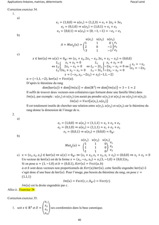 Applications linéaires, matrices, déterminants Pascal Lainé
40
Correction exercice 34.
1.
a)
𝑒1 = (1,0,0) ⇒ 𝑢( 𝑒1) = (1,2,3) = 𝑒1 + 2𝑒2 + 3𝑒3
𝑒2 = (0,1,0) ⇒ 𝑢( 𝑒2) = (1,0,1) = 𝑒1 + 𝑒3
𝑒3 = (0,0,1) ⇒ 𝑢( 𝑒3) = (0, −1, −1) = −𝑒2 − 𝑒3
b)
𝐴 = 𝑀𝑎𝑡 𝑒( 𝑢) =
𝑢(𝑒1) 𝑢(𝑒2) 𝑢(𝑒3)
(
1 1 0
2 0 −1
3 1 −1
)
𝑒1
𝑒2
𝑒3
c)
𝑥 ∈ ker( 𝑢) ⇔ 𝑢( 𝑥) = 0ℝ3 ⇔ ( 𝑥1 + 𝑥2, 2𝑥1 − 𝑥3, 3𝑥1 + 𝑥2 − 𝑥3) = (0,0,0)
⇔
𝐿1
𝐿2
𝐿3
{
𝑥1 + 𝑥2 = 0
2𝑥1 − 𝑥3 = 0
3𝑥1 + 𝑥2 − 𝑥3 = 0
⇔
𝐿1
𝐿2 − 2𝐿1
𝐿3 − 3𝐿1
{
𝑥1 + 𝑥2 = 0
−2𝑥2 − 𝑥3 = 0
−2𝑥2 − 𝑥3 = 0
⇔ {
𝑥1 = −𝑥2
𝑥3 = −2𝑥2
𝑥 = (−𝑥2, 𝑥2, −2𝑥2) = 𝑥2(−1,1, −2)
𝑎 = (−1,1, −2), ker( 𝑢) = 𝑉𝑒𝑐𝑡(𝑎).
D’après le théorème du rang
dim(ker( 𝑢)) + dim(𝐼𝑚( 𝑢)) = dim(ℝ3) ⇔ dim(𝐼𝑚( 𝑢)) = 3 − 1 = 2
Il suffit de trouver deux vecteurs non colinéaires (qui forment donc une famille libre) dans
𝐼𝑚(𝑢), par exemple : 𝑢(𝑒1) et 𝑢(𝑒2) (on aurait pu prendre 𝑢(𝑒1) et 𝑢(𝑒3) ou 𝑢(𝑒2) et 𝑢(𝑒3)).
𝐼𝑚( 𝑢) = 𝑉𝑒𝑐𝑡(𝑢( 𝑒1), 𝑢( 𝑒2))
Il est totalement inutile de chercher une relation entre 𝑢(𝑒1), 𝑢(𝑒2) et 𝑢(𝑒3) car le théorème du
rang donne la dimension de l’image de 𝑢.
2.
a)
𝑒1 = (1,0,0) ⇒ 𝑢( 𝑒1) = (1,1,1) = 𝑒1 + 𝑒2 + 𝑒3
𝑒2 = (0,1,0) ⇒ 𝑢( 𝑒2) = (1,1,1) = 𝑒1 + 𝑒2 + 𝑒3
𝑒3 = (0,0,1) ⇒ 𝑢( 𝑒3) = (0,0,0) = 0ℝ3
b)
𝑀𝑎𝑡 𝑒( 𝑢) =
𝑢(𝑒1) 𝑢(𝑒2) 𝑢(𝑒3)
(
1 1 0
1 1 0
1 1 0
)
𝑒1
𝑒2
𝑒3
c) 𝑥 = ( 𝑥1, 𝑥2, 𝑥3) ∈ ker( 𝑢) ⇔ 𝑢( 𝑥) = 0ℝ3 ⇔ ( 𝑥1 + 𝑥2, 𝑥1 + 𝑥2, 𝑥1 + 𝑥2) = (0,0,0) ⇔ 𝑥1 + 𝑥2 = 0
Un vecteur de ker( 𝑢) est de la forme 𝑥 = ( 𝑥1, −𝑥1, 𝑥3) = 𝑥1(1, −1,0) + (0,0,1) 𝑥3
Si on pose 𝑎 = (1, −1,0) et 𝑏 = (0,0,1), 𝐾𝑒𝑟( 𝑢) = 𝑉𝑒𝑐𝑡(𝑎, 𝑏)
𝑎 et 𝑏 sont deux vecteurs non proportionnels de 𝐾𝑒𝑟(𝑢) ker( 𝑢), cette famille engendre ker( 𝑢) il
s’agit donc d’une base de ker( 𝑢). Pour l’image, pas besoin du théorème du rang, on pose 𝑐 =
(1,1,1)
𝐼𝑚( 𝑢) = 𝑉𝑒𝑐𝑡( 𝑐, 𝑐, 0ℝ3) = 𝑉𝑒𝑐𝑡(𝑐)
𝐼𝑚(𝑢) est la droite engendrée par 𝑐.
Allez à : Exercice 34
Correction exercice 35.
1. soit 𝑥 ∈ ℝ4
et 𝑋 = (
𝑥1
𝑥2
𝑥3
𝑥4
) ses coordonnées dans la base canonique.
 