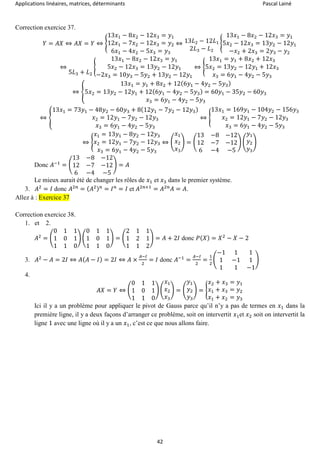 Applications linéaires, matrices, déterminants Pascal Lainé
42
Correction exercice 37.
𝑌 = 𝐴𝑋 ⇔ 𝐴𝑋 = 𝑌 ⇔ {
13𝑥1 − 8𝑥2 − 12𝑥3 = 𝑦1
12𝑥1 − 7𝑥2 − 12𝑥3 = 𝑦2
6𝑥1 − 4𝑥2 − 5𝑥3 = 𝑦3
⇔ 13𝐿2 − 12𝐿1
2𝐿3 − 𝐿2
{
13𝑥1 − 8𝑥2 − 12𝑥3 = 𝑦1
5𝑥2 − 12𝑥3 = 13𝑦2 − 12𝑦1
−𝑥2 + 2𝑥3 = 2𝑦3 − 𝑦2
⇔
5𝐿3 + 𝐿2
{
13𝑥1 − 8𝑥2 − 12𝑥3 = 𝑦1
5𝑥2 − 12𝑥3 = 13𝑦2 − 12𝑦1
−2𝑥3 = 10𝑦3 − 5𝑦2 + 13𝑦2 − 12𝑦1
⇔ {
13𝑥1 = 𝑦1 + 8𝑥2 + 12𝑥3
5𝑥2 = 13𝑦2 − 12𝑦1 + 12𝑥3
𝑥3 = 6𝑦1 − 4𝑦2 − 5𝑦3
⇔ {
13𝑥1 = 𝑦1 + 8𝑥2 + 12(6𝑦1 − 4𝑦2 − 5𝑦3)
5𝑥2 = 13𝑦2 − 12𝑦1 + 12(6𝑦1 − 4𝑦2 − 5𝑦3) = 60𝑦1 − 35𝑦2 − 60𝑦3
𝑥3 = 6𝑦1 − 4𝑦2 − 5𝑦3
⇔ {
13𝑥1 = 73𝑦1 − 48𝑦2 − 60𝑦3 + 8(12𝑦1 − 7𝑦2 − 12𝑦3)
𝑥2 = 12𝑦1 − 7𝑦2 − 12𝑦3
𝑥3 = 6𝑦1 − 4𝑦2 − 5𝑦3
⇔ {
13𝑥1 = 169𝑦1 − 104𝑦2 − 156𝑦3
𝑥2 = 12𝑦1 − 7𝑦2 − 12𝑦3
𝑥3 = 6𝑦1 − 4𝑦2 − 5𝑦3
⇔ {
𝑥1 = 13𝑦1 − 8𝑦2 − 12𝑦3
𝑥2 = 12𝑦1 − 7𝑦2 − 12𝑦3
𝑥3 = 6𝑦1 − 4𝑦2 − 5𝑦3
⇔ (
𝑥1
𝑥2
𝑥3
) = (
13 −8 −12
12 −7 −12
6 −4 −5
) (
𝑦1
𝑦2
𝑦3
)
Donc 𝐴−1
= (
13 −8 −12
12 −7 −12
6 −4 −5
) = 𝐴
Le mieux aurait été de changer les rôles de 𝑥1 et 𝑥3 dans le premier système.
3. 𝐴2
= 𝐼 donc 𝐴2𝑛
= ( 𝐴2) 𝑛
= 𝐼 𝑛
= 𝐼 et 𝐴2𝑛+1
= 𝐴2𝑛
𝐴 = 𝐴.
Allez à : Exercice 37
Correction exercice 38.
1. et 2.
𝐴2
= (
0 1 1
1 0 1
1 1 0
) (
0 1 1
1 0 1
1 1 0
) = (
2 1 1
1 2 1
1 1 2
) = 𝐴 + 2𝐼 donc 𝑃( 𝑋) = 𝑋2
− 𝑋 − 2
3. 𝐴2
− 𝐴 = 2𝐼 ⇔ 𝐴( 𝐴 − 𝐼) = 2𝐼 ⇔ 𝐴 ×
𝐴−𝐼
2
= 𝐼 donc 𝐴−1
=
𝐴−𝐼
2
=
1
2
(
−1 1 1
1 −1 1
1 1 −1
)
4.
𝐴𝑋 = 𝑌 ⇔ (
0 1 1
1 0 1
1 1 0
) (
𝑥1
𝑥2
𝑥3
) = (
𝑦1
𝑦2
𝑦3
) = {
𝑥2 + 𝑥3 = 𝑦1
𝑥1 + 𝑥3 = 𝑦2
𝑥1 + 𝑥2 = 𝑦3
Ici il y a un problème pour appliquer le pivot de Gauss parce qu’il n’y a pas de termes en 𝑥1 dans la
première ligne, il y a deux façons d’arranger ce problème, soit on intervertit 𝑥1et 𝑥2 soit on intervertit la
ligne 1 avec une ligne où il y a un 𝑥1, c’est ce que nous allons faire.
 