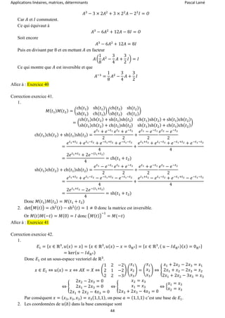 Applications linéaires, matrices, déterminants Pascal Lainé
44
𝐴3
− 3 × 2𝐴2
+ 3 × 22
𝐴 − 23
𝐼 = 𝑂
Car 𝐴 et 𝐼 commutent.
Ce qui équivaut à
𝐴3
− 6𝐴2
+ 12𝐴 − 8𝐼 = 𝑂
Soit encore
𝐴3
− 6𝐴2
+ 12𝐴 = 8𝐼
Puis en divisant par 8 et en mettant 𝐴 en facteur
𝐴 (
1
8
𝐴2
−
3
4
𝐴 +
3
2
𝐼) = 𝐼
Ce qui montre que 𝐴 est inversible et que
𝐴−1
=
1
8
𝐴2
−
3
4
𝐴 +
3
2
𝐼
Allez à : Exercice 40
Correction exercice 41.
1.
𝑀( 𝑡1) 𝑀( 𝑡2) = (
ch(𝑡1) sh(𝑡1)
sh(𝑡1) ch(𝑡1)
) (
ch(𝑡2) sh(𝑡2)
sh(𝑡2) ch(𝑡2)
)
= (
ch( 𝑡1)ch( 𝑡2) + sh( 𝑡1)sh( 𝑡2) ch(𝑡1)sh( 𝑡2) + sh( 𝑡1)ch( 𝑡2)
sh( 𝑡1)ch( 𝑡2) + ch(𝑡1)sh( 𝑡2) sh( 𝑡1)sh( 𝑡2) + ch( 𝑡1)ch( 𝑡2)
)
ch( 𝑡1)ch( 𝑡2) + sh( 𝑡1)sh( 𝑡2) =
𝑒 𝑡1 + 𝑒−𝑡1
2
𝑒 𝑡2 + 𝑒−𝑡2
2
+
𝑒 𝑡1 − 𝑒−𝑡1
2
𝑒 𝑡2 − 𝑒−𝑡2
2
=
𝑒 𝑡1+𝑡2 + 𝑒 𝑡1−𝑡2 + 𝑒−𝑡1+𝑡2 + 𝑒−𝑡1−𝑡2
4
+
𝑒 𝑡1+𝑡2 + 𝑒 𝑡1−𝑡2 + 𝑒−𝑡1+𝑡2 + 𝑒−𝑡1−𝑡2
4
=
2𝑒 𝑡1+𝑡2 + 2𝑒−(𝑡1+𝑡2)
4
= ch(𝑡1 + 𝑡2)
sh( 𝑡1)ch( 𝑡2) + ch( 𝑡1)sh( 𝑡2) =
𝑒 𝑡1 − 𝑒−𝑡1
2
𝑒 𝑡2 + 𝑒−𝑡2
2
+
𝑒 𝑡1 + 𝑒−𝑡1
2
𝑒 𝑡2 − 𝑒−𝑡2
2
=
𝑒 𝑡1+𝑡2 + 𝑒 𝑡1−𝑡2 − 𝑒−𝑡1+𝑡2 − 𝑒−𝑡1−𝑡2
4
+
𝑒 𝑡1+𝑡2 − 𝑒 𝑡1−𝑡2 + 𝑒−𝑡1+𝑡2 − 𝑒−𝑡1−𝑡2
4
=
2𝑒 𝑡1+𝑡2 − 2𝑒−(𝑡1+𝑡2)
4
= sh(𝑡1 + 𝑡2)
Donc 𝑀( 𝑡1) 𝑀( 𝑡2) = 𝑀(𝑡1 + 𝑡2)
2. det(𝑀( 𝑡)) = ch2( 𝑡) − sh2( 𝑡) = 1 ≠ 0 donc la matrice est inversible.
Or 𝑀( 𝑡) 𝑀(−𝑡) = 𝑀(0) = 𝐼 donc (𝑀(𝑡))
−1
= 𝑀(−𝑡)
Allez à : Exercice 41
Correction exercice 42.
1.
𝐸1 = { 𝑥 ∈ ℝ3
, 𝑢( 𝑥) = 𝑥} = { 𝑥 ∈ ℝ3
, 𝑢( 𝑥) − 𝑥 = 0ℝ3} = { 𝑥 ∈ ℝ3
, ( 𝑢 − 𝐼𝑑ℝ3)( 𝑥) = 0ℝ3}
= ker( 𝑢 − 𝐼𝑑ℝ3)
Donc 𝐸1 est un sous-espace vectoriel de ℝ3
.
𝑥 ∈ 𝐸1 ⇔ 𝑢( 𝑥) = 𝑥 ⇔ 𝐴𝑋 = 𝑋 ⇔ (
1 2 −2
2 1 −2
2 2 −3
) (
𝑥1
𝑥2
𝑥3
) = (
𝑥1
𝑥2
𝑥3
) ⇔ {
𝑥1 + 2𝑥2 − 2𝑥3 = 𝑥1
2𝑥1 + 𝑥2 − 2𝑥3 = 𝑥2
2𝑥1 + 2𝑥2 − 3𝑥3 = 𝑥3
⇔ {
2𝑥2 − 2𝑥3 = 0
2𝑥1 − 2𝑥3 = 0
2𝑥1 + 2𝑥2 − 4𝑥3 = 0
⇔ {
𝑥2 = 𝑥3
𝑥1 = 𝑥3
2𝑥3 + 2𝑥3 − 4𝑥3 = 0
⇔ {
𝑥1 = 𝑥3
𝑥2 = 𝑥3
Par conséquent 𝑥 = ( 𝑥3, 𝑥3, 𝑥3) = 𝑥3(1,1,1), on pose 𝑎 = (1,1,1) c’est une base de 𝐸1.
2. Les coordonnées de 𝑢( 𝑏) dans la base canonique sont
 