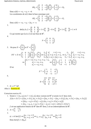 Applications linéaires, matrices, déterminants Pascal Lainé
45
𝐴𝑋 𝑏 = (
1 2 −2
2 1 −2
2 2 −3
) (
0
1
1
) = (
0
−1
−1
) = −𝑋 𝑏
Donc 𝑢( 𝑏) = −𝑒1 − 𝑒2 = −𝑏
Les coordonnées de 𝑢( 𝑐) dans la base canonique sont
𝐴𝑋𝑐 = (
1 2 −2
2 1 −2
2 2 −3
) (
1
1
2
) = (
−1
−1
−2
) = −𝑋𝑐
Donc 𝑢( 𝑏) = −𝑒1 − 𝑒2 − 2𝑒3 = −𝑐
3.
det( 𝑎, 𝑏, 𝑐) = |
1 0 1
1 1 1
1 1 2
| = 1 × |
1 1
1 2
| − 0 × |
1 1
1 2
| + 1 × |
1 1
1 1
| = 1 ≠ 0
Ce qui montre que ( 𝑎, 𝑏, 𝑐) est une base de ℝ3
.
4.
𝑃 = (
1 0 1
1 1 1
1 1 2
)
5. On pose 𝑋 = (
𝑥1
𝑥2
𝑥3
) et 𝑋′
= (
𝑥1
′
𝑥2
′
𝑥3
′
)
𝑃𝑋′
= 𝑋 ⇔ (
1 0 1
1 1 1
1 1 2
) (
𝑥1
′
𝑥2
′
𝑥3
′
) = (
𝑥1
𝑥2
𝑥3
) ⇔
𝐿1
𝐿2
𝐿3
{
𝑥1
′
+ 𝑥3
′
= 𝑥1
𝑥1
′
+ 𝑥2
′
+ 𝑥3
′
= 𝑥2
𝑥1
′
+ 𝑥2
′
+ 2𝑥3
′
= 𝑥3
⇔
𝐿1
𝐿2 − 𝐿1
𝐿3 − 𝐿2
{
𝑥1
′
+ 𝑥3
′
= 𝑥1
𝑥2
′
= −𝑥1 + 𝑥2
𝑥3
′
= −𝑥2 + 𝑥3
⇔ {
𝑥1
′
= −𝑥3
′
+ 𝑥1 = 𝑥1 + 𝑥2 − 𝑥3
𝑥2
′
= −𝑥1 + 𝑥2
𝑥3
′
= −𝑥2 + 𝑥3
⇔ (
𝑥1
′
𝑥2
′
𝑥3
′
) = (
1 1 −1
−1 1 0
0 −1 1
) (
𝑥1
𝑥2
𝑥3
)
D’où
𝑃−1
= (
1 1 −1
−1 1 0
0 −1 1
)
6.
𝐷 = (
1 0 0
0 −1 0
0 0 −1
)
𝑢(𝑎) 𝑢(𝑏) 𝑢(𝑐)
𝑎
𝑏
𝑐
7. 𝐷 = 𝑃−1
𝐴𝑃
Allez à : Exercice 42
Correction exercice 43.
1. Soient 𝑥 = (𝑥1, 𝑥2) et 𝑥′
= (𝑥1
′
, 𝑥2
′
) deux vecteurs de ℝ2
et soient 𝜆 et 𝜆′ deux réels.
𝑓( 𝜆𝑥 + 𝜆′
𝑥′) = 𝑓( 𝜆𝑥1 + 𝜆′
𝑥1
′
, 𝜆𝑥2 + 𝜆′
𝑥2
′ ) = (𝜆𝑥1 + 𝜆′
𝑥1
′
− ( 𝜆𝑥2 + 𝜆′
𝑥2
′ ), 𝜆𝑥1 + 𝜆′
𝑥1
′
+ ( 𝜆𝑥2 + 𝜆′
𝑥2
′ ))
= (𝜆(𝑥1 − 𝑥2) + 𝜆′( 𝑥1
′
− 𝑥2
′ ), 𝜆( 𝑥1 + 𝑥2) + 𝜆′( 𝑥1
′
+ 𝑥2
′ ))
= 𝜆( 𝑥1 − 𝑥2, 𝑥1 + 𝑥2) + 𝜆′( 𝑥1
′
− 𝑥2
′
, 𝑥1
′
+ 𝑥2
′ ) = 𝜆𝑓( 𝑥) + 𝜆′
𝑓(𝑥′
)
𝑓 est une application linéaire de ℝ2
dans ℝ2
donc 𝑓 est un endomorphisme de ℝ2
.
2. 𝐴 = (
1 −1
1 1
)
3.
a) 𝑥 ∈ ker( 𝑓) ⇔ {
𝑥1 − 𝑥2 = 0
𝑥1 + 𝑥2 = 0
⇔ 𝐿1 + 𝐿2
{
𝑥1 − 𝑥2 = 0
2𝑥1 = 0
⇔ {
𝑥1 = 0
𝑥2 = 0
Donc ker(𝑓) = {0ℝ2}
 
