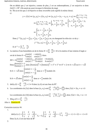 Applications linéaires, matrices, déterminants Pascal Lainé
46
On en déduit que 𝑓 est injective, comme de plus, 𝑓 est un endomorphisme, 𝑓 est surjective et donc
𝐼𝑚( 𝑓) = ℝ2
. (On aurait pu aussi invoquer le théorème du rang)
b) Du a) on tire que 𝑓 est bijective et donc inversible (cela signifie la même chose).
c)
𝑦 = 𝑓( 𝑥) ⇔ ( 𝑦1, 𝑦2) = 𝑓( 𝑥1, 𝑥2) ⇔ ( 𝑦1, 𝑦2) = ( 𝑥1 − 𝑥2, 𝑥1 + 𝑥2) ⇔ {
𝑦1 = 𝑥1 − 𝑥2
𝑦2 = 𝑥1 + 𝑥2
⇔ {
𝑦1 = 𝑥1 − 𝑥2
𝑦1 + 𝑦2 = 2𝑥1
⇔ {
𝑥2 = 𝑥1 − 𝑦1
𝑥1 =
1
2
𝑦1 +
1
2
𝑦2
⇔ {
𝑥2 =
1
2
𝑦1 +
1
2
𝑦2 − 𝑦1
𝑥1 =
1
2
𝑦1 +
1
2
𝑦2
⇔ {
𝑥2 = −
1
2
𝑦1 +
1
2
𝑦2
𝑥1 =
1
2
𝑦1 +
1
2
𝑦2
Donc 𝑓−1( 𝑦1, 𝑦2) = (
1
2
𝑦1 +
1
2
𝑦2, −
1
2
𝑦1 +
1
2
𝑦2), ou, en changeant les rôles de 𝑥 et de 𝑦 :
𝑓−1( 𝑥1, 𝑥2) = (
1
2
𝑥1 +
1
2
𝑥2, −
1
2
𝑥1 +
1
2
𝑥2)
Et 𝐴−1
=
1
2
(
1 1
−1 1
)
4. La matrice d’une homothétie est de la forme 𝐻 = (
ℎ 0
0 ℎ
) = ℎ𝐼 et la matrice d’une rotation d’angle 𝛼
est de la forme 𝑅 = (
cos( 𝛼) − sin( 𝛼)
sin( 𝛼) cos( 𝛼)
). Alors
𝑅𝐻 = ℎ (
cos( 𝛼) − sin( 𝛼)
sin( 𝛼) cos( 𝛼)
) = (
ℎ cos( 𝛼) −ℎ sin( 𝛼)
ℎ sin( 𝛼) ℎ cos( 𝛼)
)
Donc {
ℎcos( 𝛼) = 1
ℎsin( 𝛼) = 1
, donc (ℎcos(𝛼))
2
+ (ℎsin(𝛼))
2
= 12
+ 12
⇔ ℎ2
= 2 ⇔ ℎ = √2 𝑜𝑢 ℎ = −√2
Si ℎ = −√2 alors {
cos( 𝛼) = −
1
√2
sin( 𝛼) = −
1
√2
donc 𝛼 =
5𝜋
4
modulo 2𝜋.
Si ℎ = √2 alors {
cos( 𝛼) =
1
√2
sin( 𝛼) =
1
√2
donc 𝛼 =
𝜋
4
modulo 2𝜋.
5. det( 𝑎, 𝑏) = |
1 −1
1 1
| = 2 ≠ 0 donc (𝑎, 𝑏) est une base de ℝ2
.
6. Les coordonnées de 𝑓(𝑎) dans la base (𝑒1, 𝑒2) sont (
1 −1
1 1
) (
1
1
) = (
0
2
), donc 𝑓( 𝑎) = 2𝑒2 = 𝑎 + 𝑏
Les coordonnées de 𝑓(𝑏) dans la base (𝑒1, 𝑒2) sont (
1 −1
1 1
) (
1
−1
) = (
2
0
), donc 𝑓( 𝑎) = 2𝑒1 = 𝑎 − 𝑏
7. 𝑀𝑎𝑡 𝛽′( 𝑓) = (
1 −1
1 1
)
Allez à : Exercice 43
Correction exercice 44.
1.
det( 𝑎, 𝑏, 𝑐) = |
1 2 2
−1 −1 −2
1 1 1
| =
𝐶3 − 𝐶2
|
1 2 2
−1 −1 −2
0 0 −1
| = − |
1 2
−1 −1
| = −(−1 + 2) = −1 ≠ 0
Donc ( 𝑎, 𝑏, 𝑐) est une base de ℝ3
2.
 
