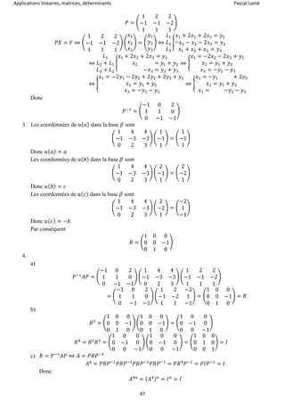 Applications linéaires, matrices, déterminants Pascal Lainé
47
𝑃 = (
1 2 2
−1 −1 −2
1 1 1
)
𝑃𝑋 = 𝑌 ⇔ (
1 2 2
−1 −1 −2
1 1 1
) (
𝑥1
𝑥2
𝑥3
) = (
𝑦1
𝑦2
𝑦3
) ⇔
𝐿1
𝐿2
𝐿3
{
𝑥1 + 2𝑥2 + 2𝑥3 = 𝑦1
−𝑥1 − 𝑥2 − 2𝑥3 = 𝑦2
𝑥1 + 𝑥2 + 𝑥3 = 𝑦3
⇔
𝐿1
𝐿2 + 𝐿1
𝐿3 + 𝐿2
{
𝑥1 + 2𝑥2 + 2𝑥3 = 𝑦1
𝑥2 = 𝑦1 + 𝑦2
−𝑥3 = 𝑦2 + 𝑦3
⇔ {
𝑥1 = −2𝑥2 − 2𝑥3 + 𝑦1
𝑥2 = 𝑦1 + 𝑦2
𝑥3 = −𝑦2 − 𝑦3
⇔ {
𝑥1 = −2𝑦1 − 2𝑦2 + 2𝑦2 + 2𝑦3 + 𝑦1
𝑥2 = 𝑦1 + 𝑦2
𝑥3 = −𝑦2 − 𝑦3
⇔ {
𝑥1 = −𝑦1 + 2𝑦3
𝑥2 = 𝑦1 + 𝑦2
𝑥3 = −𝑦2 − 𝑦3
Donc
𝑃−1
= (
−1 0 2
1 1 0
0 −1 −1
)
3. Les coordonnées de 𝑢( 𝑎) dans la base 𝛽 sont
(
1 4 4
−1 −3 −3
0 2 3
) (
1
−1
1
) = (
1
−1
1
)
Donc 𝑢( 𝑎) = 𝑎
Les coordonnées de 𝑢( 𝑏) dans la base 𝛽 sont
(
1 4 4
−1 −3 −3
0 2 3
) (
2
−1
1
) = (
2
−2
1
)
Donc 𝑢( 𝑏) = 𝑐
Les coordonnées de 𝑢( 𝑐) dans la base 𝛽 sont
(
1 4 4
−1 −3 −3
0 2 3
) (
2
−2
1
) = (
−2
1
−1
)
Donc 𝑢( 𝑐) = −𝑏
Par conséquent
𝑅 = (
1 0 0
0 0 −1
0 1 0
)
4.
a)
𝑃−1
𝐴𝑃 = (
−1 0 2
1 1 0
0 −1 −1
) (
1 4 4
−1 −3 −3
0 2 3
) (
1 2 2
−1 −1 −2
1 1 1
)
= (
−1 0 2
1 1 0
0 −1 −1
) (
1 2 −2
−1 −2 1
1 1 −1
) = (
1 0 0
0 0 −1
0 1 0
) = 𝑅
b)
𝑅2
= (
1 0 0
0 0 −1
0 1 0
) (
1 0 0
0 0 −1
0 1 0
) = (
1 0 0
0 −1 0
0 0 −1
)
𝑅4
= 𝑅2
𝑅2
= (
1 0 0
0 −1 0
0 0 −1
) (
1 0 0
0 −1 0
0 0 −1
) = (
1 0 0
0 1 0
0 0 1
) = 𝐼
c) 𝑅 = 𝑃−1
𝐴𝑃 ⇔ 𝐴 = 𝑃𝑅𝑃−1
𝐴4
= 𝑃𝑅𝑃−1
𝑃𝑅𝑃−1
𝑃𝑅𝑃−1
𝑃𝑅𝑃−1
= 𝑃𝑅4
𝑃−1
= 𝑃𝐼𝑃−1
= 𝐼
Donc
𝐴4𝑛
= ( 𝐴4) 𝑛
= 𝐼 𝑛
= 𝐼
 