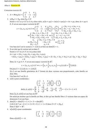 Applications linéaires, matrices, déterminants Pascal Lainé
48
Allez à : Exercice 44
Correction exercice 45.
1. 𝐴 = 𝑀𝑎𝑡 𝛽( 𝑢) = (
−3 1 4
2 −1 −2
−4 2 5
)
2. 𝑢(0ℝ3) = 0ℝ3 donc 0ℝ3 ∈ 𝐸
Soient 𝑥 ∈ 𝐸 et 𝑦 ∈ 𝐸 et 𝜆 et 𝜇 deux réels, 𝑢( 𝜆𝑥 + 𝜇𝑦) = 𝜆𝑢( 𝑥) + 𝜇𝑢( 𝑦) = 𝜆𝑥 + 𝜇𝑦, donc 𝜆𝑥 + 𝜇𝑦 ∈
𝐸, 𝐸 est un sous-espace vectoriel de ℝ3
.
𝑥 = ( 𝑥1, 𝑥2, 𝑥3) ∈ 𝐸 ⇔ (
−3 1 4
2 −1 −2
−4 2 5
) (
𝑥1
𝑥2
𝑥3
) = (
𝑥1
𝑥2
𝑥3
) ⇔ {
−3𝑥1 + 𝑥2 + 4𝑥3 = 𝑥1
2𝑥1 − 𝑥2 − 2𝑥3 = 𝑥2
−4𝑥1 + 2𝑥2 + 5𝑥3 = 𝑥3
⇔ {
−4𝑥1 + 𝑥2 + 4𝑥3 = 0
2𝑥1 − 2𝑥2 − 2𝑥3 = 0
−4𝑥1 + 2𝑥2 + 4𝑥3 = 0
⇔
𝐿1
𝐿2
𝐿3
{
−4𝑥1 + 𝑥2 + 4𝑥3 = 0
𝑥1 − 𝑥2 − 𝑥3 = 0
−2𝑥1 + 𝑥2 + 2𝑥3 = 0
⇔
𝐿1
4𝐿2 + 𝐿1
2𝐿3 − 𝐿1
{
−4𝑥1 + 𝑥2 + 4𝑥3 = 0
−3𝑥2 = 0
𝑥2 = 0
⇔ {
𝑥1 = 𝑥3
𝑥2 = 0
Une base de 𝐸 est le vecteur 𝑎 = (1,0,1) et bien sur dim( 𝐸) = 1.
3. Il est clair que le vecteur nul est dans 𝐹.
Soient 𝑥 ∈ 𝐹 et 𝑦 ∈ 𝐹 et 𝜆 et 𝜇 deux réels
𝜆𝑥 + 𝜇𝑦 = (𝜆𝑥1 + 𝜇𝑦1, 𝜆𝑥2 + 𝜇𝑦2, 𝜆𝑥3 + 𝜇𝑦3),
−2( 𝜆𝑥1 + 𝜇𝑦1) + 2( 𝜆𝑥2 + 𝜇𝑦2) + 3( 𝜆𝑥3 + 𝜇𝑦3) = 𝜆(−2𝑥1 + 2𝑥2 + 3𝑥3) + 𝜇(−2𝑦1 + 2𝑦2 + 3𝑦3)
= 0
Donc 𝜆𝑥 + 𝜇𝑦 ∈ 𝐹. 𝐹 est un sous-espace vectoriel de ℝ3
.
𝑥 = ( 𝑥1, 𝑥2, 𝑥3) ∈ 𝐹 ⇔ 𝑥 = (𝑥2 +
3
2
𝑥3, 𝑥2, 𝑥3) = 𝑥2(1,1,0) +
𝑥3
2
(3,0,2)
On pose 𝑏 = (1,1,0) et 𝑐 = (3,0,2)
( 𝑏, 𝑐) est une famille génératrice de 𝐹 formée de deux vecteurs non proportionnels, cette famille est
donc libre.
Une base de 𝐹 est ( 𝑏, 𝑐).
4. 𝑢( 𝑏) a pour coordonnées :
(
−3 1 4
2 −1 −2
−4 2 5
) (
1
1
0
) = (
−2
1
−2
)
det( 𝑎, 𝑏, 𝑢(𝑏)) = |
1 1 −2
0 1 1
1 0 −2
| = |
1 1
0 −2
| + |
1 −2
1 1
| = −2 + 3 = 1 ≠ 0
Donc (𝑎, 𝑏, 𝑢( 𝑏)) est une base de ℝ3
.
On aurait pu montrer que la famille est libre, et dire qu’une famille libre à 3 vecteurs dans un espace de
dimension 3 est une base.
5. dim( 𝐸) + dim( 𝐹) = 1 + 2 = 3 = dim(ℝ3
)
(1,0,1) ∉ 𝐹 car −2 × 1 + 2 × 0 + 3 × 1 = 1 ≠ 0 donc 𝐸 ∩ 𝐹 = {0ℝ3}
Donc 𝐸 ⊕ 𝐹 = ℝ3
.
6. 𝑢(𝑢( 𝑏)) a pour coordonnées
(
−3 1 4
2 −1 −2
−4 2 5
) (
−2
1
−2
) = (
−1
−1
0
)
Donc 𝑢(𝑢( 𝑏)) = −𝑏
 