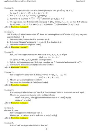 Applications linéaires, matrices, déterminants Pascal Lainé
5
Exercice 20.
Soit 𝐸 un espace vectoriel. Soit 𝑓 un endomorphisme de 𝐸 tel que 𝑓2
= 𝑓 ∘ 𝑓 = 𝐼𝑑 𝐸.
On pose 𝐸1 = ker(𝑓 − 𝐼𝑑 𝐸) et 𝐸2 = ker(𝑓 + 𝐼𝑑 𝐸)
1. Soit 𝑥1 ∈ 𝐸1 et 𝑥2 ∈ 𝐸2. Calculer 𝑓(𝑥1) et 𝑓(𝑥2).
2. Pour tout 𝑥 ∈ 𝐸 écrire 𝑥 =
𝑓(𝑥)+𝑥
2
−
𝑓(𝑥)−𝑥
2
et montrer que 𝐸1 ⊕ 𝐸2 = 𝐸
3. On suppose que 𝐸 est de dimension finie et que 𝑓 ≠ ±𝐼𝑑 𝐸. Soit (𝑣1, 𝑣2, … , 𝑣 𝑛) une base de 𝐸 telle que :
𝐸1 = 𝑉𝑒𝑐𝑡(𝑣1, … , 𝑣𝑟) et 𝐸2 = 𝑉𝑒𝑐𝑡(𝑣 𝑟+1, … , 𝑣 𝑛) calculer 𝑓(𝑣𝑖) dans la base (𝑣1, 𝑣2, … , 𝑣 𝑛).
Allez à : Correction exercice 20
Exercice 21.
Soit 𝛽 = ( 𝑒1, 𝑒2) la base canonique de ℝ2
. Soit 𝑢 un endomorphisme de ℝ2
tel que 𝑢( 𝑒1) = 𝑒1 + 𝑒2 et tel
que dim(ker( 𝑢)) = 1
1. Déterminer 𝑢( 𝑒2) en fonction d’un paramètre 𝑎 ∈ ℝ.
2. Déterminer l’image d’un vecteur 𝑥 = ( 𝑥1, 𝑥2) ∈ ℝ en fonction de 𝑎.
3. Déterminer une base du noyau de ker( 𝑢).
Allez à : Correction exercice 21
Exercice 22.
Soit 𝑓: ℝ4
→ ℝ l’application définie pour tout 𝑥 = ( 𝑥1, 𝑥2, 𝑥3, 𝑥4) ∈ ℝ4
par
𝑓( 𝑥) = 𝑥1 + 𝑥2 + 𝑥3 + 𝑥4
On appelle 𝛽 = ( 𝑒1, 𝑒2, 𝑒3, 𝑒4) la base canonique de ℝ4
.
1. Calculer les images des vecteurs de la base canonique par 𝑓. En déduire la dimension de im( 𝑓).
2. Déterminer la dimension de ker( 𝑓) et en donner une base.
Allez à : Correction exercice 22
Exercice 23.
Soit 𝑢 l’application de ℝ 𝑛
dans ℝ définie pour tout 𝑥 = (𝑥1, 𝑥2, … , 𝑥 𝑛) par :
𝑢( 𝑥) = 𝑥1 + 𝑥2 + ⋯ + 𝑥 𝑛
1. Montrer que 𝑢 est une application linéaire.
2. Déterminer les dimensions de ℐ𝑚( 𝑢) et de ker( 𝑢).
Allez à : Correction exercice 23
Exercice 24.
Soit 𝑢 une application linéaire de 𝐸 dans 𝐸, 𝐸 étant un espace vectoriel de dimension 𝑛 avec 𝑛 pair.
Montrer que les deux assertions suivantes sont équivalentes
(a) 𝑢2
= 𝑂 𝐸 (où 𝑂 𝐸 est l’application linéaire nulle) et 𝑛 = 2 dim(𝐼𝑚( 𝑢))
(b) 𝐼𝑚( 𝑢) = ker( 𝑢)
Allez à : Correction exercice 24
Exercice 25.
Question de cours
Soit 𝑢 une application linéaire de 𝐸 vers 𝐸.
Montrer que : 𝑢 est injective si et seulement si ker( 𝑢) = {0 𝐸}.
Allez à : Correction exercice 25
Exercice 26.
Soit 𝑢: 𝐸 → 𝐸 une application linéaire et 𝜆 un réel.
 