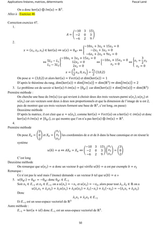 Applications linéaires, matrices, déterminants Pascal Lainé
50
On a donc ker( 𝑢) ⊕ 𝐼𝑚( 𝑢) = ℝ3
.
Allez à : Exercice 46
Correction exercice 47.
1.
𝐴 = (
−10 3 15
−2 0 3
−6 2 9
)
2.
𝑥 = ( 𝑥1, 𝑥2, 𝑥3) ∈ ker( 𝑢) ⇔ 𝑢( 𝑥) = 0ℝ3 ⇔ {
−10𝑥1 + 3𝑥2 + 15𝑥3 = 0
−2𝑥1 + 3𝑥3 = 0
−6𝑥1 + 2𝑥2 + 9𝑥3 = 0
⇔ 5𝐿2 − 𝐿1
𝐿3 − 3𝐿2
{
−10𝑥1 + 3𝑥2 + 15𝑥3 = 0
12𝑥2 = 0
2𝑥2 = 0
⇔ {
−10𝑥1 + 15𝑥3 = 0
𝑥2 = 0
⇔ { 𝑥1 =
3
2
𝑥3
𝑥2 = 0
𝑥 = (
3
2
𝑥3, 0, 𝑥3) =
𝑥3
2
(3,0,2)
On pose 𝑎 = (3,0,2) et alors ker( 𝑢) = 𝑉𝑒𝑐𝑡( 𝑎) et dim(ker( 𝑢)) = 1
D’après le théorème du rang, dim(ker( 𝑢)) + dim(𝐼𝑚( 𝑢)) = dim(ℝ3) ⇔ dim(𝐼𝑚( 𝑢)) = 2
3. Le problème est de savoir si ker( 𝑢) ∩ 𝑖𝑚( 𝑢) = {0ℝ3} car dim(ker( 𝑢)) + dim(𝐼𝑚( 𝑢)) = dim(ℝ3)
Première méthode :
On cherche une base de 𝐼𝑚( 𝑢) (ce qui revient à choisir deux des trois vecteurs parmi 𝑢( 𝑒1), 𝑢(𝑒2) et
𝑢( 𝑒3) car ces vecteurs sont deux à deux non proportionnels et que la dimension de l’image de 𝑢 est 2,
puis de montrer que ces trois vecteurs forment une base de ℝ3
, c’est long, on passe)
Deuxième méthode
D’après la matrice, il est clair que 𝑎 = 𝑢( 𝑒2), comme ker( 𝑢) = 𝑉𝑒𝑐𝑡( 𝑎) on a ker( 𝑢) ⊂ 𝑖𝑚( 𝑢) et donc
ker( 𝑢) ∩ 𝐼𝑚( 𝑢) ≠ {0ℝ3}, ce qui montre que l’on n’a pas ker( 𝑢) ⊕ 𝐼𝑚( 𝑢) = ℝ3
.
4.
Première méthode
On pose 𝑋 𝑎 = (
3
0
2
) et 𝑋 𝑏 = (
𝑥1
𝑥2
𝑥3
) les coordonnées de 𝑎 et de 𝑏 dans la base canonique et on résout le
système
𝑢( 𝑏) = 𝑎 ⇔ 𝐴𝑋 𝑏 = 𝑋 𝑎 ⇔ (
−10 3 15
−2 0 3
−6 2 9
) (
𝑥1
𝑥2
𝑥3
) = (
3
0
2
)
C’est long
Deuxième méthode
On remarque que 𝑢( 𝑒2) = 𝑎 donc un vecteur 𝑏 qui vérifie 𝑢( 𝑏) = 𝑎 est par exemple 𝑏 = 𝑒2
Remarque :
Ce n’est pas le seul mais l’énoncé demande « un vecteur 𝑏 tel que 𝑢( 𝑏) = 𝑎 »
5. 𝑢(0ℝ3) = 0ℝ3 = −0ℝ3 donc 0ℝ3 ∈ 𝐸−1
Soit 𝑥1 ∈ 𝐸−1 et 𝑥2 ∈ 𝐸−1, on a 𝑢( 𝑥1) = −𝑥1 et 𝑢( 𝑥2) = −𝑥2, alors pour tout 𝜆1, 𝜆2 ∈ ℝ on a
𝑢( 𝜆1 𝑥1 + 𝜆2 𝑥2) = 𝜆1 𝑢( 𝑥1) + 𝜆2 𝑢( 𝑥2) = 𝜆1(−𝑥1) + 𝜆2(−𝑥2) = −( 𝜆1 𝑥1 + 𝜆2 𝑥2)
Donc
𝜆1 𝑥1 + 𝜆2 𝑥2 ∈ 𝐸−1
Et 𝐸−1 est un sous-espace vectoriel de ℝ3
Autre méthode :
𝐸−1 = ker( 𝑢 + 𝑖𝑑) donc 𝐸−1 est un sous-espace vectoriel de ℝ3
.
 