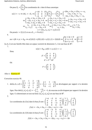 Applications linéaires, matrices, déterminants Pascal Lainé
51
On pose 𝑋𝑐 = (
𝑥1
𝑥2
𝑥3
) les coordonnées de 𝑐 dans la base canonique
𝑢( 𝑐) = −𝑐 ⇔ 𝐴𝑋𝑐 = −𝑋𝑐 ⇔ (
−10 3 15
−2 0 3
−6 2 9
) (
𝑥1
𝑥2
𝑥3
) = − (
𝑥1
𝑥2
𝑥3
) ⇔ {
−10𝑥1 + 3𝑥2 + 15𝑥3 = −𝑥1
−2𝑥1 + 3𝑥3 = −𝑥2
−6𝑥1 + 2𝑥2 + 9𝑥3 = −𝑥3
⇔ {
−9𝑥1 + 3𝑥2 + 15𝑥3 = 0
−2𝑥1 + 𝑥2 + 3𝑥3 = 0
−6𝑥1 + 2𝑥2 + 10𝑥3 = 0
⇔ {
−3𝑥1 + 𝑥2 + 5𝑥3 = 0
−2𝑥1 + 𝑥2 + 3𝑥3 = 0
−3𝑥1 + 𝑥2 + 5𝑥3 = 0
⇔ {
−3𝑥1 + 𝑥2 + 5𝑥3 = 0
−2𝑥1 + 𝑥2 + 3𝑥3 = 0
⇔
𝐿1
𝐿2 − 𝐿1
{
−3𝑥1 + 𝑥2 + 5𝑥3 = 0
𝑥1 − 2𝑥3 = 0
⇔ {
−6𝑥3 + 𝑥2 + 5𝑥3 = 0
𝑥1 = 2𝑥3
⇔ {
𝑥2 = 𝑥3
𝑥1 = 2𝑥3
𝑥 = (2𝑥3, 𝑥3, 𝑥3) = 𝑥3(2,1,1)
On prend 𝑐 = (2,1,1) et on a 𝐸−1 = 𝑉𝑒𝑐𝑡( 𝑐)
6.
𝛼𝑎 + 𝛽𝑏 + 𝛾𝑐 = 0ℝ3 ⇔ 𝛼(3,0,2) + 𝛽(0,1,0) + 𝛾(2,1,1) = (0,0,0) ⇔ {
3𝛼 + 2𝛾 = 0
𝛽 + 𝛾 = 0
2𝛼 + 𝛾 = 0
⇔ {
𝛼 = 0
𝛽 = 0
𝛾 = 0
( 𝑎, 𝑏, 𝑐) est une famille libre dans un espace vectoriel de dimension 3, c’est une base de ℝ3
.
7.
𝑢( 𝑎) = 0ℝ3, 𝑢( 𝑏) = 𝑎, 𝑢( 𝑐) = −𝑐
Donc
𝐴′
= (
0 1 0
0 0 0
0 0 −1
)
𝐴′
= 𝑃−1
𝐴𝑃
Où
𝑃 = (
3 0 2
0 1 1
2 0 1
)
Allez à : Exercice 47
Correction exercice 48.
1. det( 𝑎, 𝑏, 𝑐, 𝑑) = |
1 1 2 −1
−1 −1 −2 2
0 −1 1 0
0 0 1 0
| = − |
1 1 −1
−1 −1 2
0 −1 0
| en développant par rapport à la dernière
ligne. Puis det( 𝑒1
′
, 𝑒2
′
, 𝑒3
′
, 𝑒4
′ ) = − |
1 −1
−1 2
| = −1, de nouveau en développant par rapport à la dernière
ligne. Ce déterminant est non nul donc ( 𝑒1
′
, 𝑒2
′
, 𝑒3
′
, 𝑒4
′ ) est une base de ℝ4
.
2.
Les coordonnées de 𝑓(𝑎) dans la base 𝛽 sont : (
−6 −3 0 6
6 3 0 −6
0 0 −3 3
0 0 0 0
) (
1
−1
0
0
) = (
−3
3
0
0
)
𝑓( 𝑎) = −3𝑒1 + 3𝑒2 = −3( 𝑒1 − 𝑒2) = −3𝑎
Les coordonnées de 𝑓(𝑏) dans la base 𝛽 sont : (
−6 −3 0 6
6 3 0 −6
0 0 −3 3
0 0 0 0
) (
1
−1
−1
0
) = (
−3
3
3
0
)
𝑓( 𝑏) = −3𝑒1 + 3𝑒2 + 3𝑒3 = −3( 𝑒1 − 𝑒2 − 𝑒3) = −3𝑏
 