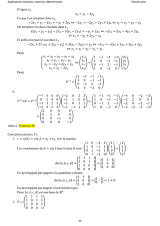 Applications linéaires, matrices, déterminants Pascal Lainé
55
D’après 𝐿3
𝑥4 = 𝑦1 − 2𝑦3
Ce que l’on remplace dans 𝐿4
−2𝑥2 + 𝑦1 − 2𝑦3 = −𝑦1 + 2𝑦4 ⇔ −2𝑥2 = −2𝑦1 + 2𝑦3 + 2𝑦4 ⇔ 𝑥2 = 𝑦1 − 𝑦3 − 𝑦4
On remplace ces deux résultats dans 𝐿2
2( 𝑦1 − 𝑦3 − 𝑦4) − 2𝑥3 − 3( 𝑦1 − 2𝑦3) = −𝑦1 + 2𝑦2 ⇔ −2𝑥3 = 2𝑦2 − 4𝑦3 + 2𝑦4
⇔ 𝑥3 = −𝑦2 + 2𝑦3 − 𝑦4
Et enfin on remet le tout dans 𝐿1
−2𝑥1 + 2(−𝑦2 + 2𝑦3 − 𝑦4) + 3( 𝑦1 − 2𝑦3) = 𝑦1 ⇔ −2𝑥1 = −2𝑦1 + 2𝑦2 + 2𝑦3 + 2𝑦4
⇔ 𝑥1 = 𝑦1 − 𝑦2 − 𝑦3 − 𝑦4
Donc
{
𝑥1 = 𝑦1 − 𝑦2 − 𝑦3 − 𝑦4
𝑥2 = 𝑦1 − 𝑦3 − 𝑦4
𝑥3 = −𝑦2 + 2𝑦3 − 𝑦4
𝑥4 = 𝑦1 − 2𝑦3
⇔ (
𝑥1
𝑥2
𝑥3
𝑥4
) = (
1 −1 −1 −1
1 0 −1 −1
0 −1 2 −1
1 0 −2 0
) (
𝑦1
𝑦2
𝑦3
𝑦4
)
Donc
𝑃−1
= (
1 −1 −1 −1
1 0 −1 −1
0 −1 2 −1
1 0 −2 0
)
6.
𝑃−1
𝐴𝑃 = 𝑃−1 (
−7 6 6 6
0 2 0 0
−3 3 2 3
−6 3 6 5
) (
−2 0 2 3
−1 1 0 0
−1 0 1 1
−1 −1 1 2
) = (
1 −1 −1 −1
1 0 −1 −1
0 −1 2 −1
1 0 −2 0
) (
−4 0 −2 −3
−2 2 0 0
−2 0 −1 −1
−2 −2 −1 −2
)
= (
2 0 0 0
0 2 0 0
0 0 −1 0
0 0 0 −1
)
Allez à : Exercice 50
Correction exercice 51.
1. 𝑐 = 𝑢( 𝑏) = 𝑢( 𝑒1) = e1 + e2, voir la matrice.
Les coordonnées de 𝑑 = 𝑢( 𝑐) dans la base 𝛽 sont : (
1 0 −1 1
1 0 −1 1
0 1 −1 1
0 1 −1 0
) (
1
1
0
0
) = (
1
1
1
1
)
det( 𝑎, 𝑏, 𝑐, 𝑑) = |
1 1 1 1
1 0 1 1
1 0 0 1
0 0 0 1
| = |
1 1 1
1 0 1
1 0 0
|
En développant par rapport à la quatrième colonne.
det( 𝑎, 𝑏, 𝑐, 𝑑) = |
1 1 1
1 0 1
1 0 0
| = |
1 1
0 1
| = 1 ≠ 0
En développant par rapport à la troisième ligne.
Donc (𝑎, 𝑏, 𝑐, 𝑑) est une base de ℝ4
.
2. 𝑃 = (
1 1 1 1
1 0 1 1
1 0 0 1
0 0 0 1
)
 