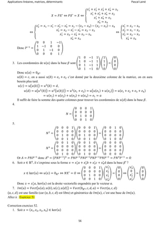 Applications linéaires, matrices, déterminants Pascal Lainé
56
𝑋 = 𝑃𝑋′
⇔ 𝑃𝑋′
= 𝑋 ⇔
{
𝑥1
′
+ 𝑥2
′
+ 𝑥3
′
+ 𝑥4
′
= 𝑥1
𝑥1
′
+ 𝑥3
′
+ 𝑥4
′
= 𝑥2
𝑥1
′
+ 𝑥4
′
= 𝑥3
𝑥4
′
= 𝑥4
⇔
{
𝑥2
′
= 𝑥1 − 𝑥1
′
− 𝑥3
′
− 𝑥4
′
= 𝑥1 − ( 𝑥3 − 𝑥4) − ( 𝑥2 − 𝑥3) − 𝑥4
𝑥3
′
= 𝑥2 − 𝑥1
′
− 𝑥4
′
= 𝑥2 − 𝑥3
𝑥1
′
= 𝑥3 − 𝑥4
′
= 𝑥3 − 𝑥4
𝑥4
′
= 𝑥4
⇔
{
𝑥1
′
= 𝑥3 − 𝑥4
𝑥2
′
= 𝑥1 − 𝑥2
𝑥3
′
= 𝑥2 − 𝑥3
𝑥4
′
= 𝑥4
Donc 𝑃−1
= (
0 0 1 −1
1 −1 0 0
0 1 −1 0
0 0 0 1
)
3. Les coordonnées de 𝑢(𝑎) dans la base 𝛽 sont (
1 0 −1 1
1 0 −1 1
0 1 −1 1
0 1 −1 0
) (
1
1
1
0
) = (
0
0
0
0
)
Donc 𝑢( 𝑎) = 0ℝ4
𝑢( 𝑏) = 𝑐, on a aussi 𝑢(𝑏) = 𝑒1 + 𝑒2 c’est donné par la deuxième colonne de la matrice, on en aura
besoin plus tard.
𝑢( 𝑐) = 𝑢(𝑢( 𝑏)) = 𝑢2( 𝑏) = 𝑑,
𝑢( 𝑑) = 𝑢(𝑢2( 𝑏)) = 𝑢2(𝑢(𝑏))) = 𝑢2( 𝑒1 + 𝑒2) = 𝑢(𝑢( 𝑒1) + 𝑢( 𝑒2)) = 𝑢( 𝑒1 + 𝑒2 + 𝑒3 + 𝑒4)
= 𝑢( 𝑒1) + 𝑢( 𝑒2) + 𝑢( 𝑒3) + 𝑢( 𝑒4) = 𝑒1 = 𝑎
Il suffit de faire la somme des quatre colonnes pour trouver les coordonnées de 𝑢(𝑑) dans la base 𝛽.
4.
𝑁 = (
0 0 0 1
0 0 0 0
0 1 0 0
0 0 1 0
)
5.
𝑁2
= (
0 0 0 1
0 0 0 0
0 1 0 0
0 0 1 0
) (
0 0 0 1
0 0 0 0
0 1 0 0
0 0 1 0
) = (
0 0 1 0
0 0 0 0
0 0 0 0
0 1 0 0
)
𝑁4
= (
0 0 1 0
0 0 0 0
0 0 0 0
0 1 0 0
) (
0 0 1 0
0 0 0 0
0 0 0 0
0 1 0 0
) = (
0 0 0 0
0 0 0 0
0 0 0 0
0 0 0 0
)
Or 𝐴 = 𝑃𝑁𝑃−1
donc 𝐴4
= ( 𝑃𝑁𝑃−1)4
= 𝑃𝑁𝑃−1
𝑃𝑁𝑃−1
𝑃𝑁𝑃−1
𝑃𝑁𝑃−1
= 𝑃𝑁4
𝑃−1
= 𝑂
6. Soit 𝑥 ∈ ℝ4
, il s’exprime sous la forme 𝑥 = 𝑥1
′
𝑎 + 𝑥2
′
𝑏 + 𝑥3
′
𝑐 + 𝑥4
′
𝑑 dans la base 𝛽′ ?
𝑥 ∈ ker( 𝑢) ⇔ 𝑢( 𝑥) = 0ℝ4 ⇔ 𝑁𝑋′
= 𝑂 ⇔ (
0 0 0 1
0 0 0 0
0 1 0 0
0 0 1 0
)
(
𝑥1
′
𝑥2
′
𝑥3
′
𝑥4
′
)
= (
0
0
0
0
) ⇔ (
𝑥4
′
0
𝑥2
′
𝑥3
′
) = (
0
0
0
0
)
Donc 𝑥 = 𝑥1
′
𝑎, ker( 𝑢) est la droite vectorielle engendrée par le vecteur 𝑎.
7. 𝐼𝑚( 𝑢) = 𝑉𝑒𝑐𝑡(𝑢( 𝑎), 𝑢( 𝑏), 𝑢( 𝑐), 𝑢( 𝑑)) = 𝑉𝑒𝑐𝑡(0ℝ4, 𝑐, 𝑑, 𝑎) = 𝑉𝑒𝑐𝑡(𝑎, 𝑐, 𝑑)
(𝑎, 𝑐, 𝑑) est une famille (car (𝑎, 𝑏, 𝑐, 𝑑) est libre) et génératrice de 𝐼𝑚(𝑢), c’est une base de 𝐼𝑚(𝑢).
Allez à : Exercice 51
Correction exercice 52.
1. Soit 𝑥 = ( 𝑥1, 𝑥2, 𝑥3, 𝑥4) ∈ ker( 𝑢)
 