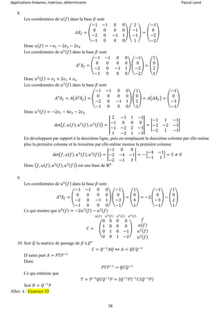 Applications linéaires, matrices, déterminants Pascal Lainé
58
8.
Les coordonnées de 𝑢( 𝑓) dans la base 𝛽 sont
𝐴𝑋𝑓 = (
−1 −1 0 0
0 0 0 0
−2 0 −1 1
−1 0 0 0
) (
2
−1
−1
1
) = (
−1
0
−2
−2
)
Donc 𝑢( 𝑓) = −𝑒1 − 2𝑒3 − 2𝑒4
Les coordonnées de 𝑢2( 𝑓) dans la base 𝛽 sont
𝐴2
𝑋𝑓 = (
−1 −1 0 0
0 0 0 0
−2 0 −1 1
−1 0 0 0
) (
−1
0
−2
−2
) = (
1
0
2
1
)
Donc 𝑢2( 𝑓) = 𝑒1 + 2𝑒3 + 𝑒4
Les coordonnées de 𝑢3( 𝑓) dans la base 𝛽 sont
𝐴3
𝑋𝑓 = 𝐴(𝐴2
𝑋𝑓) = (
−1 −1 0 0
0 0 0 0
−2 0 −1 1
−1 0 0 0
) (
1
0
2
1
) = 𝐴(𝐴𝑋𝑓) = (
−1
0
−3
−1
)
Donc 𝑢3( 𝑓) = −2𝑒1 − 4𝑒3 − 2𝑒4
det(𝑓, 𝑢( 𝑓), 𝑢2( 𝑓), 𝑢3( 𝑓)) = |
2 −1 1 −1
−1 0 0 0
−1 −2 2 −3
1 −2 1 −1
| = |
−1 1 −1
−2 −2 −3
−2 1 −1
|
En développant par rapport à la deuxième ligne, puis en remplaçant la deuxième colonne par elle-même
plus la première colonne et la troisième par elle-même moinss la première colonne
det(𝑓, 𝑢( 𝑓), 𝑢2( 𝑓), 𝑢3( 𝑓)) = |
−1 0 0
−2 −4 −1
−2 −1 1
| = − |
−4 −1
−1 1
| = 5 ≠ 0
Donc (𝑓, 𝑢( 𝑓), 𝑢2( 𝑓), 𝑢3( 𝑓)) est une base de ℝ4
9.
Les coordonnées de 𝑢4( 𝑓) dans la base 𝛽 sont
𝐴4
𝑋𝑓 = (
−1 −1 0 0
0 0 0 0
−2 0 −1 1
−1 0 0 0
) (
−1
0
−3
−1
) = (
1
0
4
1
) = −2 (
−1
0
−3
−1
) − (
1
0
2
1
)
Ce qui montre que 𝑢4( 𝑓) = −2𝑢3( 𝑓) − 𝑢2( 𝑓)
𝐶 = (
0 0 0 0
1 0 0 0
0 1 0 −1
0 0 1 −2
)
𝑢(𝑓) 𝑢2(𝑓) 𝑢3(𝑓) 𝑢4(𝑓)
𝑓
𝑢( 𝑓)
𝑢2( 𝑓)
𝑢3( 𝑓)
10. Soit 𝑄 la matrice de passage de 𝛽 à 𝛽′′
𝐶 = 𝑄−1
𝐴𝑄 ⇔ 𝐴 = 𝑄𝐶𝑄−1
D’autre part 𝐴 = 𝑃𝑇𝑃−1
Donc
𝑃𝑇𝑃−1
= 𝑄𝐶𝑄−1
Ce qui entraine que
𝑇 = 𝑃−1
𝑄𝐶𝑄−1
𝑃 = ( 𝑄−1
𝑃)−1
𝐶( 𝑄−1
𝑃)
Soit 𝑅 = 𝑄−1
𝑃
Allez à : Exercice 52
 
