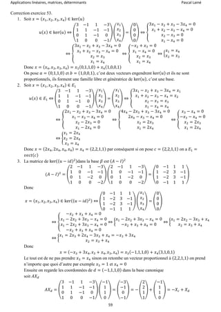Applications linéaires, matrices, déterminants Pascal Lainé
59
Correction exercice 53.
1. Soit 𝑥 = ( 𝑥1, 𝑥2, 𝑥3, 𝑥4) ∈ ker( 𝑢)
𝑢( 𝑥) ∈ ker( 𝑢) ⇔ (
3 −1 1 −3
1 1 −1 −1
0 1 −1 0
1 0 0 −1
) (
𝑥1
𝑥2
𝑥3
𝑥4
) = (
0
0
0
0
) ⇔ {
3𝑥1 − 𝑥2 + 𝑥3 − 3𝑥4 = 0
𝑥1 + 𝑥2 − 𝑥3 − 𝑥4 = 0
𝑥2 − 𝑥3 = 0
𝑥1 − 𝑥4 = 0
⇔ {
3𝑥1 − 𝑥2 + 𝑥3 − 3𝑥4 = 0
𝑥1 + 𝑥2 − 𝑥3 − 𝑥4 = 0
𝑥2 = 𝑥3
𝑥1 = 𝑥4
⇔ {
−𝑥2 + 𝑥3 = 0
𝑥1 − 𝑥4 = 0
𝑥2 = 𝑥3
𝑥1 = 𝑥4
⇔ {
𝑥1 = 𝑥4
𝑥2 = 𝑥3
Donc 𝑥 = ( 𝑥4, 𝑥3, 𝑥3, 𝑥4) = 𝑥3(0,1,1,0) + 𝑥4(1,0,0,1)
On pose 𝑎 = (0,1,1,0) et 𝑏 = (1,0,0,1), c’est deux vecteurs engendrent ker( 𝑢) et ils ne sont
proportionnels, ils forment une famille libre et génératrice de ker( 𝑢), c’est une base.
2. Soit 𝑥 = ( 𝑥1, 𝑥2, 𝑥3, 𝑥4) ∈ 𝐸1
𝑢( 𝑥) ∈ 𝐸1 ⇔ (
3 −1 1 −3
1 1 −1 −1
0 1 −1 0
1 0 0 −1
) (
𝑥1
𝑥2
𝑥3
𝑥4
) = (
𝑥1
𝑥2
𝑥3
𝑥4
) ⇔ {
3𝑥1 − 𝑥2 + 𝑥3 − 3𝑥4 = 𝑥1
𝑥1 + 𝑥2 − 𝑥3 − 𝑥4 = 𝑥2
𝑥2 − 𝑥3 = 𝑥3
𝑥1 − 𝑥4 = 𝑥4
⇔ {
2𝑥1 − 𝑥2 + 𝑥3 − 3𝑥4 = 0
𝑥1 − 𝑥3 − 𝑥4 = 0
𝑥2 − 2𝑥3 = 0
𝑥1 − 2𝑥4 = 0
⇔ {
4𝑥4 − 2𝑥3 + 𝑥3 − 3𝑥4 = 0
2𝑥4 − 𝑥3 − 𝑥4 = 0
𝑥2 = 2𝑥3
𝑥1 = 2𝑥4
⇔ {
𝑥3 − 𝑥4 = 0
−𝑥3 − 𝑥4 = 0
𝑥2 = 2𝑥3
𝑥1 = 2𝑥4
⇔ {
𝑥1 = 2𝑥4
𝑥2 = 2𝑥4
𝑥3 = 𝑥4
Donc 𝑥 = (2𝑥4, 2𝑥4, 𝑥4, 𝑥4) = 𝑥4 = (2,2,1,1) par conséquent si on pose 𝑐 = (2,2,1,1) on a 𝐸1 =
𝑣𝑒𝑐𝑡( 𝑐)
3. La matrice de ker(( 𝑢 − 𝑖𝑑)2)dans la base 𝛽 est ( 𝐴 − 𝐼)2
(𝐴 − 𝐼)2
= (
2 −1 1 −3
1 0 −1 −1
0 1 −2 0
1 0 0 −2
) (
2 −1 1 −3
1 0 −1 −1
0 1 −2 0
1 0 0 −2
) = (
0 −1 1 1
1 −2 3 −1
1 −2 3 −1
0 −1 1 1
)
Donc
𝑥 = ( 𝑥1, 𝑥2, 𝑥3, 𝑥4) ∈ ker(( 𝑢 − 𝑖𝑑)2) ⇔ (
0 −1 1 1
1 −2 3 −1
1 −2 3 −1
0 −1 1 1
) (
𝑥1
𝑥2
𝑥3
𝑥4
) = (
0
0
0
0
)
⇔ {
−𝑥2 + 𝑥3 + 𝑥4 = 0
𝑥1 − 2𝑥2 + 3𝑥3 − 𝑥4 = 0
𝑥1 − 2𝑥2 + 3𝑥3 − 𝑥4 = 0
−𝑥2 + 𝑥3 + 𝑥4 = 0
⇔ {
𝑥1 − 2𝑥2 + 3𝑥3 − 𝑥4 = 0
−𝑥2 + 𝑥3 + 𝑥4 = 0
⇔ {
𝑥1 = 2𝑥2 − 3𝑥3 + 𝑥4
𝑥2 = 𝑥3 + 𝑥4
⇔ {
𝑥1 = 2𝑥3 + 2𝑥4 − 3𝑥3 + 𝑥4 = −𝑥3 + 3𝑥4
𝑥2 = 𝑥3 + 𝑥4
Donc
𝑥 = (−𝑥3 + 3𝑥4, 𝑥3 + 𝑥4, 𝑥3, 𝑥4) = 𝑥3(−1,1,1,0) + 𝑥4(3,1,0,1)
Le tout est de ne pas prendre 𝑥3 = 𝑥4 sinon on retombe un vecteur proportionnel à (2,2,1,1) on prend
n’importe que quoi d’autre par exemple 𝑥3 = 1 et 𝑥4 = 0
Ensuite on regarde les coordonnées de 𝑑 = (−1,1,1,0) dans la base canonique
soit 𝐴𝑋 𝑑
𝐴𝑋 𝑑 = (
3 −1 1 −3
1 1 −1 −1
0 1 −1 0
1 0 0 −1
) (
−1
1
1
0
) = (
−3
−1
0
−1
) = − (
2
2
1
1
) + (
−1
1
1
0
) = −𝑋𝑐 + 𝑋 𝑑
 