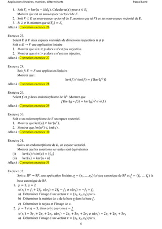 Applications linéaires, matrices, déterminants Pascal Lainé
6
1. Soit 𝐸𝜆 = ker( 𝑢 − 𝜆𝑖𝑑 𝐸). Calculer 𝑢(𝑥) pour 𝑥 ∈ 𝐸𝜆
Montrer que est un sous-espace vectoriel de 𝐸.
2. Soit 𝐹 ⊂ 𝐸 un sous-espace vectoriel de 𝐸, montrer que 𝑢( 𝐹) est un sous-espace vectoriel de 𝐸.
3. Si 𝜆 ≠ 0, montrer que 𝑢( 𝐸𝜆) = 𝐸𝜆
Allez à : Correction exercice 26
Exercice 27.
Soient 𝐸 et 𝐹 deux espaces vectoriels de dimension respectives 𝑛 et 𝑝
Soit 𝑢: 𝐸 → 𝐹 une application linéaire
1. Montrer que si 𝑛 < 𝑝 alors 𝑢 n’est pas surjective.
2. Montrer que si 𝑛 > 𝑝 alors 𝑢 n’est pas injective.
Allez à : Correction exercice 27
Exercice 28.
Soit 𝑓: 𝐸 → 𝐹 une application linéaire
Montrer que :
ker( 𝑓) ∩ im( 𝑓) = 𝑓(ker( 𝑓2))
Allez à : Correction exercice 28
Exercice 29.
Soient 𝑓 et 𝑔 deux endomorphisme de ℝ 𝑛
. Montrer que
𝑓(ker( 𝑔 ∘ 𝑓)) = ker( 𝑔) ∩ 𝐼𝑚( 𝑓)
Allez à : Correction exercice 29
Exercice 30.
Soit 𝑢 un endomorphisme de 𝐸 un espace vectoriel.
1. Montrer que ker( 𝑢) ⊂ ker( 𝑢2).
2. Montrer que 𝐼𝑚( 𝑢2) ⊂ 𝐼𝑚( 𝑢).
Allez à : Correction exercice 30
Exercice 31.
Soit 𝑢 un endomorphisme de 𝐸, un espace vectoriel.
Montrer que les assertions suivantes sont équivalentes
(i) ker( 𝑢) ∩ 𝑖𝑚( 𝑢) = {0 𝐸}
(ii) ker( 𝑢) = ker( 𝑢 ∘ 𝑢)
Allez à : Correction exercice 31
Exercice 32.
Soit 𝑢: ℝ 𝑝
→ ℝ 𝑞
, une application linéaire, 𝑒 = (𝑒1, … , 𝑒 𝑝) la base canonique de ℝ 𝑝
et 𝑓 = (𝑓1, … , 𝑓𝑞) la
base canonique de ℝ 𝑞
.
1. 𝑝 = 3, 𝑞 = 2
𝑢( 𝑒1) = 𝑓1 + 2𝑓2, 𝑢( 𝑒2) = 2𝑓1 − 𝑓2 et 𝑢( 𝑒3) = −𝑓1 + 𝑓2
a) Déterminer l’image d’un vecteur 𝑥 = (𝑥1, 𝑥2, 𝑥3) par 𝑢.
b) Déterminer la matrice de 𝑢 de la base 𝑒 dans la base 𝑓.
c) Déterminer le noyau et l’image de 𝑢.
2. 𝑝 = 3 et 𝑞 = 3, dans cette question 𝑒 = 𝑓
𝑢( 𝑒1) = 3𝑒1 + 2𝑒2 + 2𝑒3, 𝑢( 𝑒2) = 2𝑒1 + 3𝑒2 + 2𝑒3 et 𝑢( 𝑒3) = 2𝑒1 + 2𝑒2 + 3𝑒3
a) Déterminer l’image d’un vecteur 𝑥 = (𝑥1, 𝑥2, 𝑥3) par 𝑢.
 
