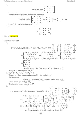 Applications linéaires, matrices, déterminants Pascal Lainé
60
4.
det( 𝑎, 𝑏, 𝑐, 𝑑) = |
1 0 2 −1
0 1 2 1
0 1 1 1
1 0 1 0
|
En soustrayant la quatrième colonne avec la seconde
det( 𝑎, 𝑏, 𝑐, 𝑑) = |
1 0 2 −1
0 1 2 0
0 1 1 0
1 0 1 0
| = − |
0 1 2
0 1 1
1 0 1
| = − |
1 2
1 1
| = 1 ≠ 0
Donc ( 𝑎, 𝑏, 𝑐, 𝑑) est une base de ℝ4
.
5.
𝑇 = (
0 0 0 0
0 0 0 0
0 0 1 −1
0 0 0 1
)
Allez à : Exercice 53
Correction exercice 54.
1.
𝑥 = ( 𝑥1, 𝑥2, 𝑥3, 𝑥4) ∈ ker( 𝑢) ⇔ 𝑢( 𝑥) = 0ℝ4 ⇔ 𝐴𝑋 = 𝑂 ⇔ (
2 −1 0 1
1 0 0 1
0 0 1 0
−3 1 0 −2
) (
𝑥1
𝑥2
𝑥3
𝑥4
) = (
0
0
0
0
)
⇔ {
2𝑥1 − 𝑥2 + 𝑥4 = 0
𝑥1 + 𝑥4 = 0
𝑥3 = 0
−3𝑥1 + 𝑥2 − 2𝑥4 = 0
⇔ {
2𝑥1 − 𝑥2 + 𝑥4 = 0
𝑥1 = −𝑥4
𝑥3 = 0
−3𝑥1 + 𝑥2 − 2𝑥4 = 0
⇔ {
−2𝑥4 − 𝑥2 + 𝑥4 = 0
𝑥1 = −𝑥4
𝑥3 = 0
3𝑥4 + 𝑥2 − 2𝑥4 = 0
⇔ {
𝑥2 = −𝑥4
𝑥1 = −𝑥4
𝑥3 = 0
𝑥2 = −𝑥4
𝑥 = ( 𝑥1, 𝑥2, 𝑥3, 𝑥4) = (−𝑥4, −𝑥4, 0, 𝑥4) = 𝑥4(−1, −1,0,1)
𝑎 = (−1, −1,0,1) engendre ker( 𝑢).
2. 𝑢(0ℝ4) = 0ℝ4 = 𝜆0ℝ4, donc 0ℝ4 ∈ 𝐸𝜆
Soient 𝑥 et 𝑦 deux vecteurs de 𝐸𝜆, on a 𝑢( 𝑥) = 𝜆𝑥 et 𝑓( 𝑦) = 𝜆𝑦
Par conséquent
𝑢( 𝛼𝑥 + 𝛽𝑦) = 𝛼𝑢( 𝑥) + 𝛽𝑢( 𝑦) = 𝛼𝜆𝑥 + 𝛽𝜆𝑦 = 𝜆( 𝛼𝑥 + 𝛽𝑦)
Ce qui montre que 𝛼𝑥 + 𝛽𝑦 ∈ 𝐸𝜆
𝐸𝜆 est un sous-espace vectoriel de ℝ4
.
3.
𝑥 = ( 𝑥1, 𝑥2, 𝑥3, 𝑥4) ∈ 𝐸−1 ⇔ 𝑢( 𝑥) = −𝑥 ⇔ 𝐴𝑋 = −𝑋 ⇔ (
2 −1 0 1
1 0 0 1
0 0 1 0
−3 1 0 −2
) (
𝑥1
𝑥2
𝑥3
𝑥4
) = − (
𝑥1
𝑥2
𝑥3
𝑥4
)
⇔ {
2𝑥1 − 𝑥2 + 𝑥4 = −𝑥1
𝑥1 + 𝑥4 = −𝑥2
𝑥3 = −𝑥3
−3𝑥1 + 𝑥2 − 2𝑥4 = −𝑥4
⇔ {
3𝑥1 − 𝑥2 + 𝑥4 = 0
𝑥1 + 𝑥2 + 𝑥4 = 0
2𝑥3 = 0
−3𝑥1 + 𝑥2 − 𝑥4 = 0
⇔ {
3𝑥1 − 𝑥2 + 𝑥4 = 0
𝑥1 + 𝑥2 + 𝑥4 = 0
2𝑥3 = 0
⇔ 𝐿2 + 𝐿1 {
3𝑥1 − 𝑥2 + 𝑥4 = 0
4𝑥1 + 2𝑥4 = 0
𝑥3 = 0
⇔ {
3𝑥1 − 𝑥2 + 𝑥4 = 0
𝑥4 = −2𝑥1
𝑥3 = 0
⇔ {
𝑥2 = 𝑥1
𝑥4 = −2𝑥1
𝑥3 = 0
𝑥 = ( 𝑥1, 𝑥2, 𝑥3, 𝑥4) = ( 𝑥1, 𝑥1, 0, −2𝑥1) = 𝑥1(1,1,0, −2)
 