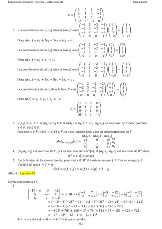 Applications linéaires, matrices, déterminants Pascal Lainé
62
𝑃 = (
1 0 1 −1
2 1 3 −1
3 1 5 −1
−2 0 −3 0
)
2. Les coordonnées de 𝑢(𝑎1) dans la base 𝛽 sont (
−1 2 −2 −2
−2 3 −2 −2
−2 2 −1 −2
0 0 0 1
) (
1
2
3
−2
) = (
1
2
3
−2
)
Donc 𝑢( 𝑎1) = 𝑒1 + 2𝑒2 + 3𝑒3 − 2𝑒4 = 𝑎1
Les coordonnées de 𝑢(𝑎2) dans la base 𝛽 sont (
−1 2 −2 −2
−2 3 −2 −2
−2 2 −1 −2
0 0 0 1
) (
0
1
1
0
) = (
0
1
1
0
)
Donc 𝑢( 𝑎2) = 𝑒2 + 𝑒3 = 𝑎2
Les coordonnées de 𝑢(𝑎3) dans la base 𝛽 sont (
−1 2 −2 −2
−2 3 −2 −2
−2 2 −1 −2
0 0 0 1
) (
1
3
5
−3
) = (
1
3
5
−3
)
Donc 𝑢( 𝑎3) = 𝑒1 + 3𝑒2 + 5𝑒3 − 3𝑒4 = 𝑎3
Les coordonnées de 𝑢(𝑐) dans la base 𝛽 sont (
−1 2 −2 −2
−2 3 −2 −2
−2 2 −1 −2
0 0 0 1
) (
−1
−1
−1
0
) = (
1
1
1
0
)
Donc 𝑢( 𝑐) = 𝑒1 + 𝑒2 + 𝑒3 = −𝑐
𝐷 = (
1 0 0 0
0 1 0 0
0 0 1 0
0 0 0 −1
)
3. 𝑢( 𝑎1) = 𝑎1 ∈ 𝐹, 𝑢( 𝑎2) = 𝑎2 ∈ 𝐹 et 𝑢( 𝑎3) = 𝑎3 ∈ 𝐹, (𝑎1, 𝑎2, 𝑎3) est une base de 𝐹 donc pour tout
𝑥 ∈ 𝐹, 𝑢( 𝑥) ∈ 𝐹.
Pour tout 𝑥 ∈ 𝐹, 𝑣( 𝑥) = 𝑢( 𝑥) ∈ 𝐹, et 𝑣 est linéaire donc 𝑣 est un endomorphisme de 𝐹.
𝑀𝑎𝑡(𝑎1,𝑎2,𝑎3)( 𝑣) =
𝑢( 𝑎1) 𝑢( 𝑎2) 𝑢( 𝑎3)
(
1 0 0
0 1 0
0 0 1
)
𝑎1
𝑎2
𝑎3
4. (𝑎1, 𝑎2, 𝑎3) est une base de 𝐹, (𝑐) est une base de 𝑉𝑒𝑐𝑡(𝑐), et (𝑎1, 𝑎2, 𝑎3, 𝑐) est une base de ℝ4
, donc
ℝ4
= 𝐹 ⊕ 𝑉𝑒𝑐𝑡(𝑐)
5. Par définition de la somme directe, pour tout 𝑥 ∈ ℝ4
il existe un unique 𝑓 ∈ 𝐹 et un unique 𝑔 ∈
𝑉𝑒𝑐𝑡(𝑐) tel que 𝑥 = 𝑓 + 𝑔.
𝑢( 𝑥) = 𝑢( 𝑓 + 𝑔) = 𝑢( 𝑓) + 𝑢( 𝑔) = 𝑓 − 𝑔
Allez à : Exercice 55
Correction exercice 56.
1.
|
−10 − 𝜆 −3 −12
5 −𝜆 7
6 2 7 − 𝜆
| = (−10 − 𝜆) |
−𝜆 7
2 7 − 𝜆
| − 5 |
−3 −12
2 7 − 𝜆
| + 6 |
−3 −12
−𝜆 7
|
= (−10 − 𝜆)[−𝜆(7 − 𝜆) − 14] − 5[−3(7 − 𝜆) + 24] + 6(−21 − 12𝜆)
= (−10 − 𝜆)( 𝜆2
− 7𝜆 − 14) − 5(3 + 3𝜆) − 126 − 72𝜆
= −10𝜆2
+ 70𝜆 + 140 − 𝜆3
+ 7𝜆2
+ 14𝜆 − 15 − 15𝜆 − 126 − 72𝜆
= −𝜆3
− 3𝜆2
− 3𝜆 − 1 = −( 𝜆 + 1)3
Si 𝜆 = −1 alors 𝐴 − 𝜆𝐼 = 𝐴 + 𝐼 n’est pas inversible.
 