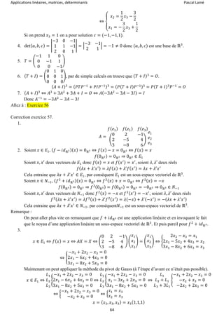 Applications linéaires, matrices, déterminants Pascal Lainé
64
⇔ {
𝑥2 =
1
2
𝑥3 −
3
2
𝑥1 = −
3
2
𝑥3 +
1
2
Si on prend 𝑥3 = 1 on a pour solution 𝑐 = (−1, −1,1).
4. det( 𝑎, 𝑏, 𝑐) = |
−3 0 −1
1 1 −1
2 0 1
| = |
−3 −1
2 1
| = −1 ≠ 0 donc (𝑎, 𝑏, 𝑐) est une base de ℝ3
.
5. 𝑇 = (
−1 1 0
0 −1 1
0 0 −1
)
6. ( 𝑇 + 𝐼) = (
0 1 0
0 0 1
0 0 0
), par de simple calculs on trouve que ( 𝑇 + 𝐼)3
= 𝑂.
( 𝐴 + 𝐼)3
= ( 𝑃𝑇𝑃−1
+ 𝑃𝐼𝑃−1)3
= ( 𝑃( 𝑇 + 𝐼) 𝑃−1)3
= 𝑃( 𝑇 + 𝐼)3
𝑃−1
= 𝑂
7. ( 𝐴 + 𝐼)3
⇔ 𝐴3
+ 3𝐴2
+ 3𝐴 + 𝐼 = 𝑂 ⇔ 𝐴(−3𝐴2
− 3𝐴 − 3𝐼) = 𝐼
Donc 𝐴−1
= −3𝐴2
− 3𝐴 − 3𝐼
Allez à : Exercice 56
Correction exercice 57.
1.
𝐴 =
𝑓( 𝑒1) 𝑓( 𝑒1) 𝑓( 𝑒3)
(
0 2 −1
2 −5 4
3 −8 6
)
𝑒1
𝑒2
𝑒3
2. Soient 𝑥 ∈ 𝐸1, ( 𝑓 − 𝑖𝑑ℝ3)( 𝑥) = 0ℝ3 ⇔ 𝑓( 𝑥) − 𝑥 = 0ℝ3 ⇔ 𝑓( 𝑥) = 𝑥
𝑓(0ℝ3) = 0ℝ3 ⇒ 0ℝ3 ∈ 𝐸1
Soient 𝑥, 𝑥′ deux vecteurs de 𝐸1 donc 𝑓( 𝑥) = 𝑥 et 𝑓( 𝑥′) = 𝑥′
, soient 𝜆, 𝜆′ deux réels
𝑓( 𝜆𝑥 + 𝜆′
𝑥′) = 𝜆𝑓( 𝑥) + 𝜆′
𝑓( 𝑥′) = 𝜆𝑥 + 𝜆′
𝑥′
Cela entraine que 𝜆𝑥 + 𝜆′
𝑥′
∈ 𝐸1, par conséquent 𝐸1 est un sous-espace vectoriel de ℝ3
.
Soient 𝑥 ∈ 𝑁−1, ( 𝑓2
+ 𝑖𝑑ℝ3)( 𝑥) = 0ℝ3 ⇔ 𝑓2( 𝑥) + 𝑥 = 0ℝ3 ⇔ 𝑓2( 𝑥) = −𝑥
𝑓(0ℝ3) = 0ℝ3 ⇒ 𝑓2(0ℝ3) = 𝑓(0ℝ3) = 0ℝ3 = −0ℝ3 ⇒ 0ℝ3 ∈ 𝑁−1
Soient 𝑥, 𝑥′ deux vecteurs de 𝑁−1 donc 𝑓2( 𝑥) = −𝑥 et 𝑓2( 𝑥′) = −𝑥′
, soient 𝜆, 𝜆′ deux réels
𝑓2( 𝜆𝑥 + 𝜆′
𝑥′) = 𝜆𝑓2( 𝑥) + 𝜆′
𝑓2( 𝑥′) = 𝜆(−𝑥) + 𝜆′(−𝑥′) = −( 𝜆𝑥 + 𝜆′
𝑥′)
Cela entraine que 𝜆𝑥 + 𝜆′
𝑥′
∈ 𝑁−1, par conséquent𝑁−1 est un sous-espace vectoriel de ℝ3
.
Remarque :
On peut aller plus vite en remarquant que 𝑓 + 𝑖𝑑ℝ3 est une application linéaire et en invoquant le fait
que le noyau d’une application linéaire un sous-espace vectoriel de ℝ3
. Et puis pareil pour 𝑓2
+ 𝑖𝑑ℝ3.
3.
𝑥 ∈ 𝐸1 ⇔ 𝑓( 𝑥) = 𝑥 ⇔ 𝐴𝑋 = 𝑋 ⇔ (
0 2 −1
2 −5 4
3 −8 6
) (
𝑥1
𝑥2
𝑥3
) = (
𝑥1
𝑥2
𝑥3
) ⇔ {
2𝑥2 − 𝑥3 = 𝑥1
2𝑥1 − 5𝑥2 + 4𝑥3 = 𝑥2
3𝑥1 − 8𝑥2 + 6𝑥3 = 𝑥3
⇔ {
−𝑥1 + 2𝑥2 − 𝑥3 = 0
2𝑥1 − 6𝑥2 + 4𝑥3 = 0
3𝑥1 − 8𝑥2 + 5𝑥3 = 0
Maintenant on peut appliquer la méthode du pivot de Gauss (à l’étape d’avant ce n’était pas possible).
𝑥 ∈ 𝐸1 ⇔
𝐿1
𝐿2
𝐿3
{
−𝑥1 + 2𝑥2 − 𝑥3 = 0
2𝑥1 − 6𝑥2 + 4𝑥3 = 0
3𝑥1 − 8𝑥2 + 5𝑥3 = 0
⇔
𝐿1
𝐿2
𝐿3
{
−𝑥1 + 2𝑥2 − 𝑥3 = 0
𝑥1 − 3𝑥2 + 2𝑥3 = 0
3𝑥1 − 8𝑥2 + 5𝑥3 = 0
⇔
𝐿1
𝐿2 + 𝐿1
𝐿3 + 3𝐿1
{
−𝑥1 + 2𝑥2 − 𝑥3 = 0
−𝑥2 + 𝑥3 = 0
−2𝑥2 + 2𝑥3 = 0
⇔ {
−𝑥1 + 2𝑥2 − 𝑥3 = 0
−𝑥2 + 𝑥3 = 0
⇔ {
𝑥1 = 𝑥3
𝑥2 = 𝑥3
𝑥 = ( 𝑥3, 𝑥3, 𝑥3) = 𝑥3(1,1,1)
 