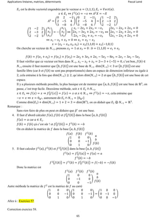 Applications linéaires, matrices, déterminants Pascal Lainé
65
𝐸1 est la droite vectoriel engendrée par le vecteur 𝑎 = (1,1,1), 𝐸1 = 𝑉𝑒𝑐𝑡( 𝑎).
𝑥 ∈ 𝐸1 ⇔ 𝑓2( 𝑥) = −𝑥 ⇔ 𝐴2
𝑋 = −𝑋
𝐴2
= (
0 2 −1
2 −5 4
3 −8 6
) (
0 2 −1
2 −5 4
3 −8 6
) = (
1 −2 2
2 −3 2
2 −2 1
)
(
1 −2 2
2 −3 2
2 −2 1
) (
𝑥1
𝑥2
𝑥3
) = − (
𝑥1
𝑥2
𝑥3
) ⇔ {
𝑥1 − 2𝑥2 + 2𝑥3 = −𝑥1
2𝑥1 − 3𝑥2 + 2𝑥3 = −𝑥2
2𝑥1 − 2𝑥2 + 𝑥3 = −𝑥3
⇔ {
2𝑥1 − 2𝑥2 + 2𝑥3 = 0
2𝑥1 − 2𝑥2 + 2𝑥3 = 0
2𝑥1 − 2𝑥2 + 2𝑥3 = 0
⇔ 𝑥1 − 𝑥2 + 𝑥3 = 0 ⇔ 𝑥1 = 𝑥2 − 𝑥3
𝑥 = ( 𝑥2 − 𝑥3, 𝑥2, 𝑥3) = 𝑥2(1,1,0) + 𝑥3(−1,0,1)
On cherche un vecteur de 𝑁−1, prenons 𝑥2 = 1 et 𝑥3 = 0 : 𝑏 = (1,1,0) = 𝑒1 + 𝑒2
𝑓( 𝑏) = 𝑓( 𝑒1 + 𝑒2) = 𝑓( 𝑒1) + 𝑓( 𝑒2) = 2𝑒2 + 3𝑒3 + 2𝑒1 − 5𝑒2 − 8𝑒3 = 2𝑒1 − 3𝑒2 − 5𝑒3
Il faut vérifier que ce vecteur est bien dans 𝑁−1, 𝑥1 − 𝑥2 + 𝑥3 = 2— 3 + (−5) = 0, c’est bon, 𝑓( 𝑏) ∈
𝑁−1 ensuite il faut montrer que (𝑏, 𝑓( 𝑏)) est une base de 𝑁−1. dim( 𝑁−1) < 3 or (𝑏, 𝑓( 𝑏)) est une
famille libre (car 𝑏 et 𝑓( 𝑏) ne sont pas proportionnels) dans un espace de dimension inférieur ou égale à
2, cela entraine à la fois que dim( 𝑁−1) ≥ 2, qu’alors dim( 𝑁−1) = 2 et que (𝑏, 𝑓( 𝑏)) est une base de cet
espace.
Il y a plusieurs méthode possible, la plus basique est de montrer que (𝑎, 𝑏, 𝑓( 𝑏)) est une base de ℝ3
, on
passe, c’est trop facile. Deuxième méthode, soit 𝑥 ∈ 𝐸1 ∩ 𝑁−1,
𝑥 ∈ 𝐸1 ⇔ 𝑓( 𝑥) = 𝑥 ⇒ 𝑓(𝑓( 𝑥)) = 𝑓( 𝑥) = 𝑥 et 𝑥 ∈ 𝑁−1 ⇔ 𝑓2( 𝑥) = −𝑥, cela entraine que
−𝑥 = 𝑥 ⇔ 𝑥 = 0ℝ3, autrement dit 𝐸1 ∩ 𝑁−1 = {0ℝ3}
Comme dim( 𝐸1) + dim( 𝑁−1) = 1 + 2 = 3 = dim(ℝ3), on en déduit que 𝐸1 ⊕ 𝑁−1 = ℝ3
.
Remarque :
Sans rien faire de plus on peut en déduire que 𝛽′
est une base.
4. Il faut d’abord calculer 𝑓( 𝑎), 𝑓( 𝑏) et 𝑓(𝑓( 𝑏)) dans la base (𝑎, 𝑏, 𝑓( 𝑏))
𝑓( 𝑎) = 𝑎 car 𝑎 ∈ 𝐸1.
𝑓( 𝑏) = 𝑓(𝑏) çà c’est sûr ! et 𝑓(𝑓( 𝑏)) = 𝑓2( 𝑏) = −𝑏
On en déduit la matrice de 𝑓 dans la base (𝑎, 𝑏, 𝑓( 𝑏))
𝑓( 𝑎) 𝑓( 𝑏) 𝑓2( 𝑏)
(
1 0 0
0 0 −1
0 1 0
)
𝑎
𝑏
𝑓( 𝑏)
5. Il faut calculer 𝑓2( 𝑎), 𝑓2( 𝑏) et 𝑓2(𝑓(𝑏)) dans la base (𝑎, 𝑏, 𝑓( 𝑏))
𝑓2( 𝑎) = 𝑓(𝑓( 𝑎)) = 𝑓( 𝑎) = 𝑎
𝑓2( 𝑏) = −𝑏
𝑓2(𝑓(𝑏)) = 𝑓3( 𝑏) = 𝑓(𝑓2( 𝑏)) = 𝑓(−𝑏) = −𝑓( 𝑏)
Donc la matrice est
𝑓2( 𝑎) 𝑓2( 𝑏) 𝑓3( 𝑏)
(
1 0 0
0 −1 0
0 0 −1
)
𝑎
𝑏
𝑓( 𝑏)
Autre méthode la matrice de 𝑓2
est la matrice de 𝑓 au carré
(
1 0 0
0 0 −1
0 1 0
) (
1 0 0
0 0 −1
0 1 0
) = (
1 0 0
0 −1 0
0 0 −1
)
Allez à : Exercice 57
Correction exercice 58.
 