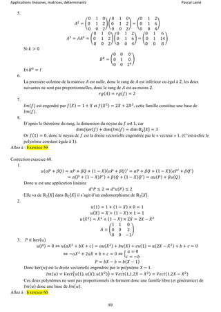 Applications linéaires, matrices, déterminants Pascal Lainé
69
5.
𝐴2
= (
0 1 0
0 1 2
0 0 2
) (
0 1 0
0 1 2
0 0 2
) = (
0 1 2
0 1 6
0 0 4
)
𝐴3
= 𝐴𝐴2
= (
0 1 0
0 1 2
0 0 2
) (
0 1 2
0 1 6
0 0 4
) = (
0 1 6
0 1 14
0 0 8
)
Si 𝑘 > 0
𝐵 𝑘
= (
0 0 0
0 1 0
0 0 2 𝑘
)
Et 𝐵0
= 𝐼
6.
La première colonne de la matrice 𝐴 est nulle, donc le rang de 𝐴 est inférieur ou égal à 2, les deux
suivantes ne sont pas proportionnelles, donc le rang de 𝐴 est au moins 2.
𝑟𝑔( 𝐴) = 𝑟𝑔(𝑓) = 2
7.
𝐼𝑚(𝑓) est engendré par 𝑓( 𝑋) = 1 + 𝑋 et 𝑓( 𝑋2) = 2𝑋 + 2𝑋2
, cette famille constitue une base de
𝐼𝑚(𝑓).
8.
D’après le théorème du rang, la dimension du noyau de 𝑓 est 1, car
dim(ker( 𝑓) + dim(𝐼𝑚( 𝑓) = dim ℝ2[ 𝑋] = 3
Or 𝑓(1) = 0, donc le noyau de 𝑓 est la droite vectorielle engendrée par le « vecteur » 1. (C’est-à-dire le
polynôme constant égale à 1).
Allez à : Exercice 59
Correction exercice 60.
1.
𝑢( 𝛼𝑃 + 𝛽𝑄) = 𝛼𝑃 + 𝛽𝑄 + (1 − 𝑋)( 𝛼𝑃 + 𝛽𝑄)′
= 𝛼𝑃 + 𝛽𝑄 + (1 − 𝑋)( 𝛼𝑃′
+ 𝛽𝑄′)
= 𝛼( 𝑃 + (1 − 𝑋) 𝑃′) + 𝛽( 𝑄 + (1 − 𝑋) 𝑄′) = 𝛼𝑢( 𝑃) + 𝛽𝑢( 𝑄)
Donc 𝑢 est une application linéaire
𝑑°𝑃 ≤ 2 ⇒ 𝑑°𝑢( 𝑃) ≤ 2
Elle va de ℝ2[ 𝑋] dans ℝ2[ 𝑋] il s’agit d’un endomorphisme de ℝ2[ 𝑋].
2.
𝑢(1) = 1 + (1 − 𝑋) × 0 = 1
𝑢( 𝑋) = 𝑋 + (1 − 𝑋) × 1 = 1
𝑢( 𝑋2) = 𝑋2
+ (1 − 𝑋) × 2𝑋 = 2𝑋 − 𝑋2
𝐴 = (
1 1 0
0 0 2
0 0 −1
)
3. 𝑃 ∈ ker( 𝑢)
𝑢( 𝑃) = 0 ⇔ 𝑢( 𝑎𝑋2
+ 𝑏𝑋 + 𝑐) = 𝑎𝑢( 𝑋2) + 𝑏𝑢( 𝑋) + 𝑐𝑢(1) = 𝑎(2𝑋 − 𝑋2) + 𝑏 + 𝑐 = 0
⇔ −𝑎𝑋2
+ 2𝑎𝑋 + 𝑏 + 𝑐 = 0 ⇔ {
𝑎 = 0
𝑐 = −𝑏
𝑃 = 𝑏𝑋 − 𝑏 = 𝑏( 𝑋 − 1)
Donc ker(𝑢) est la droite vectorielle engendrée par le polynôme 𝑋 − 1.
𝐼𝑚( 𝑢) = 𝑉𝑒𝑐𝑡(𝑢(1), 𝑢( 𝑋), 𝑢( 𝑋2)) = 𝑉𝑒𝑐𝑡(1,1,2𝑋 − 𝑋2) = 𝑉𝑒𝑐𝑡(1,2𝑋 − 𝑋2)
Ces deux polynômes ne sont pas proportionnels ils forment donc une famille libre (et génératrice) de
𝐼𝑚( 𝑢) donc une base de 𝐼𝑚( 𝑢).
Allez à : Exercice 60
 