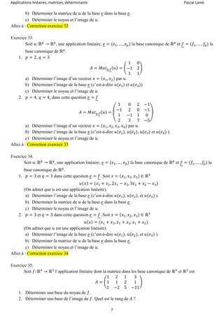Applications linéaires, matrices, déterminants Pascal Lainé
7
b) Déterminer la matrice de 𝑢 de la base 𝑒 dans la base 𝑒.
c) Déterminer le noyau et l’image de 𝑢.
Allez à : Correction exercice 32
Exercice 33.
Soit 𝑢: ℝ 𝑝
→ ℝ 𝑞
, une application linéaire, 𝑒 = (𝑒1, … , 𝑒 𝑝) la base canonique de ℝ 𝑝
et 𝑓 = (𝑓1, … , 𝑓𝑞) la
base canonique de ℝ 𝑞
.
1. 𝑝 = 2, 𝑞 = 3
𝐴 = 𝑀𝑎𝑡 𝑒,𝑓( 𝑢) = (
1 0
−1 2
1 1
)
a) Déterminer l’image d’un vecteur 𝑥 = ( 𝑥1, 𝑥2) par 𝑢.
b) Déterminer l’image de la base 𝑒 (c’est-à-dire 𝑢(𝑒1) et 𝑢(𝑒2)).
c) Déterminer le noyau et l’image de 𝑢.
2. 𝑝 = 4, 𝑞 = 4, dans cette question 𝑒 = 𝑓
𝐴 = 𝑀𝑎𝑡 𝑒,𝑓( 𝑢) = (
1 0 2 −1
−1 2 0 −1
1 −1 1 0
2 3 7 −5
)
a) Déterminer l’image d’un vecteur 𝑥 = (𝑥1, 𝑥2, 𝑥3, 𝑥4) par 𝑢.
b) Déterminer l’image de la base 𝑒 (c’est-à-dire 𝑢(𝑒1), 𝑢(𝑒2), 𝑢(𝑒3) et 𝑢(𝑒4) ).
c) Déterminer le noyau et l’image de 𝑢.
Allez à : Correction exercice 33
Exercice 34.
Soit 𝑢: ℝ 𝑝
→ ℝ 𝑞
, une application linéaire, 𝑒 = (𝑒1, … , 𝑒 𝑝) la base canonique de ℝ 𝑝
et 𝑓 = (𝑓1, … , 𝑓𝑞) la
base canonique de ℝ 𝑞
.
1. 𝑝 = 3 et 𝑞 = 3 dans cette question 𝑒 = 𝑓. Soit 𝑥 = ( 𝑥1, 𝑥2, 𝑥3) ∈ ℝ3
𝑢( 𝑥) = (𝑥1 + 𝑥2, 2𝑥1 − 𝑥3, 3𝑥1 + 𝑥2 − 𝑥3)
(On admet que 𝑢 est une application linéaire).
a) Déterminer l’image de la base 𝑒 (c’est-à-dire 𝑢(𝑒1), 𝑢(𝑒2), et 𝑢(𝑒3) ).
b) Déterminer la matrice de 𝑢 de la base 𝑒 dans la base 𝑒.
c) Déterminer le noyau et l’image de 𝑢.
2. 𝑝 = 3 et 𝑞 = 3 dans cette question 𝑒 = 𝑓. Soit 𝑥 = ( 𝑥1, 𝑥2, 𝑥3) ∈ ℝ3
𝑢( 𝑥) = (𝑥1 + 𝑥2, 𝑥1 + 𝑥2, 𝑥1 + 𝑥2)
(On admet que 𝑢 est une application linéaire).
a) Déterminer l’image de la base 𝑒 (c’est-à-dire 𝑢(𝑒1), 𝑢(𝑒2), et 𝑢(𝑒3) ).
b) Déterminer la matrice de 𝑢 de la base 𝑒 dans la base 𝑒.
c) Déterminer le noyau et l’image de 𝑢.
Allez à : Correction exercice 34
Exercice 35.
Soit 𝑓: ℝ4
→ ℝ3
l’application linéaire dont la matrice dans les base canonique de ℝ4
et ℝ3
est
𝐴 = (
1 2 1 3
1 1 2 1
1 −2 5 −11
)
1. Déterminer une base du noyau de 𝑓.
2. Déterminer une base de l’image de 𝑓. Quel est le rang de 𝐴 ?
 