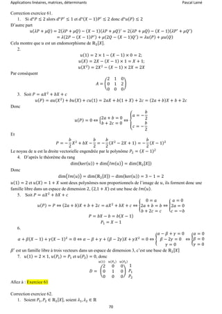Applications linéaires, matrices, déterminants Pascal Lainé
70
Correction exercice 61.
1. Si 𝑑°𝑃 ≤ 2 alors 𝑑°𝑃′
≤ 1 et 𝑑°( 𝑋 − 1) 𝑃′
≤ 2 donc 𝑑°𝑢( 𝑃) ≤ 2
D’autre part
𝑢( 𝜆𝑃 + 𝜇𝑄) = 2( 𝜆𝑃 + 𝜇𝑄) − ( 𝑋 − 1)( 𝜆𝑃 + 𝜇𝑄)′
= 2( 𝜆𝑃 + 𝜇𝑄) − ( 𝑋 − 1)( 𝜆𝑃′
+ 𝜇𝑄′)
= 𝜆(2𝑃 − ( 𝑋 − 1) 𝑃′) + 𝜇(2𝑄 − ( 𝑋 − 1) 𝑄′) = 𝜆𝑢( 𝑃) + 𝜇𝑢( 𝑄)
Cela montre que 𝑢 est un endomorphisme de ℝ2[ 𝑋].
2.
𝑢(1) = 2 × 1 − ( 𝑋 − 1) × 0 = 2;
𝑢( 𝑋) = 2𝑋 − ( 𝑋 − 1) × 1 = 𝑋 + 1;
𝑢( 𝑋2) = 2𝑋2
− ( 𝑋 − 1) × 2𝑋 = 2𝑋
Par conséquent
𝐴 = (
2 1 0
0 1 2
0 0 0
)
3. Soit 𝑃 = 𝑎𝑋2
+ 𝑏𝑋 + 𝑐
𝑢( 𝑃) = 𝑎𝑢( 𝑋2) + 𝑏𝑢( 𝑋) + 𝑐𝑢(1) = 2𝑎𝑋 + 𝑏(1 + 𝑋) + 2𝑐 = (2𝑎 + 𝑏) 𝑋 + 𝑏 + 2𝑐
Donc
𝑢( 𝑃) = 0 ⇔ {
2𝑎 + 𝑏 = 0
𝑏 + 2𝑐 = 0
⇔ {
𝑎 = −
𝑏
2
𝑐 = −
𝑏
2
Et
𝑃 = −
𝑏
2
𝑋2
+ 𝑏𝑋 −
𝑏
2
= −
𝑏
2
( 𝑋2
− 2𝑋 + 1) = −
𝑏
2
( 𝑋 − 1)2
Le noyau de 𝑢 est la droite vectorielle engendrée par le polynôme 𝑃2 = ( 𝑋 − 1)2
4. D’après le théorème du rang
dim(ker( 𝑢)) + dim(𝐼𝑚( 𝑢)) = dim(ℝ2[ 𝑋])
Donc
dim(𝐼𝑚( 𝑢)) = dim(ℝ2[ 𝑋]) − dim(ker( 𝑢)) = 3 − 1 = 2
𝑢(1) = 2 et 𝑢( 𝑋) = 1 + 𝑋 sont deux polynômes non proportionnels de l’image de 𝑢, ils forment donc une
famille libre dans un espace de dimension 2, (2,1 + 𝑋) est une base de 𝐼𝑚( 𝑢).
5. Soit 𝑃 = 𝑎𝑋2
+ 𝑏𝑋 + 𝑐
𝑢( 𝑃) = 𝑃 ⇔ (2𝑎 + 𝑏) 𝑋 + 𝑏 + 2𝑐 = 𝑎𝑋2
+ 𝑏𝑋 + 𝑐 ⇔ {
0 = 𝑎
2𝑎 + 𝑏 = 𝑏
𝑏 + 2𝑐 = 𝑐
⇔ {
𝑎 = 0
2𝑎 = 0
𝑐 = −𝑏
𝑃 = 𝑏𝑋 − 𝑏 = 𝑏( 𝑋 − 1)
𝑃1 = 𝑋 − 1
6.
𝛼 + 𝛽( 𝑋 − 1) + 𝛾( 𝑋 − 1)2
= 0 ⇔ 𝛼 − 𝛽 + 𝛾 + ( 𝛽 − 2𝛾) 𝑋 + 𝛾𝑋2
= 0 ⇔ {
𝛼 − 𝛽 + 𝛾 = 0
𝛽 − 2𝛾 = 0
𝛾 = 0
⇔ {
𝛼 = 0
𝛽 = 0
𝛾 = 0
𝛽′
est un famille libre à trois vecteurs dans un espace de dimension 3, c’est une base de ℝ2[ 𝑋]
7. 𝑢(1) = 2 × 1, 𝑢( 𝑃1) = 𝑃1 et 𝑢( 𝑃2) = 0, donc
𝐷 = (
2 0 0
0 1 0
0 0 0
)
𝑢(1) 𝑢(𝑃1) 𝑢(𝑃2)
1
𝑃1
𝑃2
Allez à : Exercice 61
Correction exercice 62.
1. Soient 𝑃1, 𝑃2 ∈ ℝ2[ 𝑋], soient 𝜆1, 𝜆2 ∈ ℝ
 