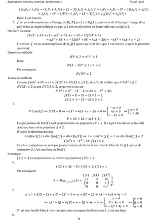 Applications linéaires, matrices, déterminants Pascal Lainé
71
𝑓( 𝜆1 𝑃1 + 𝜆2 𝑃2) = ( 𝜆1 𝑃1 + 𝜆2 𝑃2) − ( 𝑋 − 2)( 𝜆1 𝑃1 + 𝜆2 𝑃2)′
= 𝜆1 𝑃1 + 𝜆2 𝑃2 − ( 𝑋 − 2)( 𝜆1 𝑃1
′
+ 𝜆2 𝑃2
′)
= 𝜆1( 𝑃1 − ( 𝑋 − 2) 𝑃1
′) + 𝜆2( 𝑃2 − ( 𝑋 − 2) 𝑃2
′) = 𝜆1 𝑓( 𝑃1) + 𝜆2 𝑓( 𝑃2)
Donc 𝑓 est linéaire.
2. 𝑓 est un endomorphisme si l’image de ℝ2[ 𝑋] par 𝑓 est ℝ2[ 𝑋], autrement dit il faut que l’image d’un
polynôme de degré inférieur ou égal à 2 soit un polynôme de degré inférieur ou égal à 2.
Première méthode
𝑓( 𝑎𝑋2
+ 𝑏𝑋 + 𝑐) = 𝑎𝑋2
+ 𝑏𝑋 + 𝑐 − ( 𝑋 − 2)(2𝑎𝑋 + 𝑏)
= 𝑎𝑋2
+ 𝑏𝑋 + 𝑐 − (2𝑎𝑋2
+ 𝑏𝑋 − 4𝑎𝑋 − 2𝑏) = −𝑎𝑋2
+ 4𝑎𝑋 + 𝑐 − 2𝑏
C’est bon, 𝑓 est un endomorphisme de ℝ2[ 𝑋] (parce qu’il est clair que 𝑓 est linéaire d’après la première
question).
Deuxième méthode
𝑑°𝑃 ≤ 2 ⇒ 𝑑°𝑃′
≤ 1
Donc
𝑑°( 𝑋 − 2) 𝑃′
≤ 1 + 1 = 2
Par conséquent
𝑑°𝑓( 𝑃) ≤ 2
Troisième méthode
Comme 𝑓( 𝑎𝑋2
+ 𝑏𝑋 + 𝑐) = 𝑎𝑓( 𝑋2) + 𝑏𝑓( 𝑋) + 𝑐𝑓(1), il suffit de vérifier que 𝑑°𝑓( 𝑋2) ≤ 2,
𝑑°𝑓( 𝑋) ≤ 2 et que 𝑑°𝑓(1) ≤ 2, ce qui est le cas car
𝑓( 𝑋2) = 𝑋2
− ( 𝑋 − 2) × 2𝑋 = −𝑋2
+ 4𝑋;
𝑓( 𝑋) = 𝑋 − ( 𝑋 − 2) × 1 = 2;
𝑓(1) = 1 − ( 𝑋 − 2) × 0 = 1
3.
𝑃 ∈ ker( 𝑓) ⇔ 𝑓( 𝑃) = 0 ⇔ −𝑎𝑋2
+ 4𝑎𝑋 + 𝑐 − 2𝑏 = 0 ⇔ {
−𝑎 = 0
4𝑎 = 0
𝑐 − 2𝑏 = 0
⇔ {
𝑎 = 0
𝑐 = 2𝑏
𝑃 = 𝑏𝑋 + 2𝑏 = 𝑏(𝑋 + 2)
Les polynômes de ker( 𝑓) sont proportionnels au polynômes 𝑋 + 2, il s’agit d’une droite vectorielle
dont une base est le polynôme 𝑋 + 2.
D’après le théorème du rang
dim(ker( 𝑓)) + dim(𝐼𝑚( 𝑓)) = dim(ℝ2[ 𝑋]) ⇔ 1 + dim(𝐼𝑚( 𝑓)) = 3 ⇔ dim(𝐼𝑚( 𝑓)) = 2
𝑓( 𝑋2) = −𝑋2
+ 4𝑋; 𝑓( 𝑋) = 2
Ces deux polynômes ne sont pas proportionnels, ils forment une famille libre de 𝐼𝑚( 𝑓) qui est de
dimension 2, c’est une base de 𝐼𝑚( 𝑓).
Remarque :
𝑓(1) = 1 est proportionnel au vecteur (polynôme) 𝑓( 𝑋) = 2.
4.
𝑓( 𝑋2) = 4𝑋 − 𝑋2
; 𝑓( 𝑋) = 2; 𝑓(1) = 1
Par conséquent
𝐴 = 𝑀𝑎𝑡(1,𝑋,𝑋2)( 𝑓) =
𝑓(1) 𝑓( 𝑋) 𝑓( 𝑋2)
(
1 2 0
0 0 4
0 0 −1
)
1
𝑋
𝑋2
5.
𝛼 × 1 + 𝛽( 𝑋 − 2) + 𝛾( 𝑋 − 2)2
= 0 ⇔ 𝛼 + 𝛽𝑋 − 2𝛽 + 𝛾𝑋2
− 4𝛾𝑋 + 4𝛾 = 0
⇔ 𝛾𝑋2
+ ( 𝛽 − 4𝛾) 𝑋 + 𝛼 − 2𝛽 + 4𝛾 = 0 ⇔ {
𝛾 = 0
𝛽 − 4𝛾 = 0
𝛼 − 2𝛽 + 4𝛾 = 0
⇔ {
𝛾 = 0
𝛽 = 0
𝛼 = 0
𝛽′
est une famille libre à trois vecteurs dans un espace de dimension 3, c’est une base.
6.
 