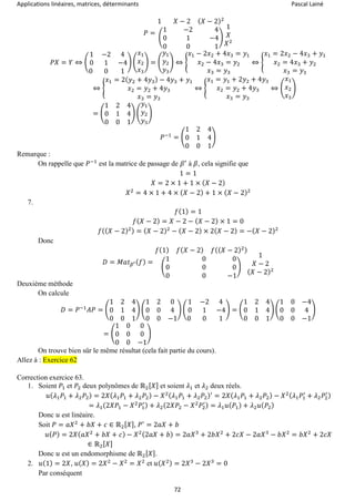 Applications linéaires, matrices, déterminants Pascal Lainé
72
𝑃 =
1 𝑋 − 2 ( 𝑋 − 2)2
(
1 −2 4
0 1 −4
0 0 1
)
1
𝑋
𝑋2
𝑃𝑋 = 𝑌 ⇔ (
1 −2 4
0 1 −4
0 0 1
) (
𝑥1
𝑥2
𝑥3
) = (
𝑦1
𝑦2
𝑦3
) ⇔ {
𝑥1 − 2𝑥2 + 4𝑥3 = 𝑦1
𝑥2 − 4𝑥3 = 𝑦2
𝑥3 = 𝑦3
⇔ {
𝑥1 = 2𝑥2 − 4𝑥3 + 𝑦1
𝑥2 = 4𝑥3 + 𝑦2
𝑥3 = 𝑦3
⇔ {
𝑥1 = 2( 𝑦2 + 4𝑦3) − 4𝑦3 + 𝑦1
𝑥2 = 𝑦2 + 4𝑦3
𝑥3 = 𝑦3
⇔ {
𝑥1 = 𝑦1 + 2𝑦2 + 4𝑦3
𝑥2 = 𝑦2 + 4𝑦3
𝑥3 = 𝑦3
⇔ (
𝑥1
𝑥2
𝑥3
)
= (
1 2 4
0 1 4
0 0 1
) (
𝑦1
𝑦2
𝑦3
)
𝑃−1
= (
1 2 4
0 1 4
0 0 1
)
Remarque :
On rappelle que 𝑃−1
est la matrice de passage de 𝛽′
à 𝛽, cela signifie que
1 = 1
𝑋 = 2 × 1 + 1 × ( 𝑋 − 2)
𝑋2
= 4 × 1 + 4 × ( 𝑋 − 2) + 1 × ( 𝑋 − 2)2
7.
𝑓(1) = 1
𝑓( 𝑋 − 2) = 𝑋 − 2 − ( 𝑋 − 2) × 1 = 0
𝑓(( 𝑋 − 2)2) = ( 𝑋 − 2)2
− ( 𝑋 − 2) × 2( 𝑋 − 2) = −( 𝑋 − 2)2
Donc
𝐷 = 𝑀𝑎𝑡 𝛽′( 𝑓) =
𝑓(1) 𝑓( 𝑋 − 2) 𝑓(( 𝑋 − 2)2)
(
1 0 0
0 0 0
0 0 −1
)
1
𝑋 − 2
( 𝑋 − 2)2
Deuxième méthode
On calcule
𝐷 = 𝑃−1
𝐴𝑃 = (
1 2 4
0 1 4
0 0 1
) (
1 2 0
0 0 4
0 0 −1
) (
1 −2 4
0 1 −4
0 0 1
) = (
1 2 4
0 1 4
0 0 1
) (
1 0 −4
0 0 4
0 0 −1
)
= (
1 0 0
0 0 0
0 0 −1
)
On trouve bien sûr le même résultat (cela fait partie du cours).
Allez à : Exercice 62
Correction exercice 63.
1. Soient 𝑃1 et 𝑃2 deux polynômes de ℝ2[ 𝑋] et soient 𝜆1 et 𝜆2 deux réels.
𝑢( 𝜆1 𝑃1 + 𝜆2 𝑃2) = 2𝑋( 𝜆1 𝑃1 + 𝜆2 𝑃2) − 𝑋2( 𝜆1 𝑃1 + 𝜆2 𝑃2)′
= 2𝑋( 𝜆1 𝑃1 + 𝜆2 𝑃2) − 𝑋2( 𝜆1 𝑃1
′
+ 𝜆2 𝑃2
′)
= 𝜆1(2𝑋𝑃1 − 𝑋2
𝑃1
′) + 𝜆2(2𝑋𝑃2 − 𝑋2
𝑃2
′) = 𝜆1 𝑢( 𝑃1) + 𝜆2 𝑢( 𝑃2)
Donc 𝑢 est linéaire.
Soit 𝑃 = 𝑎𝑋2
+ 𝑏𝑋 + 𝑐 ∈ ℝ2[ 𝑋], 𝑃′
= 2𝑎𝑋 + 𝑏
𝑢( 𝑃) = 2𝑋( 𝑎𝑋2
+ 𝑏𝑋 + 𝑐) − 𝑋2(2𝑎𝑋 + 𝑏) = 2𝑎𝑋3
+ 2𝑏𝑋2
+ 2𝑐𝑋 − 2𝑎𝑋3
− 𝑏𝑋2
= 𝑏𝑋2
+ 2𝑐𝑋
∈ ℝ2[ 𝑋]
Donc 𝑢 est un endomorphisme de ℝ2[ 𝑋].
2. 𝑢(1) = 2𝑋, 𝑢( 𝑋) = 2𝑋2
− 𝑋2
= 𝑋2
et 𝑢( 𝑋2) = 2𝑋3
− 2𝑋3
= 0
Par conséquent
 