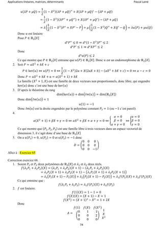 Applications linéaires, matrices, déterminants Pascal Lainé
74
𝑢( 𝜆𝑃 + 𝜇𝑄) =
1
2
(1 − 𝑋2)( 𝜆𝑃 + 𝜇𝑄)′′
+ 𝑋( 𝜆𝑃 + 𝜇𝑄)′
− ( 𝜆𝑃 + 𝜇𝑄)
=
1
2
(1 − 𝑋2)( 𝜆𝑃′′
+ 𝜇𝑄′′) + 𝑋( 𝜆𝑃′
+ 𝜇𝑄′) − ( 𝜆𝑃 + 𝜇𝑄)
= 𝜆 (
1
2
(1 − 𝑋2) 𝑃′′
+ 𝑋𝑃′
− 𝑃) + 𝜇 (
1
2
(1 − 𝑋2) 𝑄′′
+ 𝑋𝑄′
− 𝑄) = 𝜆𝑢( 𝑃) + 𝜇𝑢( 𝑄)
Donc 𝑢 est linéaire
Pour 𝑃 ∈ ℝ2[ 𝑋]
𝑑°𝑃′′
≤ 0 ⇒ 𝑑°(1 − 𝑋2) 𝑃′′
≤ 2
𝑑°𝑃′
≤ 1 ⇒ 𝑑°𝑋𝑃′′
≤ 2
Donc
𝑑°𝑢( 𝑃) ≤ 2
Ce qui montre que 𝑃 ∈ ℝ2[ 𝑋] entraine que 𝑢( 𝑃) ∈ ℝ2[ 𝑋]. Donc 𝑢 est un endomorphisme de ℝ2[ 𝑋].
2. Soit 𝑃 = 𝑎𝑋2
+ 𝑏𝑋 + 𝑐
𝑃 ∈ ker( 𝑢) ⇔ 𝑢( 𝑃) = 0 ⇔
1
2
(1 − 𝑋2)2𝑎 + 𝑋(2𝑎𝑋 + 𝑏) − ( 𝑎𝑋2
+ 𝑏𝑋 + 𝑐) = 0 ⇔ 𝑎 − 𝑐 = 0
Donc 𝑃 = 𝑎𝑋2
+ 𝑏𝑋 + 𝑎 = 𝑎( 𝑋2
+ 1) + 𝑏𝑋
La famille (𝑋2
+ 1, 𝑋) est une famille de deux vecteurs non proportionnels, donc libre, qui engendre
ker( 𝑢) donc c’est une base de ker( 𝑢)
3. D’après le théorème du rang
dim(ker( 𝑢)) + dim(𝐼𝑚( 𝑢)) = dim(ℝ2[ 𝑋])
Donc dim(𝐼𝑚( 𝑢)) = 1
𝑢(1) = −1
Donc 𝐼𝑚( 𝑢) est la droite engendrée par le polynôme constant 𝑃3 = 1 (ou −1 c’est pareil)
4.
𝛼( 𝑋2
+ 1) + 𝛽𝑋 + 𝛾 = 0 ⇔ 𝛼𝑋2
+ 𝛽𝑋 + 𝛼 + 𝛾 = 0 ⇔ {
𝛼 = 0
𝛽 = 0
𝛼 + 𝛾 = 0
⇔ {
𝛼 = 0
𝛽 = 0
𝛾 = 0
Ce qui montre que ( 𝑃1, 𝑃2, 𝑃3) est une famille libre à trois vecteurs dans un espace vectoriel de
dimension 3, il s’agit donc d’une base de ℝ2[ 𝑋]
5. On a 𝑢( 𝑃1) = 0, 𝑢( 𝑃2) = 0 et 𝑢( 𝑃3) = −1 donc
𝐷 = (
0 0 0
0 0 0
0 0 −1
)
Allez à : Exercice 65
Correction exercice 66.
1. Soient 𝑃1 et 𝑃2 deux polynômes de ℝ2[𝑋] et 𝜆1 et 𝜆2 deux réels.
𝑓( 𝜆1 𝑃1 + 𝜆2 𝑃2)( 𝑋) = ( 𝜆1 𝑃1 + 𝜆2 𝑃2)( 𝑋 + 1) − ( 𝜆1 𝑃1 + 𝜆2 𝑃2)( 𝑋)
= 𝜆1 𝑃1( 𝑋 + 1) + 𝜆2 𝑃2( 𝑋 + 1) − (𝜆1 𝑃1( 𝑋 + 1) + 𝜆2 𝑃2( 𝑋 + 1))
= 𝜆1(𝑃1( 𝑋 + 1) − 𝑃1( 𝑋)) + 𝜆2(𝑃2( 𝑋 + 1) − 𝑃2( 𝑋)) = 𝜆1 𝑓( 𝑃1)( 𝑋) + 𝜆2 𝑓( 𝑃2)(𝑋)
Ce qui entraine que :
𝑓( 𝜆1 𝑃1 + 𝜆2 𝑃2) = 𝜆1 𝑓( 𝑃1)( 𝑋) + 𝜆2 𝑓( 𝑃2)
2. 𝑓 est linéaire.
𝑓(1)( 𝑋) = 1 − 1 = 0
𝑓( 𝑋)( 𝑋) = ( 𝑋 + 1) − 𝑋 = 1
𝑓( 𝑋2) = ( 𝑋 + 1)2
− 𝑋2
= 1 + 2𝑋
Donc
𝐴 =
𝑓(1) 𝑓( 𝑋) 𝑓( 𝑋2)
(
0 1 1
0 0 2
0 0 0
)
1
𝑋
𝑋2
 