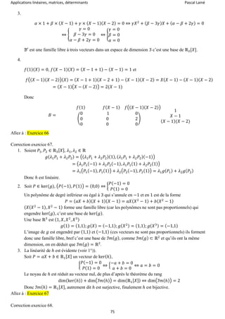 Applications linéaires, matrices, déterminants Pascal Lainé
75
3.
𝛼 × 1 + 𝛽 × ( 𝑋 − 1) + 𝛾 × ( 𝑋 − 1)( 𝑋 − 2) = 0 ⇔ 𝛾𝑋2
+ ( 𝛽 − 3𝛾) 𝑋 + ( 𝛼 − 𝛽 + 2𝛾) = 0
⇔ {
𝛾 = 0
𝛽 − 3𝛾 = 0
𝛼 − 𝛽 + 2𝛾 = 0
⇔ {
𝛾 = 0
𝛽 = 0
𝛼 = 0
ℬ′ est une famille libre à trois vecteurs dans un espace de dimension 3 c’est une base de ℝ2[𝑋].
4.
𝑓(1)( 𝑋) = 0, 𝑓( 𝑋 − 1)( 𝑋) = ( 𝑋 − 1 + 1) − ( 𝑋 − 1) = 1 et
𝑓(( 𝑋 − 1)( 𝑋 − 2))( 𝑋) = ( 𝑋 − 1 + 1)( 𝑋 − 2 + 1) − ( 𝑋 − 1)( 𝑋 − 2) = 𝑋( 𝑋 − 1) − ( 𝑋 − 1)( 𝑋 − 2)
= ( 𝑋 − 1)( 𝑋 − ( 𝑋 − 2)) = 2(𝑋 − 1)
Donc
𝐵 =
𝑓(1) 𝑓( 𝑋 − 1) 𝑓(( 𝑋 − 1)( 𝑋 − 2))
(
0 1 0
0 0 2
0 0 0
)
1
𝑋 − 1
( 𝑋 − 1)(𝑋 − 2)
Allez à : Exercice 66
Correction exercice 67.
1. Soient 𝑃1, 𝑃2 ∈ ℝ3[ 𝑋], 𝜆1, 𝜆2 ∈ ℝ
𝑔( 𝜆1 𝑃1 + 𝜆2 𝑃2) = ((𝜆1 𝑃1 + 𝜆2 𝑃2)(1), ( 𝜆1 𝑃1 + 𝜆2 𝑃2)(−1))
= (𝜆1 𝑃1(−1) + 𝜆2 𝑃2(−1), 𝜆1 𝑃1(1) + 𝜆2 𝑃2(1))
= 𝜆1(𝑃1(−1), 𝑃1(1)) + 𝜆2(𝑃2(−1), 𝑃2(1)) = 𝜆1 𝑔( 𝑃1) + 𝜆2 𝑔( 𝑃2)
Donc ℎ est linéaire.
2. Soit 𝑃 ∈ ker(𝑔), (𝑃(−1), 𝑃(1)) = (0,0) ⇔ {
𝑃(−1) = 0
𝑃(1) = 0
Un polynôme de degré inférieur ou égal à 3 qui s’annule en −1 et en 1 est de la forme
𝑃 = ( 𝑎𝑋 + 𝑏)( 𝑋 + 1)( 𝑋 − 1) = 𝑎𝑋( 𝑋2
− 1) + 𝑏( 𝑋2
− 1)
( 𝑋( 𝑋2
− 1), 𝑋2
− 1) forme une famille libre (car les polynômes ne sont pas proportionnels) qui
engendre ker( 𝑔), c’est une base de ker( 𝑔).
Une base ℝ3
est (1, 𝑋, 𝑋2
, 𝑋3)
𝑔(1) = (1,1); 𝑔( 𝑋) = (−1,1); 𝑔( 𝑋2) = (1,1); 𝑔( 𝑋3) = (−1,1)
L’image de 𝑔 est engendré par (1,1) et (−1,1) (ces vecteurs ne sont pas proportionnels) ils forment
donc une famille libre, bref c’est une base de ℐ𝑚( 𝑔), comme ℐ𝑚( 𝑔) ⊂ ℝ2
et qu’ils ont la même
dimension, on en déduit que ℐ𝑚( 𝑔) = ℝ2
.
3. La linéarité de ℎ est évidente (voir 1°)).
Soit 𝑃 = 𝑎𝑋 + 𝑏 ∈ ℝ1[ 𝑋] un vecteur de ker(ℎ),
{
𝑃(−1) = 0
𝑃(1) = 0
⇔ {
−𝑎 + 𝑏 = 0
𝑎 + 𝑏 = 0
⇔ 𝑎 = 𝑏 = 0
Le noyau de ℎ est réduit au vecteur nul, de plus d’après le théorème du rang
dim(ker(ℎ)) + dim(ℐ𝑚(ℎ)) = dim(ℝ1[ 𝑋]) ⇔ dim(ℐ𝑚(ℎ)) = 2
Donc ℐ𝑚(ℎ) = ℝ1[ 𝑋], autrement dit ℎ est surjective, finalement ℎ est bijective.
Allez à : Exercice 67
Correction exercice 68.
 