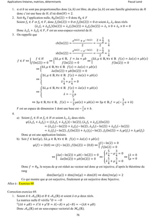 Applications linéaires, matrices, déterminants Pascal Lainé
76
1. 𝑎 et 𝑏 ne sont pas proportionnelles donc ( 𝑎, 𝑏) est libre, de plus ( 𝑎, 𝑏) est une famille génératrice de 𝐻
donc c’est une base de 𝐻, d’où dim( 𝐻) = 2.
2. Soit 𝜃ℝ l’application nulle, 𝜃ℝ(ln(2)) = 0 donc 𝜃ℝ ∈ 𝐹
Soient 𝑓1 ∈ 𝐹 et 𝑓2 ∈ 𝐹, donc 𝑓1(ln(2)) = 0 et 𝑓2(ln(2)) = 0 et soient 𝜆1, 𝜆2 deux réels
( 𝜆1 𝑓1 + 𝜆2 𝑓2)(ln(2)) = 𝜆1 𝑓1(ln(2)) + 𝜆2 𝑓2(ln(2)) = 𝜆1 × 0 + 𝜆2 × 0 = 0
Donc 𝜆1 𝑓1 + 𝜆2 𝑓2 ∈ 𝐹, 𝐹 est un sous-espace-vectoriel de 𝐻.
3. On rappelle que
ch(ln(2)) =
𝑒ln(2)
+ 𝑒− ln(2)
2
=
2 +
1
2
2
=
5
4
sh(ln(2)) =
𝑒ln(2)
− 𝑒− ln(2)
2
=
2 −
1
2
2
=
3
4
𝑓 ∈ 𝐹 ⇔ {
𝑓 ∈ 𝐻
𝑓(ln(2)) = 0
⇔ {
∃𝜆, 𝜇 ∈ ℝ, 𝑓 = 𝜆𝑎 + 𝜇𝑏
𝑓(ln(2)) = 0
⇔ {
∃𝜆, 𝜇 ∈ ℝ, ∀𝑥 ∈ ℝ 𝑓( 𝑥) = 𝜆𝑎( 𝑥) + 𝜇𝑏( 𝑥)
𝑓(ln(2)) = 0
⇔ {
∃𝜆, 𝜇 ∈ ℝ, ∀𝑥 ∈ ℝ 𝑓( 𝑥) = 𝜆𝑎( 𝑥) + 𝜇𝑏( 𝑥)
𝜆𝑎(ln(2)) + 𝜇𝑏(ln(2)) = 0
⇔ {
∃𝜆, 𝜇 ∈ ℝ, ∀𝑥 ∈ ℝ 𝑓( 𝑥) = 𝜆𝑎( 𝑥) + 𝜇𝑏( 𝑥)
𝜆
5
4
+ 𝜇
3
4
= 0
⇔ {
∃𝜆, 𝜇 ∈ ℝ, ∀𝑥 ∈ ℝ 𝑓( 𝑥) = 𝜆𝑎( 𝑥) + 𝜇𝑏( 𝑥)
𝜆 = −
3
5
𝜇
⇔ ∃𝜇 ∈ ℝ, ∀𝑥 ∈ ℝ, 𝑓( 𝑥) = −
3
5
𝜇𝑎( 𝑥) + 𝜇𝑏( 𝑥) ⇔ ∃𝜇 ∈ ℝ, 𝑓 = 𝜇(−
3
5
𝑎 + 𝑏)
𝐹 est un espace de dimension 1 dont une base est −
3
5
𝑎 + 𝑏.
4.
a) Soient 𝑓1 ∈ 𝐻 et 𝑓2 ∈ 𝐻 et soient 𝜆1, 𝜆2 deux réels.
𝜑( 𝜆1 𝑓1 + 𝜆2 𝑓2) = (( 𝜆1 𝑓1 + 𝜆2 𝑓2)(− ln(2)), ( 𝜆1 𝑓1 + 𝜆2 𝑓2)(ln(2))
= (𝜆1 𝑓1(− ln(2)) + 𝜆2 𝑓2(− ln(2) , 𝜆1 𝑓1(− ln(2)) + 𝜆2 𝑓2(− ln(2))
= 𝜆1(𝑓1(− ln(2) , 𝑓1(ln(2)) + 𝜆2(𝑓2(− ln(2) , 𝑓2(ln(2)) = 𝜆1 𝜑( 𝑓1) + 𝜆2 𝜑( 𝑓2)
Donc 𝜑 est une application linéaire.
b) Soit 𝑓 ∈ ker( 𝜑), ∃𝜆, 𝜇 ∈ ℝ, ∀𝑥 ∈ ℝ 𝑓( 𝑥) = 𝜆𝑎( 𝑥) + 𝜇𝑏( 𝑥)
𝜑( 𝑓) = (0,0) ⇔ (𝑓(− ln(2) , 𝑓(ln(2)) = (0,0) ⇔ {
𝑓(− ln(2) = 0
𝑓(ln(2) = 0
⇔ {
𝜆𝑎(− ln(2)) + 𝜇𝑏(− ln(2)) = 0
𝜆𝑎(ln(2)) + 𝜇𝑏(ln(2)) = 0
⇔ {
𝜆
5
4
− 𝜇
3
4
= 0
𝜆
5
4
+ 𝜇
3
4
= 0
⇔ {
𝜆 = 0
𝜇 = 0
Donc 𝑓 = 𝜃ℝ, le noyau de 𝜑 est réduit au vecteur nul donc 𝜑 est injective, d’après le théorème du
rang
dim(ker( 𝜑)) + dim(𝐼𝑚( 𝜑) = dim( 𝐻) ⇔ dim(𝐼𝑚( 𝜑) = 2
Ce qui montre que 𝜑 est surjective, finalement 𝜑 est surjective donc bijective.
Allez à : Exercice 68
Correction exercice 69.
1. Soient 𝐴 ∈ 𝒜 𝑛(ℝ) et 𝐵 ∈ 𝒜 𝑛(ℝ) et soient 𝜆 et 𝜇 deux réels.
La matrice nulle 𝑂 vérifie 𝑂 = −𝑂𝑡
( 𝜆𝐴 + 𝜇𝐵) = 𝜆 𝐴𝑡
+ 𝜇 𝐵𝑡
= 𝜆(−𝐴) + 𝜇(−𝐵) = −(𝜆𝐴 + 𝜇𝐵)𝑡
Donc 𝒜 𝑛(ℝ) est un sous-espace vectoriel de ℳ𝑛(ℝ).
 
