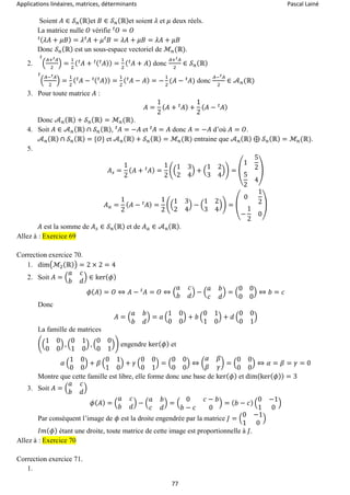 Applications linéaires, matrices, déterminants Pascal Lainé
77
Soient 𝐴 ∈ 𝒮 𝑛(ℝ)et 𝐵 ∈ 𝒮 𝑛(ℝ)et soient 𝜆 et 𝜇 deux réels.
La matrice nulle 𝑂 vérifie 𝑂 = 𝑂𝑡
( 𝜆𝐴 + 𝜇𝐵) = 𝜆 𝐴𝑡
+ 𝜇 𝐵𝑡
= 𝜆𝐴 + 𝜇𝐵 = 𝜆𝐴 + 𝜇𝐵𝑡
Donc 𝒮 𝑛(ℝ) est un sous-espace vectoriel de ℳ𝑛(ℝ).
2. (
𝐴+ 𝐴𝑡
2
) =
1
2
( 𝐴𝑡
+ ( 𝐴𝑡 )𝑡 ) =
1
2
( 𝐴𝑡
+ 𝐴)
𝑡
donc
𝐴+ 𝐴𝑡
2
∈ 𝒮 𝑛(ℝ)
(
𝐴− 𝐴𝑡
2
) =
1
2
( 𝐴𝑡
− ( 𝐴𝑡 )𝑡 ) =
1
2
( 𝐴𝑡
− 𝐴) = −
1
2
(𝐴 − 𝐴𝑡
)
𝑡
donc
𝐴− 𝐴𝑡
2
∈ 𝒜 𝑛(ℝ)
3. Pour toute matrice 𝐴 :
𝐴 =
1
2
( 𝐴 + 𝐴𝑡 ) +
1
2
( 𝐴 − 𝐴𝑡 )
Donc 𝒜 𝑛(ℝ) + 𝒮 𝑛(ℝ) = ℳ𝑛(ℝ).
4. Soit 𝐴 ∈ 𝒜 𝑛(ℝ) ∩ 𝒮 𝑛(ℝ), 𝐴𝑡
= −𝐴 et 𝐴𝑡
= 𝐴 donc 𝐴 = −𝐴 d’où 𝐴 = 𝑂.
𝒜 𝑛(ℝ) ∩ 𝒮 𝑛(ℝ) = {𝑂} et 𝒜 𝑛(ℝ) + 𝒮 𝑛(ℝ) = ℳ𝑛(ℝ) entraine que 𝒜 𝑛(ℝ) ⊕ 𝒮 𝑛(ℝ) = ℳ𝑛(ℝ).
5.
𝐴 𝑠 =
1
2
( 𝐴 + 𝐴𝑡 ) =
1
2
((
1 3
2 4
) + (
1 2
3 4
)) = (
1
5
2
5
2
4
)
𝐴 𝑎 =
1
2
( 𝐴 − 𝐴𝑡 ) =
1
2
((
1 3
2 4
) − (
1 2
3 4
)) = (
0
1
2
−
1
2
0
)
𝐴 est la somme de 𝐴 𝑠 ∈ 𝒮 𝑛(ℝ) et de 𝐴 𝑎 ∈ 𝒜 𝑛(ℝ).
Allez à : Exercice 69
Correction exercice 70.
1. dim(ℳ2(ℝ)) = 2 × 2 = 4
2. Soit 𝐴 = (
𝑎 𝑐
𝑏 𝑑
) ∈ ker( 𝜙)
𝜙( 𝐴) = 𝑂 ⇔ 𝐴 − 𝐴𝑡
= 𝑂 ⇔ (
𝑎 𝑐
𝑏 𝑑
) − (
𝑎 𝑏
𝑐 𝑑
) = (
0 0
0 0
) ⇔ 𝑏 = 𝑐
Donc
𝐴 = (
𝑎 𝑏
𝑏 𝑑
) = 𝑎 (
1 0
0 0
) + 𝑏 (
0 1
1 0
) + 𝑑 (
0 0
0 1
)
La famille de matrices
((
1 0
0 0
) , (
0 1
1 0
) , (
0 0
0 1
)) engendre ker( 𝜙) et
𝛼 (
1 0
0 0
) + 𝛽 (
0 1
1 0
) + 𝛾 (
0 0
0 1
) = (
0 0
0 0
) ⇔ (
𝛼 𝛽
𝛽 𝛾
) = (
0 0
0 0
) ⇔ 𝛼 = 𝛽 = 𝛾 = 0
Montre que cette famille est libre, elle forme donc une base de ker( 𝜙) et dim(ker( 𝜙)) = 3
3. Soit 𝐴 = (
𝑎 𝑐
𝑏 𝑑
)
𝜙( 𝐴) = (
𝑎 𝑐
𝑏 𝑑
) − (
𝑎 𝑏
𝑐 𝑑
) = (
0 𝑐 − 𝑏
𝑏 − 𝑐 0
) = ( 𝑏 − 𝑐) (
0 −1
1 0
)
Par conséquent l’image de 𝜙 est la droite engendrée par la matrice 𝐽 = (
0 −1
1 0
)
𝐼𝑚( 𝜙) étant une droite, toute matrice de cette image est proportionnelle à 𝐽.
Allez à : Exercice 70
Correction exercice 71.
1.
 