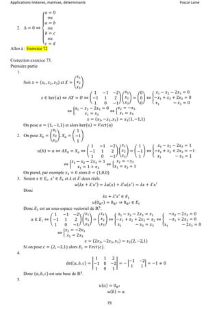 Applications linéaires, matrices, déterminants Pascal Lainé
79
2. Δ = 0 ⇔
{
𝑎 = 0
𝑜𝑢
𝑎 = 𝑏
𝑜𝑢
𝑏 = 𝑐
𝑜𝑢
𝑐 = 𝑑
Allez à : Exercice 72
Correction exercice 73.
Première partie
1.
Soit 𝑥 = (𝑥1, 𝑥2, 𝑥3) et 𝑋 = (
𝑥1
𝑥2
𝑥3
)
𝑥 ∈ ker( 𝑢) ⇔ 𝐴𝑋 = 𝑂 ⇔ (
1 −1 −2
−1 1 2
1 0 −1
) (
𝑥1
𝑥2
𝑥3
) = (
0
0
0
) ⇔ {
𝑥1 − 𝑥2 − 2𝑥3 = 0
−𝑥1 + 𝑥2 + 2𝑥3 = 0
𝑥1 − 𝑥3 = 0
⇔ {
𝑥1 − 𝑥2 − 2𝑥3 = 0
𝑥1 = 𝑥3
⇔ {
𝑥2 = −𝑥3
𝑥1 = 𝑥3
𝑥 = ( 𝑥3, −𝑥3, 𝑥3) = 𝑥3(1, −1,1)
On pose 𝑎 = (1, −1,1) et alors ker( 𝑢) = 𝑉𝑒𝑐𝑡(𝑎)
2. On pose 𝑋 𝑏 = (
𝑥1
𝑥2
𝑥3
), 𝑋 𝑎 = (
1
−1
1
)
𝑢( 𝑏) = 𝑎 ⇔ 𝐴𝑋 𝑏 = 𝑋 𝑎 ⇔ (
1 −1 −2
−1 1 2
1 0 −1
) (
𝑥1
𝑥2
𝑥3
) = (
1
−1
1
) ⇔ {
𝑥1 − 𝑥2 − 2𝑥3 = 1
−𝑥1 + 𝑥2 + 2𝑥3 = −1
𝑥1 − 𝑥3 = 1
⇔ {
𝑥1 − 𝑥2 − 2𝑥3 = 1
𝑥1 = 1 + 𝑥3
⇔ {
𝑥2 = −𝑥3
𝑥1 = 𝑥3 + 1
On prend, par exemple 𝑥3 = 0 alors 𝑏 = (1,0,0)
3. Soient 𝑥 ∈ 𝐸1, 𝑥′
∈ 𝐸1 et 𝜆 et 𝜆′ deux réels
𝑢( 𝜆𝑥 + 𝜆′
𝑥′) = 𝜆𝑢( 𝑥) + 𝜆′
𝑢( 𝑥′) = 𝜆𝑥 + 𝜆′
𝑥′
Donc
𝜆𝑥 + 𝜆′
𝑥′
∈ 𝐸1
𝑢(0ℝ3) = 0ℝ3 ⇒ 0ℝ3 ∈ 𝐸1
Donc 𝐸1 est un sous-espace vectoriel de ℝ3
.
𝑥 ∈ 𝐸1 ⇔ (
1 −1 −2
−1 1 2
1 0 −1
) (
𝑥1
𝑥2
𝑥3
) = (
𝑥1
𝑥2
𝑥3
) ⇔ {
𝑥1 − 𝑥2 − 2𝑥3 = 𝑥1
−𝑥1 + 𝑥2 + 2𝑥3 = 𝑥2
𝑥1 − 𝑥3 = 𝑥3
⇔ {
−𝑥2 − 2𝑥3 = 0
−𝑥1 + 2𝑥3 = 0
𝑥1 − 2𝑥3 = 0
⇔ {
𝑥2 = −2𝑥3
𝑥1 = 2𝑥3
𝑥 = (2𝑥3, −2𝑥3, 𝑥3) = 𝑥3(2, −2,1)
Si on pose 𝑐 = (2, −2,1) alors 𝐸1 = 𝑉𝑒𝑐𝑡(𝑐).
4.
det( 𝑎, 𝑏, 𝑐) = |
1 1 2
−1 0 −2
1 0 1
| = − |
−1 −2
1 1
| = −1 ≠ 0
Donc (𝑎, 𝑏, 𝑐) est une base de ℝ3
.
5.
𝑢( 𝑎) = 0ℝ3
𝑢( 𝑏) = 𝑎
 