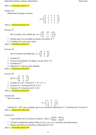 Applications linéaires, matrices, déterminants Pascal Lainé
8
Allez à : Correction exercice 35
Exercice 36.
Déterminer le rang de la matrice
𝐴 = (
1 1 2 1 1
2 1 1 1 1
1 1 1 2 1
2 1 1 1 1
)
Allez à : Correction exercice 36
Exercice 37.
Soit la matrice 𝐴 de définie par : 𝐴 = (
13 −8 −12
12 −7 −12
6 −4 −5
)
1. Montrer que 𝐴 est inversible et calculer son inverse 𝐴−1
.
2. En déduire 𝐴 𝑛
, pour tout 𝑛 entier.
Allez à : Correction exercice 37
Exercice 38.
Soit 𝐴 la matrice de définie par : 𝐴 = (
0 1 1
1 0 1
1 1 0
)
1. Calculer 𝐴2
.
2. Trouver un polynôme 𝑃 de degré 2 tel que 𝑃( 𝐴) = 𝑂.
3. En déduire 𝐴−1
.
4. Retrouver 𝐴−1
par une autre méthode.
Allez à : Correction exercice 38
Exercice 39.
Soit 𝐴 = (
1 0 0
0 0 1
0 −1 0
)
1. Calculer 𝐴2
et 𝐴3
. Calculer 𝐴3
− 𝐴2
+ 𝐴 − 𝐼.
2. Exprimer 𝐴−1
en fonction de 𝐴2
, 𝐴 et 𝐼.
3. Exprimer 𝐴4
en fonction de 𝐴2
, 𝐴 et 𝐼.
Allez à : Correction exercice 39
Exercice 40.
Soit 𝐴 la matrice
𝐴 = (
3 0 1
−1 3 −2
−1 1 0
)
Calculer ( 𝐴 − 2𝐼)3
, puis en déduire que 𝐴 est inversible et déterminer 𝐴−1
en fonction de 𝐼, 𝐴 et de 𝐴2
.
Allez à : Correction exercice 40
Exercice 41.
A tout nombre réel 𝑡 on associe la matrice : 𝑀( 𝑡) = (
ch(𝑡) sh(𝑡)
sh(𝑡) ch(𝑡)
)
1. Calculer le produit des matrices 𝑀(𝑡1) et (𝑡2), où 𝑡1 et 𝑡2 sont deux réels quelconques.
2. Montrer que 𝑀(𝑡) est inversible, et déterminer 𝑀−1
(𝑡).
Allez à : Correction exercice 41
 