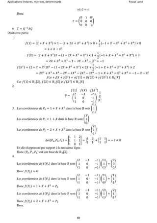 Applications linéaires, matrices, déterminants Pascal Lainé
80
𝑢( 𝑐) = 𝑐
Donc
𝑇 = (
0 1 0
0 0 0
0 0 1
)
6. 𝑇 = 𝑄−1
𝐴𝑄
Deuxième partie
1.
𝑓(1) = (2 + 𝑋 + 𝑋2) × 1 − (1 + 2𝑋 + 𝑋2
+ 𝑋3) × 0 +
1
2
(−1 + 𝑋 + 𝑋2
+ 𝑋3
+ 𝑋4) × 0
= 2 + 𝑋 + 𝑋2
𝑓( 𝑋) = (2 + 𝑋 + 𝑋2) 𝑋 − (1 + 2𝑋 + 𝑋2
+ 𝑋3) × 1 +
1
2
(−1 + 𝑋 + 𝑋2
+ 𝑋3
+ 𝑋4) × 0
= 2𝑋 + 𝑋2
+ 𝑋3
− 1 − 2𝑋 − 𝑋2
− 𝑋3
= −1
𝑓( 𝑋2) = (2 + 𝑋 + 𝑋2) 𝑋2
− (1 + 2𝑋 + 𝑋2
+ 𝑋3) × 2𝑋 +
1
2
(−1 + 𝑋 + 𝑋2
+ 𝑋3
+ 𝑋4) × 2
= 2𝑋2
+ 𝑋3
+ 𝑋4
− 2𝑋 − 4𝑋2
− 2𝑋3
− 2𝑋4
− 1 + 𝑋 + 𝑋2
+ 𝑋3
+ 𝑋4
= −1 − 𝑋 − 𝑋2
𝑓( 𝛼 + 𝛽𝑋 + 𝛾𝑋2) = 𝛼𝑓(1) + 𝛽𝑓( 𝑋) + 𝛾𝑓( 𝑋2) ∈ ℝ2[𝑋]
Car 𝑓(1) ∈ ℝ2[𝑋], 𝑓( 𝑋) ∈ ℝ2[𝑋] et 𝑓( 𝑋2) ∈ ℝ2[𝑋]
2.
𝐵 =
𝑓(1) 𝑓( 𝑋) 𝑓( 𝑋2)
(
2 −1 −1
1 0 −1
1 0 −1
)
1
𝑋
𝑋2
3. Les coordonnées de 𝑃0 = 1 + 𝑋 + 𝑋2
dans la base ℬ sont (
1
1
1
)
Les coordonnées de 𝑃1 = 1 + 𝑋 dans la base ℬ sont (
1
1
0
)
Les coordonnées de 𝑃2 = 2 + 𝑋 + 𝑋2
dans la base ℬ sont (
2
1
1
)
det( 𝑃0, 𝑃1, 𝑃2) = |
1 1 2
1 1 1
1 0 1
| = |
1 2
1 1
| + |
1 1
1 1
| = −1 ≠ 0
En développement par rapport à la troisième ligne.
Donc (𝑃0, 𝑃1, 𝑃2) est une base de ℝ2[𝑋].
4.
Les coordonnées de 𝑓( 𝑃0) dans la base ℬ sont (
2 −1 −1
1 0 −1
1 0 −1
) (
1
1
1
) = (
0
0
0
)
Donc 𝑓( 𝑃0) = 𝑂
Les coordonnées de 𝑓( 𝑃1) dans la base ℬ sont (
2 −1 −1
1 0 −1
1 0 −1
) (
1
1
0
) = (
1
1
1
)
Donc 𝑓( 𝑃1) = 1 + 𝑋 + 𝑋2
= 𝑃0
Les coordonnées de 𝑓( 𝑃2) dans la base ℬ sont (
2 −1 −1
1 0 −1
1 0 −1
) (
2
1
1
) = (
2
1
1
)
Donc 𝑓( 𝑃2) = 2 + 𝑋 + 𝑋2
= 𝑃2
Donc
 