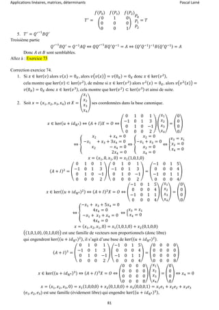 Applications linéaires, matrices, déterminants Pascal Lainé
81
𝑇′
=
𝑓(𝑃0) 𝑓(𝑃1) 𝑓(𝑃2)
(
0 1 0
0 0 0
0 0 1
)
𝑃0
𝑃1
𝑃2
= 𝑇
5. 𝑇′
= 𝑄′−1
𝐵𝑄′
Troisième partie
𝑄′−1
𝐵𝑄′
= 𝑄−1
𝐴𝑄 ⇔ 𝑄𝑄′−1
𝐵𝑄′
𝑄−1
= 𝐴 ⇔ ( 𝑄′
𝑄−1)−1
𝐵( 𝑄′
𝑄−1) = 𝐴
Donc 𝐴 et 𝐵 sont semblables.
Allez à : Exercice 73
Correction exercice 74.
1. Si 𝑥 ∈ ker( 𝑣) alors 𝑣( 𝑥) = 0 𝐸, alors 𝑣(𝑣( 𝑥)) = 𝑣(0 𝐸) = 0 𝐸 donc 𝑥 ∈ ker( 𝑣2),
cela montre que ker( 𝑣) ⊂ ker( 𝑣2), de même si 𝑥 ∈ ker( 𝑣2) alors 𝑣2( 𝑥) = 0 𝐸, alors 𝑣(𝑣2( 𝑥)) =
𝑣(0 𝐸) = 0 𝐸 donc 𝑥 ∈ ker( 𝑣3), cela montre que ker( 𝑣2) ⊂ ker( 𝑣3) et ainsi de suite.
2. Soit 𝑥 = (𝑥1, 𝑥2, 𝑥3, 𝑥4) et 𝑋 = (
𝑥1
𝑥2
𝑥3
𝑥4
) ses coordonnées dans la base canonique.
𝑥 ∈ ker( 𝑢 + 𝑖𝑑ℝ4) ⇔ ( 𝐴 + 𝐼) 𝑋 = 𝑂 ⇔ (
0 1 0 1
−1 0 1 3
0 1 0 −1
0 0 0 2
) (
𝑥1
𝑥2
𝑥3
𝑥4
) = (
0
0
0
0
)
⇔ {
𝑥2 + 𝑥4 = 0
−𝑥1 + 𝑥3 + 3𝑥4 = 0
𝑥2 − 𝑥4 = 0
2𝑥4 = 0
⇔ {
𝑥2 = 0
−𝑥1 + 𝑥3 = 0
𝑥2 = 0
𝑥4 = 0
⇔ {
𝑥3 = 𝑥1
𝑥2 = 0
𝑥4 = 0
𝑥 = ( 𝑥1, 0, 𝑥1, 0) = 𝑥1(1,0,1,0)
( 𝐴 + 𝐼)2
= (
0 1 0 1
−1 0 1 3
0 1 0 −1
0 0 0 2
) (
0 1 0 1
−1 0 1 3
0 1 0 −1
0 0 0 2
) = (
−1 0 1 5
0 0 0 4
−1 0 1 1
0 0 0 4
)
𝑥 ∈ ker(( 𝑢 + 𝑖𝑑ℝ4)2) ⇔ ( 𝐴 + 𝐼)2
𝑋 = 𝑂 ⇔ (
−1 0 1 5
0 0 0 4
−1 0 1 1
0 0 0 4
) (
𝑥1
𝑥2
𝑥3
𝑥4
) = (
0
0
0
0
)
⇔ {
−𝑥1 + 𝑥3 + 5𝑥4 = 0
4𝑥4 = 0
−𝑥1 + 𝑥3 + 𝑥4 = 0
4𝑥4 = 0
⇔ {
𝑥3 = 𝑥1
𝑥4 = 0
𝑥 = ( 𝑥1, 𝑥2, 𝑥1, 0) = 𝑥1(1,0,1,0) + 𝑥2(0,1,0,0)
((1,0,1,0), (0,1,0,0)) est une famille de vecteurs non proportionnels (donc libre)
qui engendrent ker(( 𝑢 + 𝑖𝑑ℝ4)2), il s’agit d’une base de ker(( 𝑢 + 𝑖𝑑ℝ4)2).
( 𝐴 + 𝐼)3
= (
0 1 0 1
−1 0 1 3
0 1 0 −1
0 0 0 2
) (
−1 0 1 5
0 0 0 4
−1 0 1 1
0 0 0 4
) = (
0 0 0 0
0 0 0 0
0 0 0 0
0 0 0 8
)
𝑥 ∈ ker(( 𝑢 + 𝑖𝑑ℝ4)3) ⇔ ( 𝐴 + 𝐼)3
𝑋 = 𝑂 ⇔ (
0 0 0 0
0 0 0 0
0 0 0 0
0 0 0 8
) (
𝑥1
𝑥2
𝑥3
𝑥4
) = (
0
0
0
0
) ⇔ 𝑥4 = 0
𝑥 = ( 𝑥1, 𝑥2, 𝑥3, 0) = 𝑥1(1,0,0,0) + 𝑥2(0,1,0,0) + 𝑥3(0,0,0,1) = 𝑥1 𝑒1 + 𝑥2 𝑒2 + 𝑥3 𝑒3
(𝑒1, 𝑒2, 𝑒3) est une famille (évidement libre) qui engendre ker(( 𝑢 + 𝑖𝑑ℝ4)3),
 