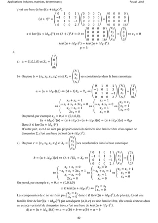 Applications linéaires, matrices, déterminants Pascal Lainé
82
c’est une base de ker(( 𝑢 + 𝑖𝑑ℝ4)3).
( 𝐴 + 𝐼)4
= (
0 1 0 1
−1 0 1 3
0 1 0 −1
0 0 0 2
) (
0 0 0 0
0 0 0 0
0 0 0 0
0 0 0 8
) = (
0 0 0 0
0 0 0 0
0 0 0 0
0 0 0 16
)
𝑥 ∈ ker(( 𝑢 + 𝑖𝑑ℝ4)4) ⇔ ( 𝐴 + 𝐼)4
𝑋 = 𝑂 ⇔ (
0 0 0 0
0 0 0 0
0 0 0 0
0 0 0 16
) (
𝑥1
𝑥2
𝑥3
𝑥4
) = (
0
0
0
0
) ⇔ 𝑥4 = 0
ker(( 𝑢 + 𝑖𝑑ℝ4)3) = ker(( 𝑢 + 𝑖𝑑ℝ4)4)
𝑝 = 3
3.
a) 𝑎 = (1,0,1,0) et 𝑋 𝑎 = (
1
0
1
0
)
b) On pose 𝑏 = (𝑥1, 𝑥2, 𝑥3, 𝑥4) et et 𝑋 𝑏 = (
𝑥1
𝑥2
𝑥3
𝑥4
) ses coordonnées dans la base canonique
𝑎 = ( 𝑢 + 𝑖𝑑ℝ4)( 𝑏) ⇔ ( 𝐴 + 𝐼) 𝑋 𝑏 = 𝑋 𝑎 ⇔ (
0 1 0 1
−1 0 1 3
0 1 0 −1
0 0 0 2
) (
𝑥1
𝑥2
𝑥3
𝑥4
) = (
1
0
1
0
)
⇔ {
𝑥2 + 𝑥4 = 1
−𝑥1 + 𝑥3 + 3𝑥4 = 0
𝑥2 − 𝑥4 = 1
2𝑥4 = 0
⇔ {
𝑥2 = 1
−𝑥1 + 𝑥3 = 0
𝑥2 = 1
𝑥4 = 0
⇔ {
𝑥3 = 𝑥1
𝑥2 = 1
𝑥4 = 0
On prend, par exemple 𝑥3 = 0, 𝑏 = (0,1,0,0).
( 𝑢 + 𝑖𝑑ℝ4)2( 𝑏) = ( 𝑢 + 𝑖𝑑ℝ4) ∘ ( 𝑢 + 𝑖𝑑ℝ4)( 𝑏) = ( 𝑢 + 𝑖𝑑ℝ4)( 𝑎) = 0ℝ4
Donc 𝑏 ∈ ker(( 𝑢 + 𝑖𝑑ℝ4)2)
D’autre part, 𝑎 et 𝑏 ne sont pas proportionnels ils forment une famille libre d’un espace de
dimension 2, c’est une base de ker(( 𝑢 + 𝑖𝑑ℝ4)2).
c) On pose 𝑐 = (𝑥1, 𝑥2, 𝑥3, 𝑥4) et 𝑋𝑐 = (
𝑥1
𝑥2
𝑥3
𝑥4
) ses coordonnées dans la base canonique
𝑏 = ( 𝑢 + 𝑖𝑑ℝ4)( 𝑐) ⇔ ( 𝐴 + 𝐼) 𝑋𝑐 = 𝑋 𝑏 ⇔ (
0 1 0 1
−1 0 1 3
0 1 0 −1
0 0 0 2
) (
𝑥1
𝑥2
𝑥3
𝑥4
) = (
0
1
0
0
)
⇔ {
𝑥2 + 𝑥4 = 0
−𝑥1 + 𝑥3 + 3𝑥4 = 1
𝑥2 − 𝑥4 = 0
2𝑥4 = 0
⇔ {
𝑥2 = 0
−𝑥1 + 𝑥3 = 1
𝑥2 = 1
𝑥4 = 0
⇔ {
𝑥3 = 𝑥1 + 1
𝑥2 = 0
𝑥4 = 0
On prend, par exemple 𝑥1 = 0, 𝑐 = (0,0,1,0)
𝑥 ∈ ker(( 𝑢 + 𝑖𝑑ℝ4)2) ⇔ {
𝑥3 = 𝑥1
𝑥4 = 0
Les composantes de 𝑐 ne vérifient pas {
𝑥3 = 𝑥1
𝑥4 = 0 donc 𝑐 ∉ 𝐾𝑒𝑟(( 𝑢 + 𝑖𝑑ℝ4)2), de plus (𝑎, 𝑏) est une
famille libre de ker(( 𝑢 + 𝑖𝑑ℝ4)2) par conséquent (𝑎, 𝑏, 𝑐) est une famille libre, elle a trois vecteurs dans
un espace vectoriel de dimension trois, c’est une base de ker(( 𝑢 + 𝑖𝑑ℝ4)2).
d) 𝑎 = ( 𝑢 + 𝑖𝑑ℝ4)( 𝑏) ⇔ 𝑎 = 𝑢( 𝑏) + 𝑏 ⇔ 𝑢( 𝑏) = 𝑎 − 𝑏
 