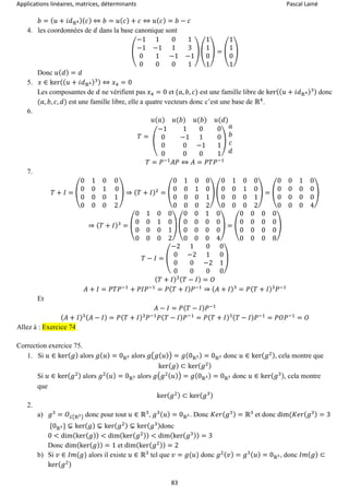 Applications linéaires, matrices, déterminants Pascal Lainé
83
𝑏 = ( 𝑢 + 𝑖𝑑ℝ4)( 𝑐) ⇔ 𝑏 = 𝑢( 𝑐) + 𝑐 ⇔ 𝑢( 𝑐) = 𝑏 − 𝑐
4. les coordonnées de 𝑑 dans la base canonique sont
(
−1 1 0 1
−1 −1 1 3
0 1 −1 −1
0 0 0 1
) (
1
1
0
1
) = (
1
1
0
1
)
Donc 𝑢( 𝑑) = 𝑑
5. 𝑥 ∈ ker(( 𝑢 + 𝑖𝑑ℝ4)3) ⇔ 𝑥4 = 0
Les composantes de 𝑑 ne vérifient pas 𝑥4 = 0 et (𝑎, 𝑏, 𝑐) est une famille libre de ker(( 𝑢 + 𝑖𝑑ℝ4)3) donc
(𝑎, 𝑏, 𝑐, 𝑑) est une famille libre, elle a quatre vecteurs donc c’est une base de ℝ4
.
6.
𝑇 =
𝑢(𝑎) 𝑢(𝑏) 𝑢(𝑏) 𝑢(𝑑)
(
−1 1 0 0
0 −1 1 0
0 0 −1 1
0 0 0 1
)
𝑎
𝑏
𝑐
𝑑
𝑇 = 𝑃−1
𝐴𝑃 ⇔ 𝐴 = 𝑃𝑇𝑃−1
7.
𝑇 + 𝐼 = (
0 1 0 0
0 0 1 0
0 0 0 1
0 0 0 2
) ⇒ ( 𝑇 + 𝐼)2
= (
0 1 0 0
0 0 1 0
0 0 0 1
0 0 0 2
) (
0 1 0 0
0 0 1 0
0 0 0 1
0 0 0 2
) = (
0 0 1 0
0 0 0 0
0 0 0 0
0 0 0 4
)
⇒ ( 𝑇 + 𝐼)3
= (
0 1 0 0
0 0 1 0
0 0 0 1
0 0 0 2
) (
0 0 1 0
0 0 0 0
0 0 0 0
0 0 0 4
) = (
0 0 0 0
0 0 0 0
0 0 0 0
0 0 0 8
)
𝑇 − 𝐼 = (
−2 1 0 0
0 −2 1 0
0 0 −2 1
0 0 0 0
)
( 𝑇 + 𝐼)3( 𝑇 − 𝐼) = 𝑂
𝐴 + 𝐼 = 𝑃𝑇𝑃−1
+ 𝑃𝐼𝑃−1
= 𝑃( 𝑇 + 𝐼) 𝑃−1
⇒ ( 𝐴 + 𝐼)3
= 𝑃( 𝑇 + 𝐼)3
𝑃−1
Et
𝐴 − 𝐼 = 𝑃( 𝑇 − 𝐼) 𝑃−1
( 𝐴 + 𝐼)3( 𝐴 − 𝐼) = 𝑃( 𝑇 + 𝐼)3
𝑃−1
𝑃( 𝑇 − 𝐼) 𝑃−1
= 𝑃( 𝑇 + 𝐼)3( 𝑇 − 𝐼) 𝑃−1
= 𝑃𝑂𝑃−1
= 𝑂
Allez à : Exercice 74
Correction exercice 75.
1. Si 𝑢 ∈ ker( 𝑔) alors 𝑔( 𝑢) = 0ℝ3 alors 𝑔(𝑔( 𝑢)) = 𝑔(0ℝ3) = 0ℝ3 donc 𝑢 ∈ ker( 𝑔2), cela montre que
ker( 𝑔) ⊂ ker( 𝑔2)
Si 𝑢 ∈ ker( 𝑔2) alors 𝑔2( 𝑢) = 0ℝ3 alors 𝑔(𝑔2( 𝑢)) = 𝑔(0ℝ3) = 0ℝ3 donc 𝑢 ∈ ker( 𝑔3), cela montre
que
ker( 𝑔2) ⊂ ker( 𝑔3)
2.
a) 𝑔3
= 𝑂ℒ(ℝ3) donc pour tout 𝑢 ∈ ℝ3
, 𝑔3( 𝑢) = 0ℝ3. Donc 𝐾𝑒𝑟( 𝑔3) = ℝ3
et donc dim(𝐾𝑒𝑟( 𝑔3) = 3
{0ℝ3} ⊊ ker( 𝑔) ⊊ ker( 𝑔2) ⊊ ker( 𝑔3)donc
0 < dim(ker( 𝑔)) < dim(ker( 𝑔2)) < dim(ker( 𝑔3)) = 3
Donc dim(ker( 𝑔)) = 1 et dim(ker( 𝑔2)) = 2
b) Si 𝑣 ∈ 𝐼𝑚(𝑔) alors il existe 𝑢 ∈ ℝ3
tel que 𝑣 = 𝑔(𝑢) donc 𝑔2( 𝑣) = 𝑔3( 𝑢) = 0ℝ3, donc 𝐼𝑚( 𝑔) ⊂
ker( 𝑔2)
 