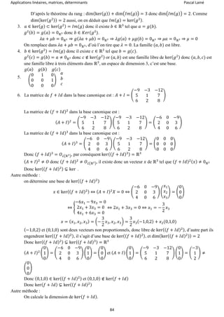 Applications linéaires, matrices, déterminants Pascal Lainé
84
D’après le théorème du rang : dim(ker( 𝑔)) + dim(𝐼𝑚( 𝑔)) = 3 donc dim(𝐼𝑚( 𝑔)) = 2. Comme
dim(ker( 𝑔2)) = 2 aussi, on en déduit que 𝐼𝑚( 𝑔) = ker( 𝑔2).
3. 𝑎 ∈ ker( 𝑔) ⊂ ker( 𝑔2) = 𝐼𝑚(𝑔) donc il existe 𝑏 ∈ ℝ3
tel que 𝑎 = 𝑔(𝑏).
𝑔2( 𝑏) = 𝑔( 𝑎) = 0ℝ3 donc 𝑏 ∈ 𝐾𝑒𝑟(𝑔2
).
𝜆𝑎 + 𝜇𝑏 = 0ℝ3 ⇒ 𝑔( 𝜆𝑎 + 𝜇𝑏) = 0ℝ3 ⇒ 𝜆𝑔( 𝑎) + 𝜇𝑔(𝑏) = 0ℝ3 ⇒ 𝜇𝑎 = 0ℝ3 ⇒ 𝜇 = 0
On remplace dans 𝜆𝑎 + 𝜇𝑏 = 0ℝ3, d’où l’on tire que 𝜆 = 0. La famille (𝑎, 𝑏) est libre.
4. 𝑏 ∈ ker( 𝑔2) = 𝐼𝑚(𝑔) donc il existe 𝑐 ∈ ℝ3
tel que 𝑏 = 𝑔(𝑐).
𝑔2( 𝑐) = 𝑔( 𝑏) = 𝑎 ≠ 0ℝ3 donc 𝑐 ∉ ker( 𝑔2) or (𝑎, 𝑏) est une famille libre de ker( 𝑔2) donc (𝑎, 𝑏, 𝑐) est
une famille libre à trois éléments dans ℝ3
, un espace de dimension 3, c’est une base.
5.
𝑔( 𝑎) 𝑔( 𝑏) 𝑔( 𝑐)
(
0 1 0
0 0 1
0 0 0
)
𝑎
𝑏
𝑐
6. La matrice de 𝑓 + 𝐼𝑑 dans la base canonique est : 𝐴 + 𝐼 = (
−9 −3 −12
5 1 7
6 2 8
)
La matrice de ( 𝑓 + 𝐼𝑑)2
dans la base canonique est :
( 𝐴 + 𝐼)2
= (
−9 −3 −12
5 1 7
6 2 8
) (
−9 −3 −12
5 1 7
6 2 8
) = (
−6 0 −9
2 0 3
4 0 6
)
La matrice de ( 𝑓 + 𝐼𝑑)3
dans la base canonique est :
( 𝐴 + 𝐼)3
= (
−6 0 −9
2 0 3
4 0 6
) (
−9 −3 −12
5 1 7
6 2 8
) = (
0 0 0
0 0 0
0 0 0
)
Donc ( 𝑓 + 𝐼𝑑)3
= 𝑂ℒ(ℝ3), par conséquent ker(( 𝑓 + 𝐼𝑑)3) = ℝ3
( 𝐴 + 𝐼)2
≠ 𝑂 donc ( 𝑓 + 𝐼𝑑)2
≠ 𝑂ℒ(ℝ3), il existe donc un vecteur 𝑥 de ℝ3
tel que ( 𝑓 + 𝐼𝑑)2( 𝑥) ≠ 0ℝ3
Donc ker(( 𝑓 + 𝐼𝑑)2) ⊊ ker .
Autre méthode :
on détermine une base de ker(( 𝑓 + 𝐼𝑑)2)
𝑥 ∈ ker(( 𝑓 + 𝐼𝑑)2) ⇔ ( 𝐴 + 𝐼)2
𝑋 = 0 ⇔ (
−6 0 −9
2 0 3
4 0 6
) (
𝑥1
𝑥2
𝑥3
) = (
0
0
0
)
⇔ {
−6𝑥1 − 9𝑥3 = 0
2𝑥1 + 3𝑥3 = 0
4𝑥1 + 6𝑥3 = 0
⇔ 2𝑥1 + 3𝑥3 = 0 ⇔ 𝑥1 = −
3
2
𝑥3
𝑥 = ( 𝑥1, 𝑥2, 𝑥3) = (−
3
2
𝑥3, 𝑥2, 𝑥3) =
3
2
𝑥3(−1,0,2) + 𝑥2(0,1,0)
(−1,0,2) et (0,1,0) sont deux vecteurs non proportionnels, donc libre de ker(( 𝑓 + 𝐼𝑑)2), d’autre part ils
engendrent ker(( 𝑓 + 𝐼𝑑)2), il s’agit d’une base de ker(( 𝑓 + 𝐼𝑑)2), et dim(ker(( 𝑓 + 𝐼𝑑)2)) = 2
Donc ker(( 𝑓 + 𝐼𝑑)2) ⊊ ker(( 𝑓 + 𝐼𝑑)3) = ℝ3
( 𝐴 + 𝐼)2 (
0
1
0
) = (
−6 0 −9
2 0 3
4 0 6
) (
0
1
0
) = (
0
0
0
) et ( 𝐴 + 𝐼) (
0
1
0
) = (
−9 −3 −12
5 1 7
6 2 8
) (
0
1
0
) = (
−3
1
2
) ≠
(
0
0
0
)
Donc (0,1,0) ∈ ker(( 𝑓 + 𝐼𝑑)2) et (0,1,0) ∉ ker( 𝑓 + 𝐼𝑑)
Donc ker( 𝑓 + 𝐼𝑑) ⊊ ker(( 𝑓 + 𝐼𝑑)2)
Autre méthode :
On calcule la dimension de ker( 𝑓 + 𝐼𝑑).
 