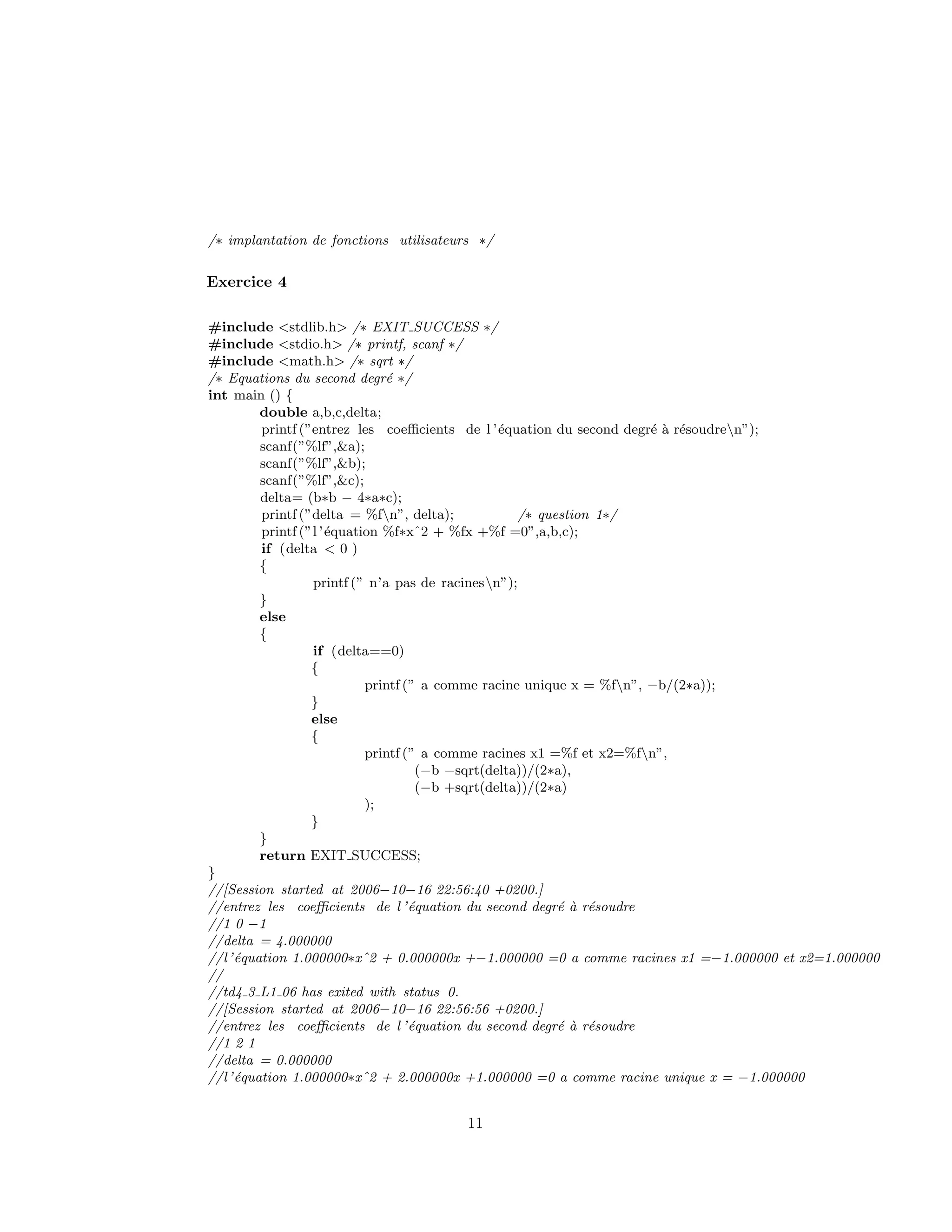 /∗ implantation de fonctions utilisateurs ∗/
Exercice 4
#include <stdlib.h> /∗ EXIT SUCCESS ∗/
#include <stdio.h> /∗ printf, scanf ∗/
#include <math.h> /∗ sqrt ∗/
/∗ Equations du second degr´e ∗/
int main () {
double a,b,c,delta;
printf (”entrez les coeﬃcients de l ’´equation du second degr´e `a r´esoudren”);
scanf(”%lf”,&a);
scanf(”%lf”,&b);
scanf(”%lf”,&c);
delta= (b∗b − 4∗a∗c);
printf (”delta = %fn”, delta); /∗ question 1∗/
printf (”l ’´equation %f∗xˆ2 + %fx +%f =0”,a,b,c);
if (delta < 0 )
{
printf (” n’a pas de racinesn”);
}
else
{
if (delta==0)
{
printf (” a comme racine unique x = %fn”, −b/(2∗a));
}
else
{
printf (” a comme racines x1 =%f et x2=%fn”,
(−b −sqrt(delta))/(2∗a),
(−b +sqrt(delta))/(2∗a)
);
}
}
return EXIT SUCCESS;
}
//[Session started at 2006−10−16 22:56:40 +0200.]
//entrez les coeﬃcients de l ’´equation du second degr´e `a r´esoudre
//1 0 −1
//delta = 4.000000
//l’´equation 1.000000∗xˆ2 + 0.000000x +−1.000000 =0 a comme racines x1 =−1.000000 et x2=1.000000
//
//td4 3 L1 06 has exited with status 0.
//[Session started at 2006−10−16 22:56:56 +0200.]
//entrez les coeﬃcients de l ’´equation du second degr´e `a r´esoudre
//1 2 1
//delta = 0.000000
//l’´equation 1.000000∗xˆ2 + 2.000000x +1.000000 =0 a comme racine unique x = −1.000000
11
 
