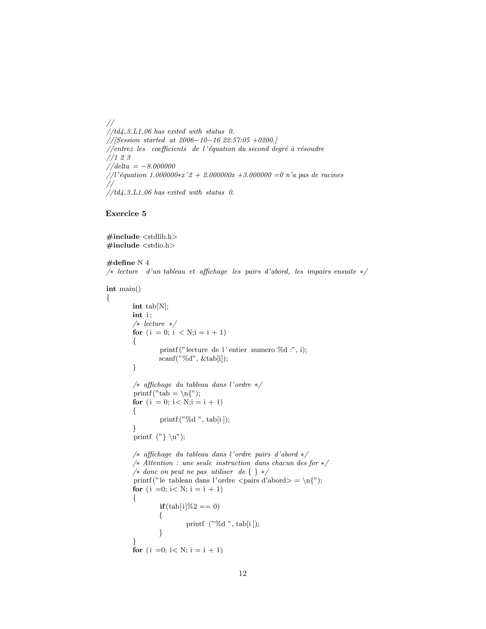 //
//td4 3 L1 06 has exited with status 0.
//[Session started at 2006−10−16 22:57:05 +0200.]
//entrez les coeﬃcients de l ’´equation du second degr´e `a r´esoudre
//1 2 3
//delta = −8.000000
//l’´equation 1.000000∗xˆ2 + 2.000000x +3.000000 =0 n’a pas de racines
//
//td4 3 L1 06 has exited with status 0.
Exercice 5
#include <stdlib.h>
#include <stdio.h>
#deﬁne N 4
/∗ lecture d’un tableau et aﬃchage les pairs d’abord, les impairs ensuite ∗/
int main()
{
int tab[N];
int i ;
/∗ lecture ∗/
for (i = 0; i < N;i = i + 1)
{
printf (”lecture de l ’ entier numero %d :”, i);
scanf(”%d”, &tab[i]);
}
/∗ aﬃchage du tableau dans l’ordre ∗/
printf (”tab = n{”);
for (i = 0; i< N;i = i + 1)
{
printf (”%d ”, tab[i ]);
}
printf (”} n”);
/∗ aﬃchage du tableau dans l’ordre pairs d’abord ∗/
/∗ Attention : une seule instruction dans chacun des for ∗/
/∗ donc on peut ne pas utiliser de { } ∗/
printf (”le tableau dans l’ordre <pairs d’abord> = n{”);
for (i =0; i< N; i = i + 1)
{
if(tab[i]%2 == 0)
{
printf (”%d ”, tab[i ]);
}
}
for (i =0; i< N; i = i + 1)
12
 