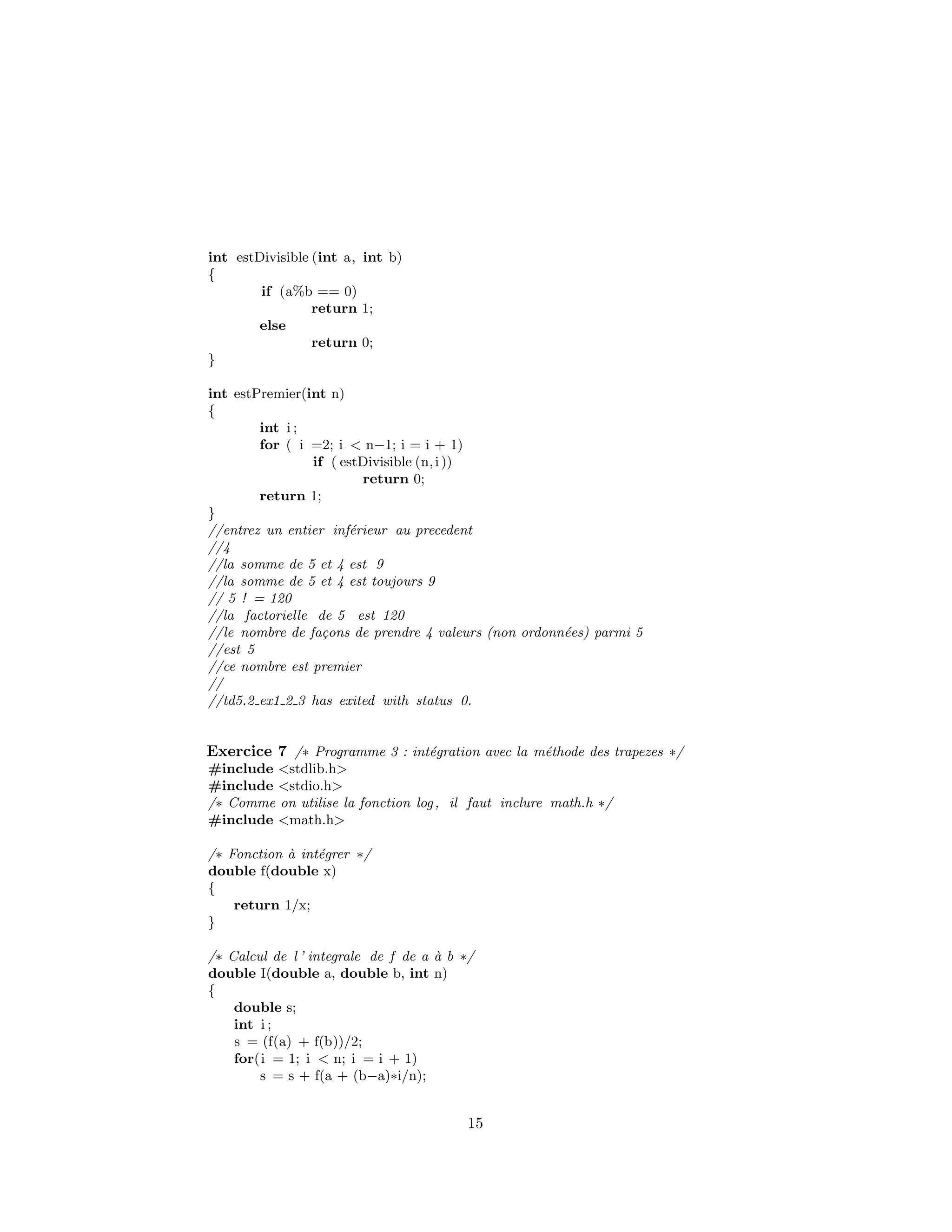 int estDivisible (int a, int b)
{
if (a%b == 0)
return 1;
else
return 0;
}
int estPremier(int n)
{
int i ;
for ( i =2; i < n−1; i = i + 1)
if ( estDivisible (n,i ))
return 0;
return 1;
}
//entrez un entier inf´erieur au precedent
//4
//la somme de 5 et 4 est 9
//la somme de 5 et 4 est toujours 9
// 5 ! = 120
//la factorielle de 5 est 120
//le nombre de fa¸cons de prendre 4 valeurs (non ordonn´ees) parmi 5
//est 5
//ce nombre est premier
//
//td5.2 ex1 2 3 has exited with status 0.
Exercice 7 /∗ Programme 3 : int´egration avec la m´ethode des trapezes ∗/
#include <stdlib.h>
#include <stdio.h>
/∗ Comme on utilise la fonction log, il faut inclure math.h ∗/
#include <math.h>
/∗ Fonction `a int´egrer ∗/
double f(double x)
{
return 1/x;
}
/∗ Calcul de l ’ integrale de f de a `a b ∗/
double I(double a, double b, int n)
{
double s;
int i ;
s = (f(a) + f(b))/2;
for(i = 1; i < n; i = i + 1)
s = s + f(a + (b−a)∗i/n);
15
 