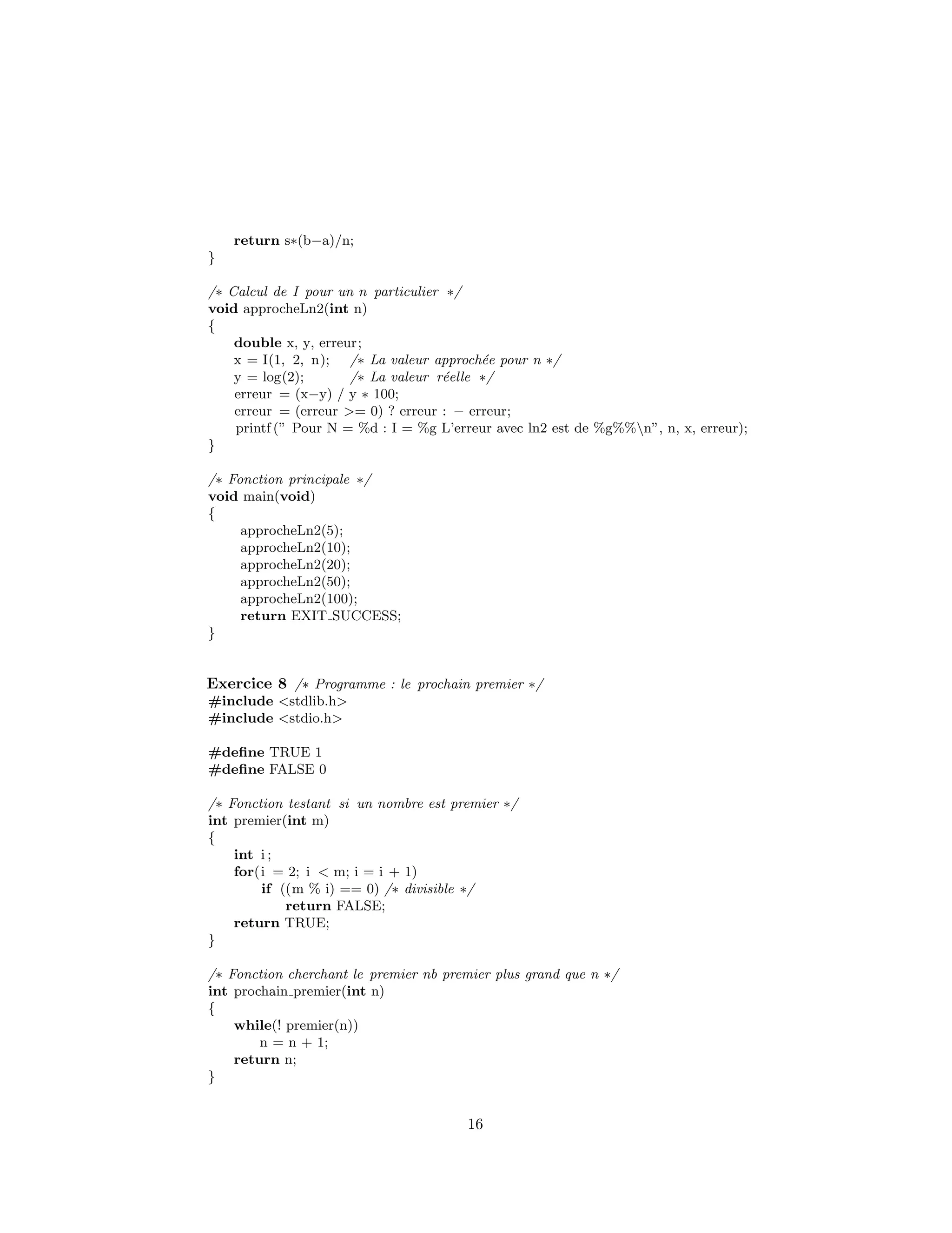 return s∗(b−a)/n;
}
/∗ Calcul de I pour un n particulier ∗/
void approcheLn2(int n)
{
double x, y, erreur;
x = I(1, 2, n); /∗ La valeur approch´ee pour n ∗/
y = log(2); /∗ La valeur r´eelle ∗/
erreur = (x−y) / y ∗ 100;
erreur = (erreur >= 0) ? erreur : − erreur;
printf (” Pour N = %d : I = %g L’erreur avec ln2 est de %g%%n”, n, x, erreur);
}
/∗ Fonction principale ∗/
void main(void)
{
approcheLn2(5);
approcheLn2(10);
approcheLn2(20);
approcheLn2(50);
approcheLn2(100);
return EXIT SUCCESS;
}
Exercice 8 /∗ Programme : le prochain premier ∗/
#include <stdlib.h>
#include <stdio.h>
#deﬁne TRUE 1
#deﬁne FALSE 0
/∗ Fonction testant si un nombre est premier ∗/
int premier(int m)
{
int i ;
for(i = 2; i < m; i = i + 1)
if ((m % i) == 0) /∗ divisible ∗/
return FALSE;
return TRUE;
}
/∗ Fonction cherchant le premier nb premier plus grand que n ∗/
int prochain premier(int n)
{
while(! premier(n))
n = n + 1;
return n;
}
16
 