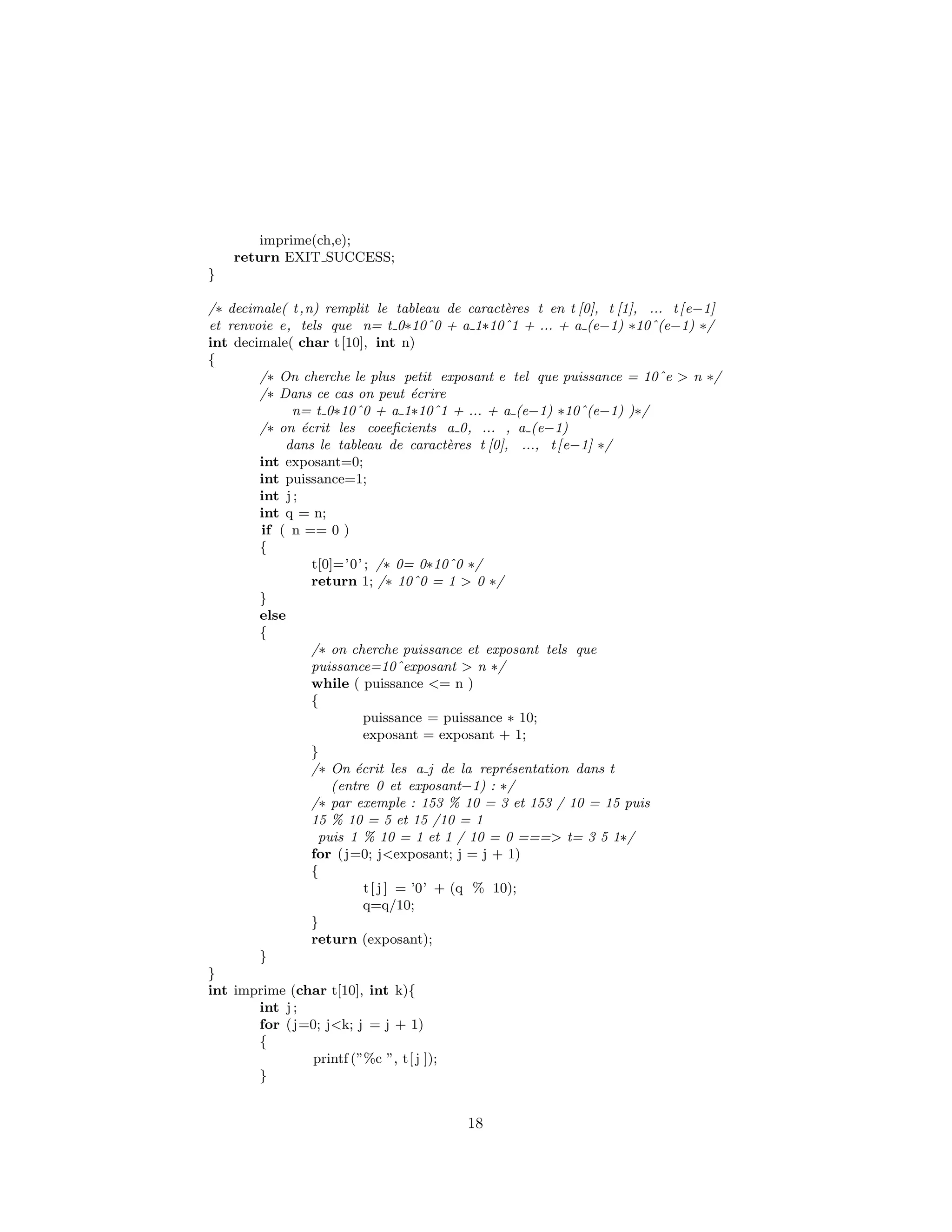imprime(ch,e);
return EXIT SUCCESS;
}
/∗ decimale( t,n) remplit le tableau de caract`eres t en t [0], t [1], ... t[e−1]
et renvoie e, tels que n= t 0∗10ˆ0 + a 1∗10ˆ1 + ... + a (e−1) ∗10ˆ(e−1) ∗/
int decimale( char t[10], int n)
{
/∗ On cherche le plus petit exposant e tel que puissance = 10ˆe > n ∗/
/∗ Dans ce cas on peut ´ecrire
n= t 0∗10ˆ0 + a 1∗10ˆ1 + ... + a (e−1) ∗10ˆ(e−1) )∗/
/∗ on ´ecrit les coeeﬁcients a 0, ... , a (e−1)
dans le tableau de caract`eres t [0], ..., t[e−1] ∗/
int exposant=0;
int puissance=1;
int j ;
int q = n;
if ( n == 0 )
{
t[0]=’0’ ; /∗ 0= 0∗10ˆ0 ∗/
return 1; /∗ 10ˆ0 = 1 > 0 ∗/
}
else
{
/∗ on cherche puissance et exposant tels que
puissance=10ˆexposant > n ∗/
while ( puissance <= n )
{
puissance = puissance ∗ 10;
exposant = exposant + 1;
}
/∗ On ´ecrit les a j de la repr´esentation dans t
(entre 0 et exposant−1) : ∗/
/∗ par exemple : 153 % 10 = 3 et 153 / 10 = 15 puis
15 % 10 = 5 et 15 /10 = 1
puis 1 % 10 = 1 et 1 / 10 = 0 ===> t= 3 5 1∗/
for (j=0; j<exposant; j = j + 1)
{
t[ j ] = ’0’ + (q % 10);
q=q/10;
}
return (exposant);
}
}
int imprime (char t[10], int k){
int j ;
for (j=0; j<k; j = j + 1)
{
printf (”%c ”, t[ j ]);
}
18
 