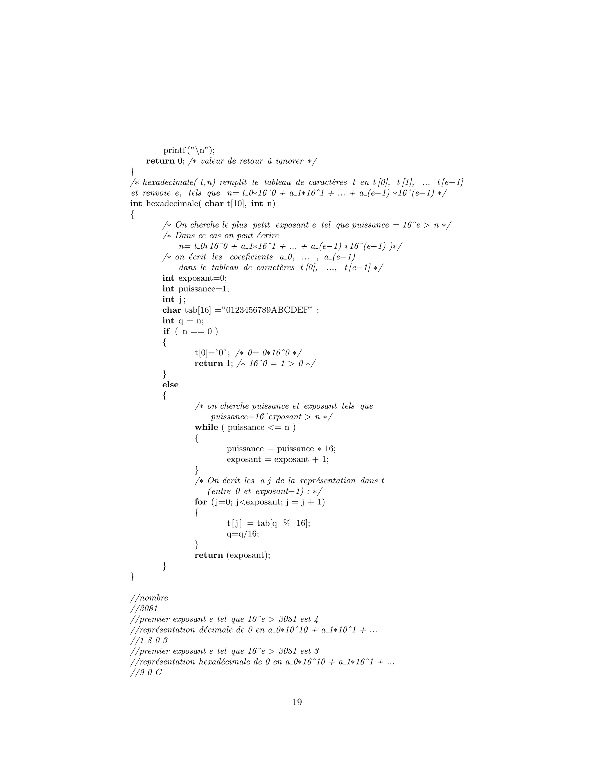 printf (”n”);
return 0; /∗ valeur de retour `a ignorer ∗/
}
/∗ hexadecimale( t,n) remplit le tableau de caract`eres t en t [0], t [1], ... t[e−1]
et renvoie e, tels que n= t 0∗16ˆ0 + a 1∗16ˆ1 + ... + a (e−1) ∗16ˆ(e−1) ∗/
int hexadecimale( char t[10], int n)
{
/∗ On cherche le plus petit exposant e tel que puissance = 16ˆe > n ∗/
/∗ Dans ce cas on peut ´ecrire
n= t 0∗16ˆ0 + a 1∗16ˆ1 + ... + a (e−1) ∗16ˆ(e−1) )∗/
/∗ on ´ecrit les coeeﬁcients a 0, ... , a (e−1)
dans le tableau de caract`eres t [0], ..., t[e−1] ∗/
int exposant=0;
int puissance=1;
int j ;
char tab[16] =”0123456789ABCDEF” ;
int q = n;
if ( n == 0 )
{
t[0]=’0’ ; /∗ 0= 0∗16ˆ0 ∗/
return 1; /∗ 16ˆ0 = 1 > 0 ∗/
}
else
{
/∗ on cherche puissance et exposant tels que
puissance=16ˆexposant > n ∗/
while ( puissance <= n )
{
puissance = puissance ∗ 16;
exposant = exposant + 1;
}
/∗ On ´ecrit les a j de la repr´esentation dans t
(entre 0 et exposant−1) : ∗/
for (j=0; j<exposant; j = j + 1)
{
t[ j ] = tab[q % 16];
q=q/16;
}
return (exposant);
}
}
//nombre
//3081
//premier exposant e tel que 10ˆe > 3081 est 4
//repr´esentation d´ecimale de 0 en a 0∗10ˆ10 + a 1∗10ˆ1 + ...
//1 8 0 3
//premier exposant e tel que 16ˆe > 3081 est 3
//repr´esentation hexad´ecimale de 0 en a 0∗16ˆ10 + a 1∗16ˆ1 + ...
//9 0 C
19
 