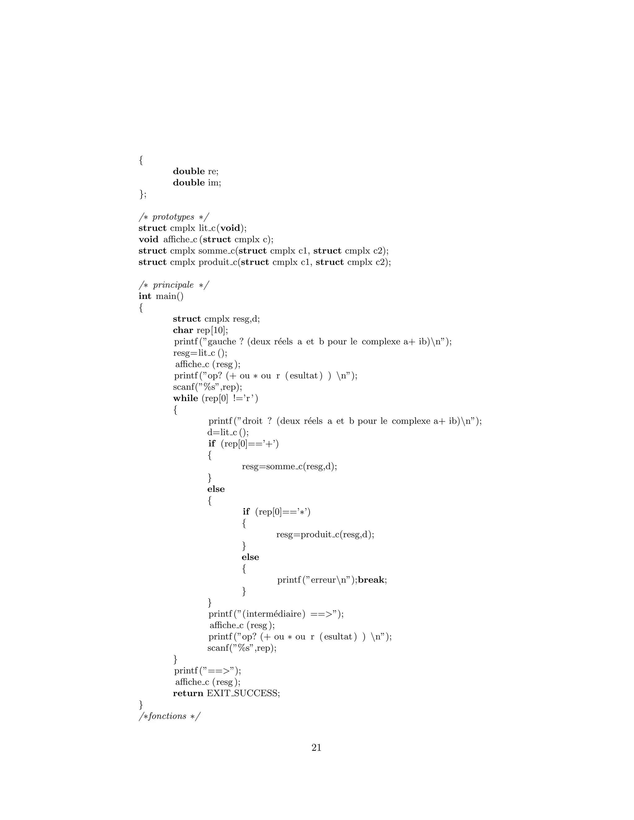 {
double re;
double im;
};
/∗ prototypes ∗/
struct cmplx lit c(void);
void aﬃche c (struct cmplx c);
struct cmplx somme c(struct cmplx c1, struct cmplx c2);
struct cmplx produit c(struct cmplx c1, struct cmplx c2);
/∗ principale ∗/
int main()
{
struct cmplx resg,d;
char rep[10];
printf (”gauche ? (deux r´eels a et b pour le complexe a+ ib)n”);
resg=lit c ();
aﬃche c (resg );
printf (”op? (+ ou ∗ ou r (esultat) ) n”);
scanf(”%s”,rep);
while (rep[0] !=’r’)
{
printf (”droit ? (deux r´eels a et b pour le complexe a+ ib)n”);
d=lit c ();
if (rep[0]==’+’)
{
resg=somme c(resg,d);
}
else
{
if (rep[0]==’∗’)
{
resg=produit c(resg,d);
}
else
{
printf (”erreurn”);break;
}
}
printf (”(interm´ediaire) ==>”);
aﬃche c (resg );
printf (”op? (+ ou ∗ ou r (esultat) ) n”);
scanf(”%s”,rep);
}
printf (”==>”);
aﬃche c (resg );
return EXIT SUCCESS;
}
/∗fonctions ∗/
21
 