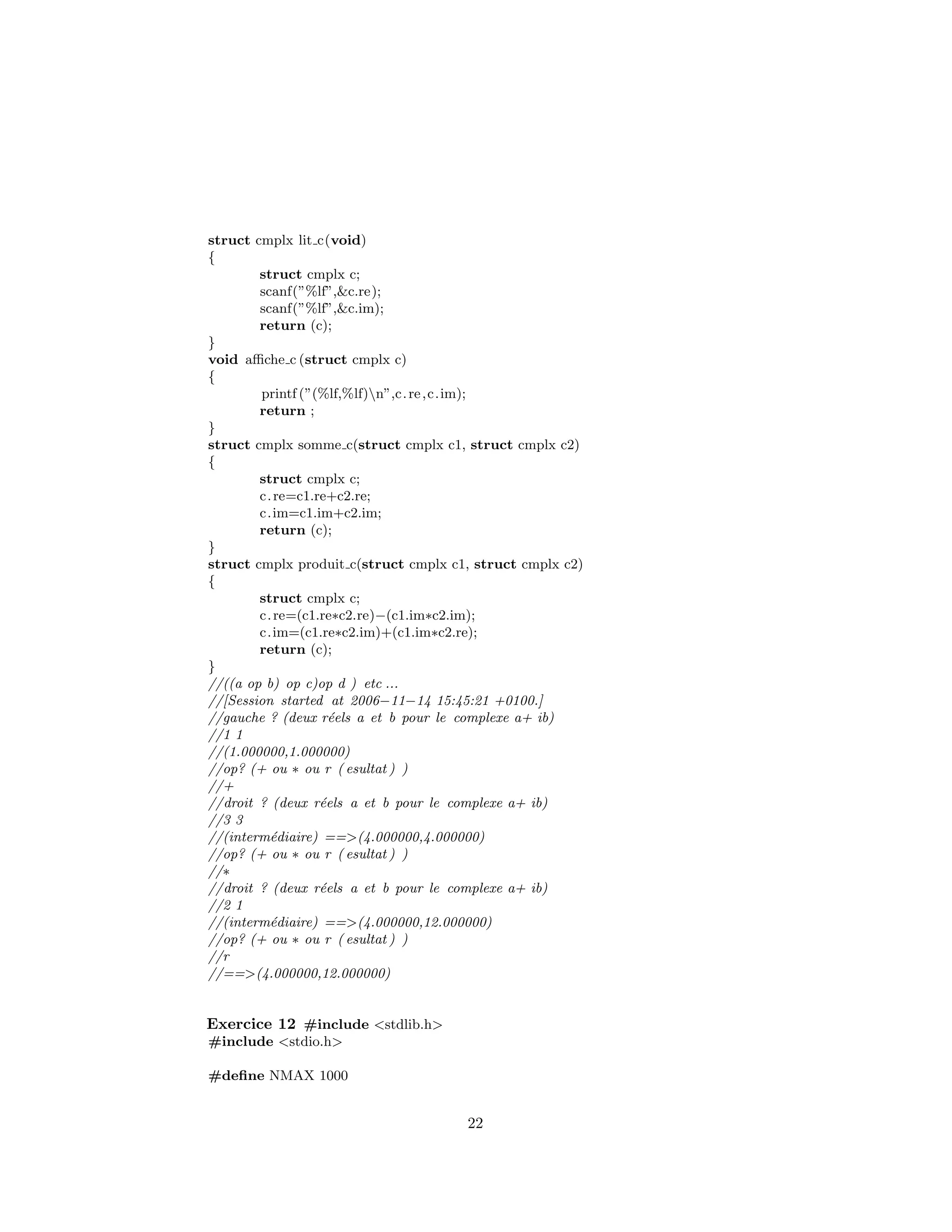 struct cmplx lit c(void)
{
struct cmplx c;
scanf(”%lf”,&c.re);
scanf(”%lf”,&c.im);
return (c);
}
void aﬃche c (struct cmplx c)
{
printf (”(%lf,%lf)n”,c.re,c.im);
return ;
}
struct cmplx somme c(struct cmplx c1, struct cmplx c2)
{
struct cmplx c;
c.re=c1.re+c2.re;
c.im=c1.im+c2.im;
return (c);
}
struct cmplx produit c(struct cmplx c1, struct cmplx c2)
{
struct cmplx c;
c.re=(c1.re∗c2.re)−(c1.im∗c2.im);
c.im=(c1.re∗c2.im)+(c1.im∗c2.re);
return (c);
}
//((a op b) op c)op d ) etc ...
//[Session started at 2006−11−14 15:45:21 +0100.]
//gauche ? (deux r´eels a et b pour le complexe a+ ib)
//1 1
//(1.000000,1.000000)
//op? (+ ou ∗ ou r ( esultat ) )
//+
//droit ? (deux r´eels a et b pour le complexe a+ ib)
//3 3
//(interm´ediaire) ==>(4.000000,4.000000)
//op? (+ ou ∗ ou r ( esultat ) )
//∗
//droit ? (deux r´eels a et b pour le complexe a+ ib)
//2 1
//(interm´ediaire) ==>(4.000000,12.000000)
//op? (+ ou ∗ ou r ( esultat ) )
//r
//==>(4.000000,12.000000)
Exercice 12 #include <stdlib.h>
#include <stdio.h>
#deﬁne NMAX 1000
22
 